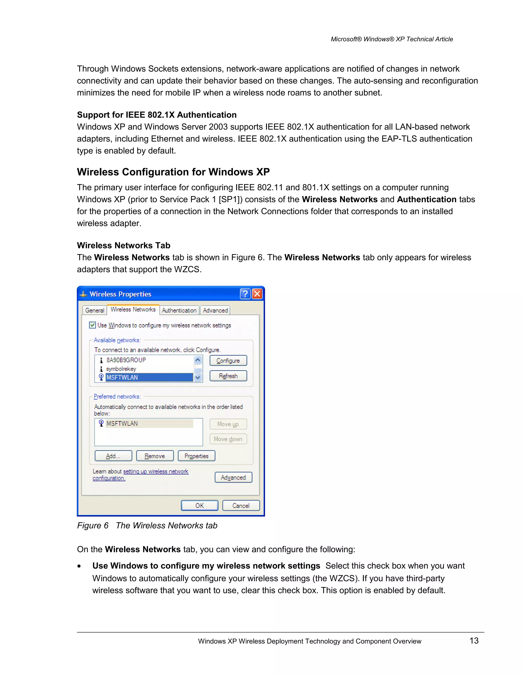 Microsoft® Windows® XP Technical Article
Through Windows Sockets extensions, network-aware applications are notified of changes in network
connectivity and can update their behavior based on these changes. The auto-sensing and reconfiguration
minimizes the need for mobile IP when a wireless node roams to another subnet.
Support for IEEE 802.1X Authentication
Windows XP and Windows Server 2003 supports IEEE 802.1X authentication for all LAN-based network
adapters, including Ethernet and wireless. IEEE 802.1X authentication using the EAP-TLS authentication
type is enabled by default.
Wireless Configuration for Windows XP
The primary user interface for configuring IEEE 802.11 and 801.1X settings on a computer running
Windows XP (prior to Service Pack 1 [SP1]) consists of the Wireless Networks and Authentication tabs
for the properties of a connection in the Network Connections folder that corresponds to an installed
wireless adapter.
Wireless Networks Tab
The Wireless Networks tab is shown in Figure 6. The Wireless Networks tab only appears for wireless
adapters that support the WZCS.
Figure 6 The Wireless Networks tab
On the Wireless Networks tab, you can view and configure the following:
• Use Windows to configure my wireless network settings Select this check box when you want
Windows to automatically configure your wireless settings (the WZCS). If you have third-party
wireless software that you want to use, clear this check box. This option is enabled by default.
Windows XP Wireless Deployment Technology and Component Overview 13
 