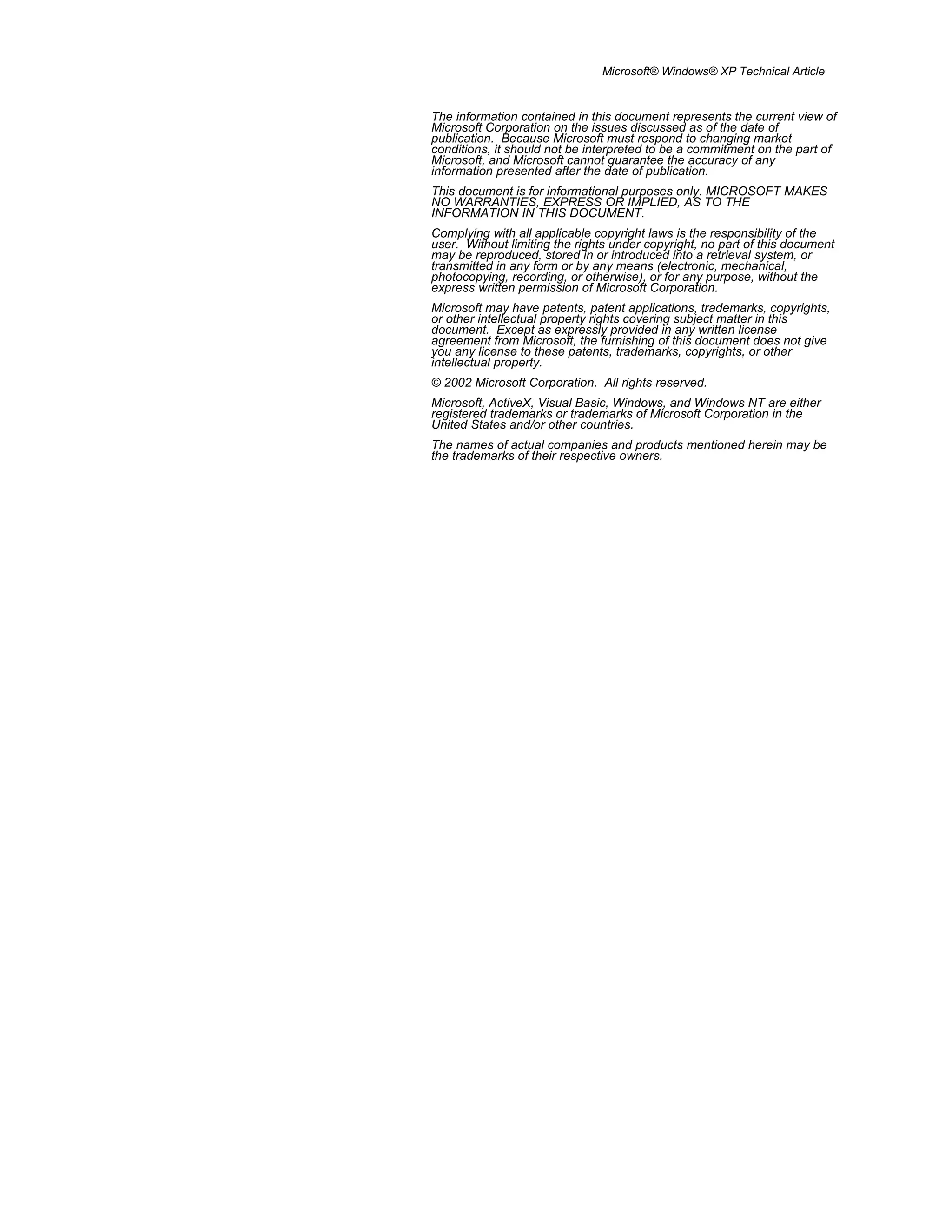 Microsoft® Windows® XP Technical Article
The information contained in this document represents the current view of
Microsoft Corporation on the issues discussed as of the date of
publication. Because Microsoft must respond to changing market
conditions, it should not be interpreted to be a commitment on the part of
Microsoft, and Microsoft cannot guarantee the accuracy of any
information presented after the date of publication.
This document is for informational purposes only. MICROSOFT MAKES
NO WARRANTIES, EXPRESS OR IMPLIED, AS TO THE
INFORMATION IN THIS DOCUMENT.
Complying with all applicable copyright laws is the responsibility of the
user. Without limiting the rights under copyright, no part of this document
may be reproduced, stored in or introduced into a retrieval system, or
transmitted in any form or by any means (electronic, mechanical,
photocopying, recording, or otherwise), or for any purpose, without the
express written permission of Microsoft Corporation.
Microsoft may have patents, patent applications, trademarks, copyrights,
or other intellectual property rights covering subject matter in this
document. Except as expressly provided in any written license
agreement from Microsoft, the furnishing of this document does not give
you any license to these patents, trademarks, copyrights, or other
intellectual property.
© 2002 Microsoft Corporation. All rights reserved.
Microsoft, ActiveX, Visual Basic, Windows, and Windows NT are either
registered trademarks or trademarks of Microsoft Corporation in the
United States and/or other countries.
The names of actual companies and products mentioned herein may be
the trademarks of their respective owners.
 