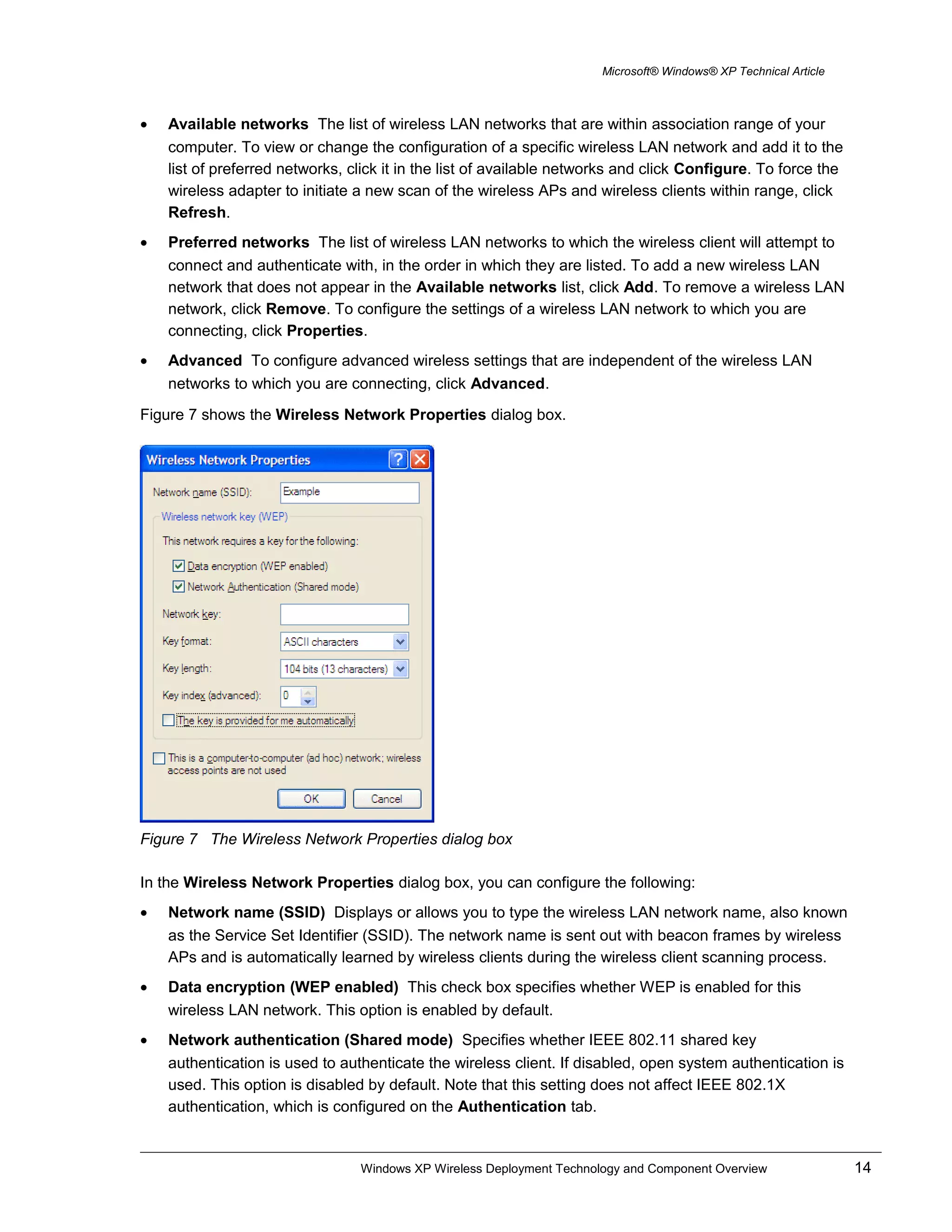 Microsoft® Windows® XP Technical Article
• Available networks The list of wireless LAN networks that are within association range of your
computer. To view or change the configuration of a specific wireless LAN network and add it to the
list of preferred networks, click it in the list of available networks and click Configure. To force the
wireless adapter to initiate a new scan of the wireless APs and wireless clients within range, click
Refresh.
• Preferred networks The list of wireless LAN networks to which the wireless client will attempt to
connect and authenticate with, in the order in which they are listed. To add a new wireless LAN
network that does not appear in the Available networks list, click Add. To remove a wireless LAN
network, click Remove. To configure the settings of a wireless LAN network to which you are
connecting, click Properties.
• Advanced To configure advanced wireless settings that are independent of the wireless LAN
networks to which you are connecting, click Advanced.
Figure 7 shows the Wireless Network Properties dialog box.
Figure 7 The Wireless Network Properties dialog box
In the Wireless Network Properties dialog box, you can configure the following:
• Network name (SSID) Displays or allows you to type the wireless LAN network name, also known
as the Service Set Identifier (SSID). The network name is sent out with beacon frames by wireless
APs and is automatically learned by wireless clients during the wireless client scanning process.
• Data encryption (WEP enabled) This check box specifies whether WEP is enabled for this
wireless LAN network. This option is enabled by default.
• Network authentication (Shared mode) Specifies whether IEEE 802.11 shared key
authentication is used to authenticate the wireless client. If disabled, open system authentication is
used. This option is disabled by default. Note that this setting does not affect IEEE 802.1X
authentication, which is configured on the Authentication tab.
Windows XP Wireless Deployment Technology and Component Overview 14
 