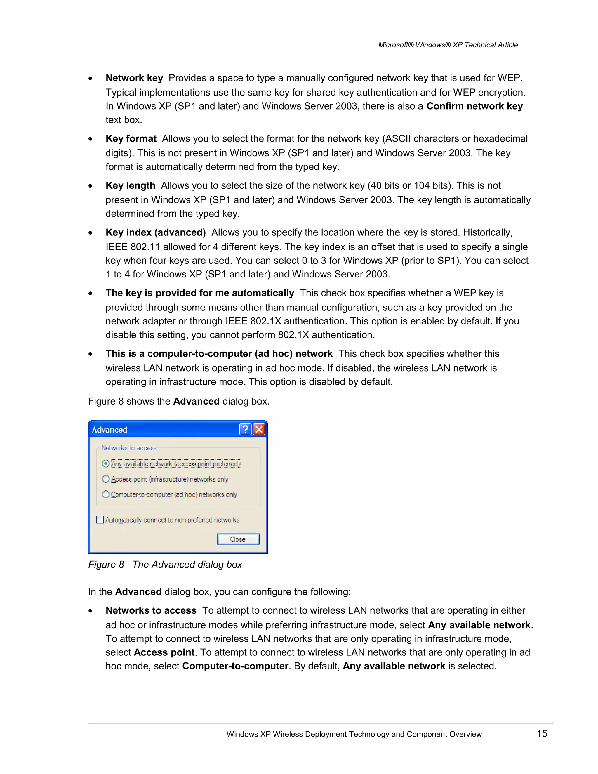 Microsoft® Windows® XP Technical Article
• Network key Provides a space to type a manually configured network key that is used for WEP.
Typical implementations use the same key for shared key authentication and for WEP encryption.
In Windows XP (SP1 and later) and Windows Server 2003, there is also a Confirm network key
text box.
• Key format Allows you to select the format for the network key (ASCII characters or hexadecimal
digits). This is not present in Windows XP (SP1 and later) and Windows Server 2003. The key
format is automatically determined from the typed key.
• Key length Allows you to select the size of the network key (40 bits or 104 bits). This is not
present in Windows XP (SP1 and later) and Windows Server 2003. The key length is automatically
determined from the typed key.
• Key index (advanced) Allows you to specify the location where the key is stored. Historically,
IEEE 802.11 allowed for 4 different keys. The key index is an offset that is used to specify a single
key when four keys are used. You can select 0 to 3 for Windows XP (prior to SP1). You can select
1 to 4 for Windows XP (SP1 and later) and Windows Server 2003.
• The key is provided for me automatically This check box specifies whether a WEP key is
provided through some means other than manual configuration, such as a key provided on the
network adapter or through IEEE 802.1X authentication. This option is enabled by default. If you
disable this setting, you cannot perform 802.1X authentication.
• This is a computer-to-computer (ad hoc) network This check box specifies whether this
wireless LAN network is operating in ad hoc mode. If disabled, the wireless LAN network is
operating in infrastructure mode. This option is disabled by default.
Figure 8 shows the Advanced dialog box.
Figure 8 The Advanced dialog box
In the Advanced dialog box, you can configure the following:
• Networks to access To attempt to connect to wireless LAN networks that are operating in either
ad hoc or infrastructure modes while preferring infrastructure mode, select Any available network.
To attempt to connect to wireless LAN networks that are only operating in infrastructure mode,
select Access point. To attempt to connect to wireless LAN networks that are only operating in ad
hoc mode, select Computer-to-computer. By default, Any available network is selected.
Windows XP Wireless Deployment Technology and Component Overview 15
 