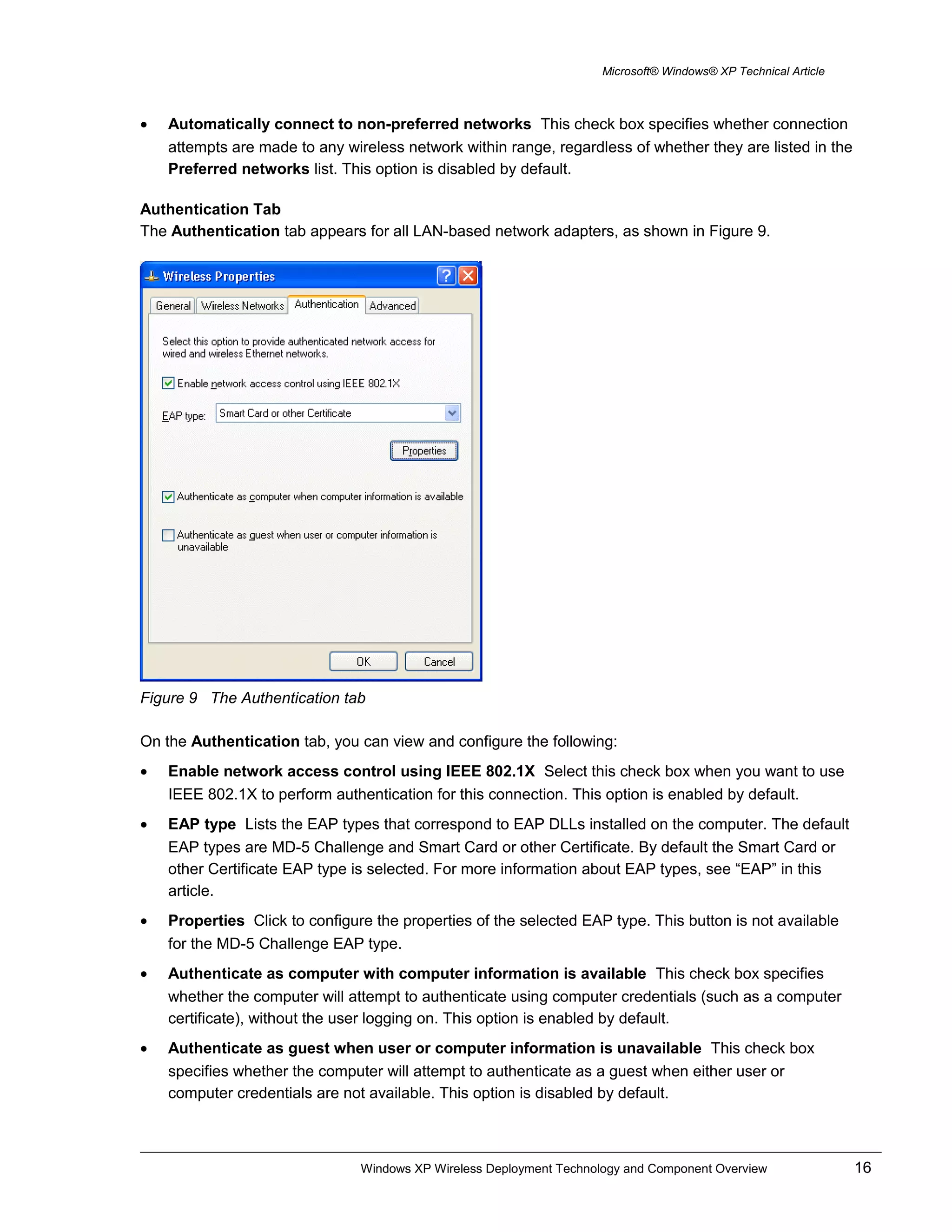Microsoft® Windows® XP Technical Article
• Automatically connect to non-preferred networks This check box specifies whether connection
attempts are made to any wireless network within range, regardless of whether they are listed in the
Preferred networks list. This option is disabled by default.
Authentication Tab
The Authentication tab appears for all LAN-based network adapters, as shown in Figure 9.
Figure 9 The Authentication tab
On the Authentication tab, you can view and configure the following:
• Enable network access control using IEEE 802.1X Select this check box when you want to use
IEEE 802.1X to perform authentication for this connection. This option is enabled by default.
• EAP type Lists the EAP types that correspond to EAP DLLs installed on the computer. The default
EAP types are MD-5 Challenge and Smart Card or other Certificate. By default the Smart Card or
other Certificate EAP type is selected. For more information about EAP types, see “EAP” in this
article.
• Properties Click to configure the properties of the selected EAP type. This button is not available
for the MD-5 Challenge EAP type.
• Authenticate as computer with computer information is available This check box specifies
whether the computer will attempt to authenticate using computer credentials (such as a computer
certificate), without the user logging on. This option is enabled by default.
• Authenticate as guest when user or computer information is unavailable This check box
specifies whether the computer will attempt to authenticate as a guest when either user or
computer credentials are not available. This option is disabled by default.
Windows XP Wireless Deployment Technology and Component Overview 16
 