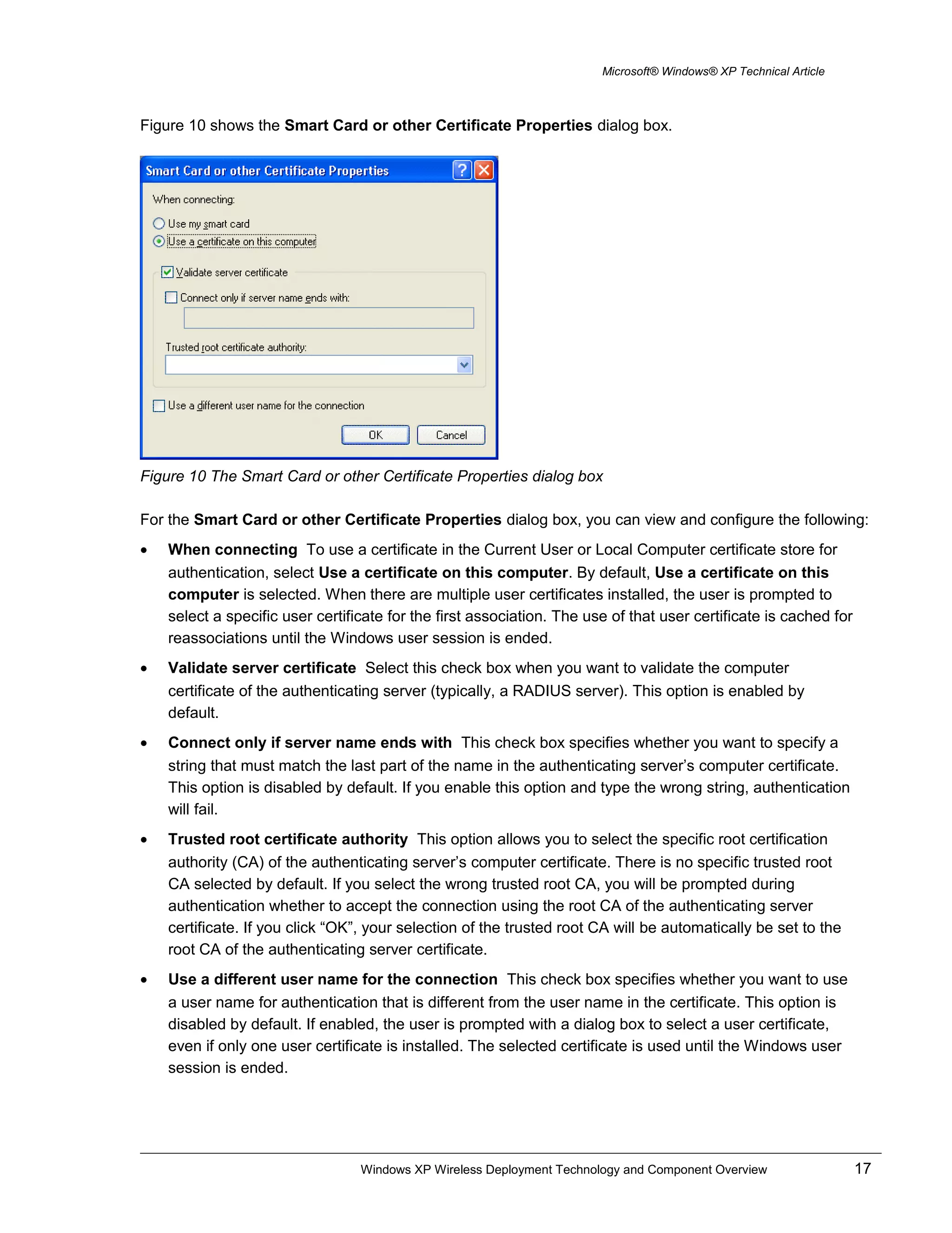 Microsoft® Windows® XP Technical Article
Figure 10 shows the Smart Card or other Certificate Properties dialog box.
Figure 10 The Smart Card or other Certificate Properties dialog box
For the Smart Card or other Certificate Properties dialog box, you can view and configure the following:
• When connecting To use a certificate in the Current User or Local Computer certificate store for
authentication, select Use a certificate on this computer. By default, Use a certificate on this
computer is selected. When there are multiple user certificates installed, the user is prompted to
select a specific user certificate for the first association. The use of that user certificate is cached for
reassociations until the Windows user session is ended.
• Validate server certificate Select this check box when you want to validate the computer
certificate of the authenticating server (typically, a RADIUS server). This option is enabled by
default.
• Connect only if server name ends with This check box specifies whether you want to specify a
string that must match the last part of the name in the authenticating server’s computer certificate.
This option is disabled by default. If you enable this option and type the wrong string, authentication
will fail.
• Trusted root certificate authority This option allows you to select the specific root certification
authority (CA) of the authenticating server’s computer certificate. There is no specific trusted root
CA selected by default. If you select the wrong trusted root CA, you will be prompted during
authentication whether to accept the connection using the root CA of the authenticating server
certificate. If you click “OK”, your selection of the trusted root CA will be automatically be set to the
root CA of the authenticating server certificate.
• Use a different user name for the connection This check box specifies whether you want to use
a user name for authentication that is different from the user name in the certificate. This option is
disabled by default. If enabled, the user is prompted with a dialog box to select a user certificate,
even if only one user certificate is installed. The selected certificate is used until the Windows user
session is ended.
Windows XP Wireless Deployment Technology and Component Overview 17
 