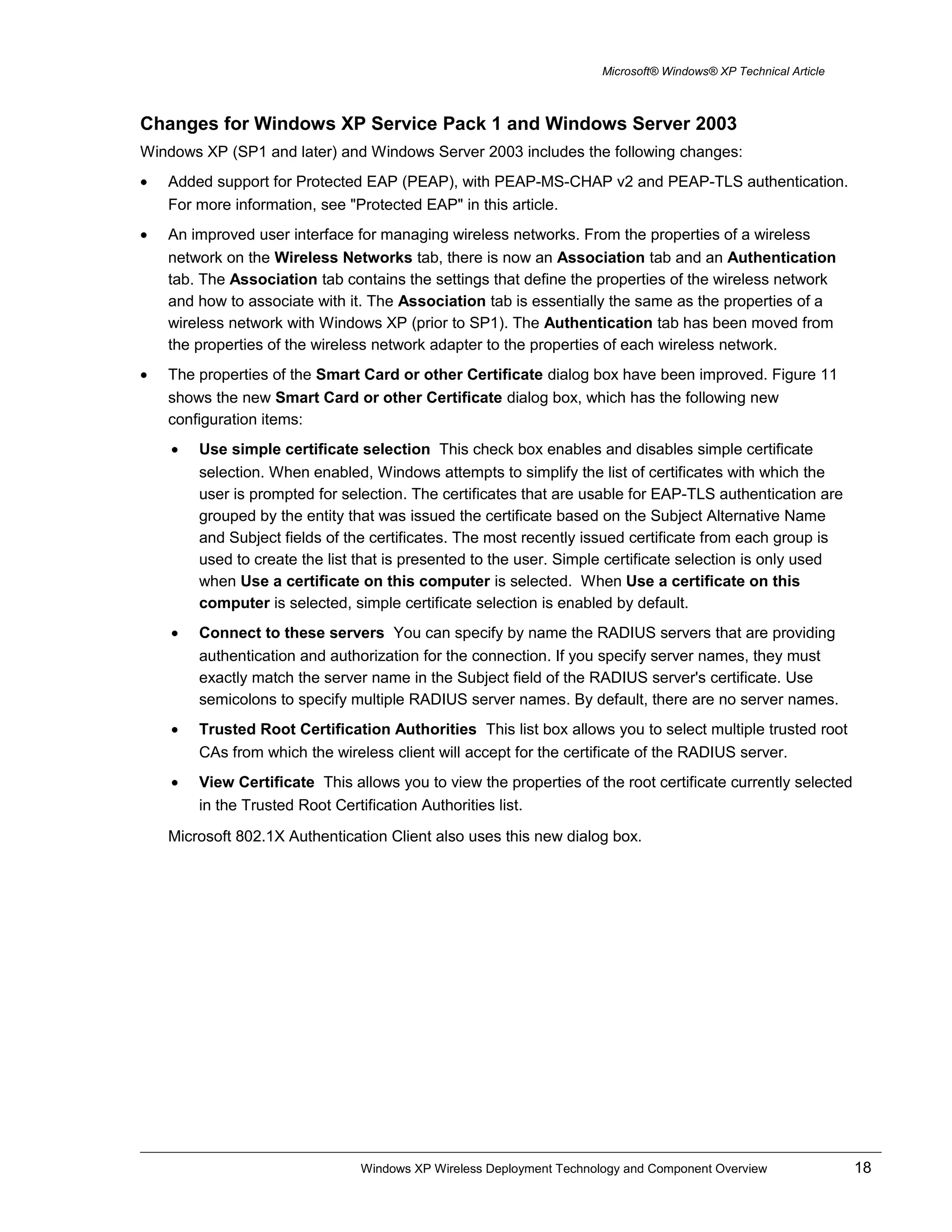 Microsoft® Windows® XP Technical Article
Changes for Windows XP Service Pack 1 and Windows Server 2003
Windows XP (SP1 and later) and Windows Server 2003 includes the following changes:
• Added support for Protected EAP (PEAP), with PEAP-MS-CHAP v2 and PEAP-TLS authentication.
For more information, see "Protected EAP" in this article.
• An improved user interface for managing wireless networks. From the properties of a wireless
network on the Wireless Networks tab, there is now an Association tab and an Authentication
tab. The Association tab contains the settings that define the properties of the wireless network
and how to associate with it. The Association tab is essentially the same as the properties of a
wireless network with Windows XP (prior to SP1). The Authentication tab has been moved from
the properties of the wireless network adapter to the properties of each wireless network.
• The properties of the Smart Card or other Certificate dialog box have been improved. Figure 11
shows the new Smart Card or other Certificate dialog box, which has the following new
configuration items:
• Use simple certificate selection This check box enables and disables simple certificate
selection. When enabled, Windows attempts to simplify the list of certificates with which the
user is prompted for selection. The certificates that are usable for EAP-TLS authentication are
grouped by the entity that was issued the certificate based on the Subject Alternative Name
and Subject fields of the certificates. The most recently issued certificate from each group is
used to create the list that is presented to the user. Simple certificate selection is only used
when Use a certificate on this computer is selected. When Use a certificate on this
computer is selected, simple certificate selection is enabled by default.
• Connect to these servers You can specify by name the RADIUS servers that are providing
authentication and authorization for the connection. If you specify server names, they must
exactly match the server name in the Subject field of the RADIUS server's certificate. Use
semicolons to specify multiple RADIUS server names. By default, there are no server names.
• Trusted Root Certification Authorities This list box allows you to select multiple trusted root
CAs from which the wireless client will accept for the certificate of the RADIUS server.
• View Certificate This allows you to view the properties of the root certificate currently selected
in the Trusted Root Certification Authorities list.
Microsoft 802.1X Authentication Client also uses this new dialog box.
Windows XP Wireless Deployment Technology and Component Overview 18
 