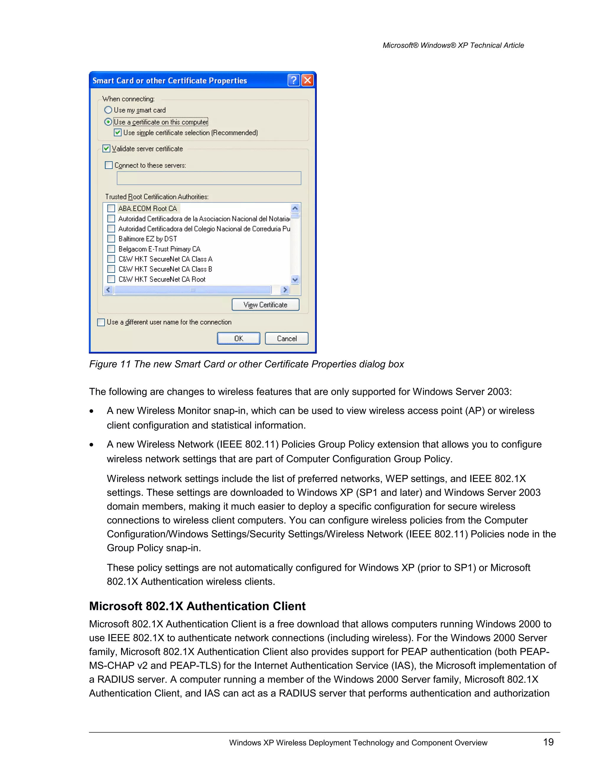 Microsoft® Windows® XP Technical Article
Figure 11 The new Smart Card or other Certificate Properties dialog box
The following are changes to wireless features that are only supported for Windows Server 2003:
• A new Wireless Monitor snap-in, which can be used to view wireless access point (AP) or wireless
client configuration and statistical information.
• A new Wireless Network (IEEE 802.11) Policies Group Policy extension that allows you to configure
wireless network settings that are part of Computer Configuration Group Policy.
Wireless network settings include the list of preferred networks, WEP settings, and IEEE 802.1X
settings. These settings are downloaded to Windows XP (SP1 and later) and Windows Server 2003
domain members, making it much easier to deploy a specific configuration for secure wireless
connections to wireless client computers. You can configure wireless policies from the Computer
Configuration/Windows Settings/Security Settings/Wireless Network (IEEE 802.11) Policies node in the
Group Policy snap-in.
These policy settings are not automatically configured for Windows XP (prior to SP1) or Microsoft
802.1X Authentication wireless clients.
Microsoft 802.1X Authentication Client
Microsoft 802.1X Authentication Client is a free download that allows computers running Windows 2000 to
use IEEE 802.1X to authenticate network connections (including wireless). For the Windows 2000 Server
family, Microsoft 802.1X Authentication Client also provides support for PEAP authentication (both PEAP-
MS-CHAP v2 and PEAP-TLS) for the Internet Authentication Service (IAS), the Microsoft implementation of
a RADIUS server. A computer running a member of the Windows 2000 Server family, Microsoft 802.1X
Authentication Client, and IAS can act as a RADIUS server that performs authentication and authorization
Windows XP Wireless Deployment Technology and Component Overview 19
 