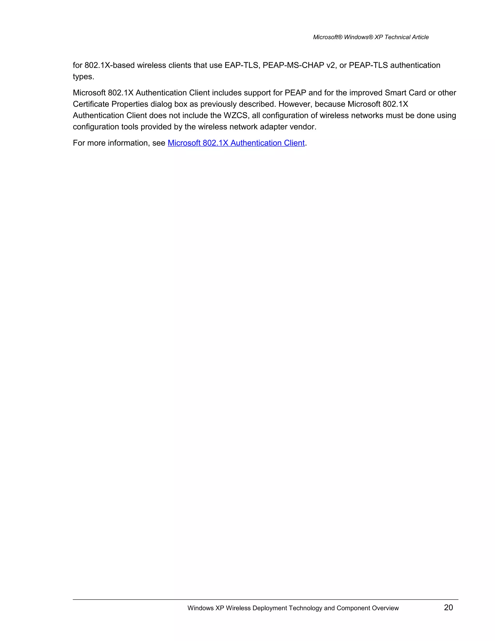 Microsoft® Windows® XP Technical Article
for 802.1X-based wireless clients that use EAP-TLS, PEAP-MS-CHAP v2, or PEAP-TLS authentication
types.
Microsoft 802.1X Authentication Client includes support for PEAP and for the improved Smart Card or other
Certificate Properties dialog box as previously described. However, because Microsoft 802.1X
Authentication Client does not include the WZCS, all configuration of wireless networks must be done using
configuration tools provided by the wireless network adapter vendor.
For more information, see Microsoft 802.1X Authentication Client.
Windows XP Wireless Deployment Technology and Component Overview 20
 