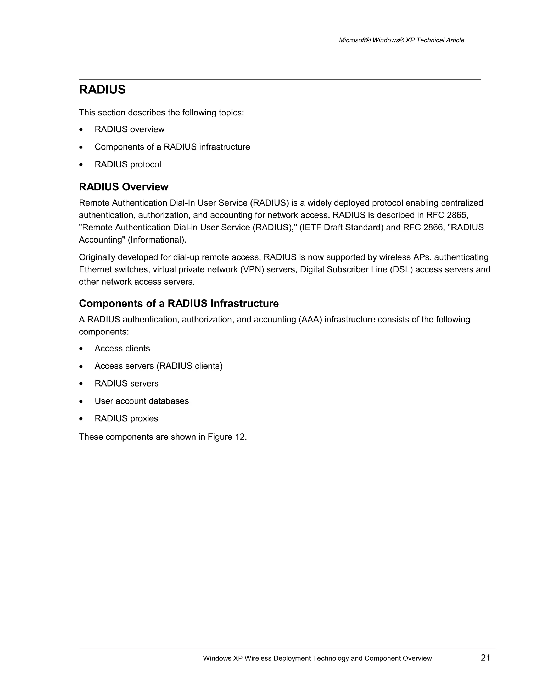 Microsoft® Windows® XP Technical Article
RADIUS
This section describes the following topics:
• RADIUS overview
• Components of a RADIUS infrastructure
• RADIUS protocol
RADIUS Overview
Remote Authentication Dial-In User Service (RADIUS) is a widely deployed protocol enabling centralized
authentication, authorization, and accounting for network access. RADIUS is described in RFC 2865,
"Remote Authentication Dial-in User Service (RADIUS)," (IETF Draft Standard) and RFC 2866, "RADIUS
Accounting" (Informational).
Originally developed for dial-up remote access, RADIUS is now supported by wireless APs, authenticating
Ethernet switches, virtual private network (VPN) servers, Digital Subscriber Line (DSL) access servers and
other network access servers.
Components of a RADIUS Infrastructure
A RADIUS authentication, authorization, and accounting (AAA) infrastructure consists of the following
components:
• Access clients
• Access servers (RADIUS clients)
• RADIUS servers
• User account databases
• RADIUS proxies
These components are shown in Figure 12.
Windows XP Wireless Deployment Technology and Component Overview 21
 