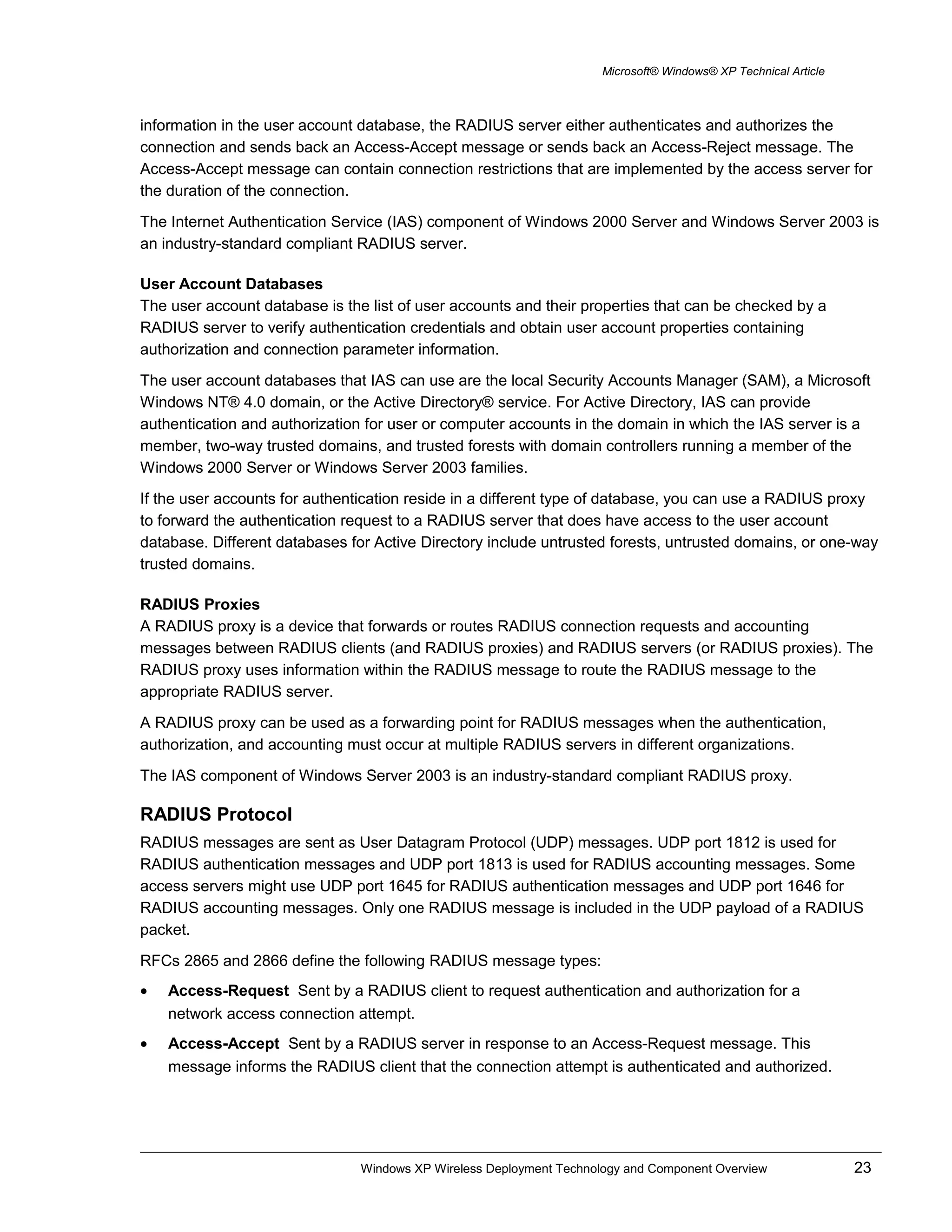 Microsoft® Windows® XP Technical Article
information in the user account database, the RADIUS server either authenticates and authorizes the
connection and sends back an Access-Accept message or sends back an Access-Reject message. The
Access-Accept message can contain connection restrictions that are implemented by the access server for
the duration of the connection.
The Internet Authentication Service (IAS) component of Windows 2000 Server and Windows Server 2003 is
an industry-standard compliant RADIUS server.
User Account Databases
The user account database is the list of user accounts and their properties that can be checked by a
RADIUS server to verify authentication credentials and obtain user account properties containing
authorization and connection parameter information.
The user account databases that IAS can use are the local Security Accounts Manager (SAM), a Microsoft
Windows NT® 4.0 domain, or the Active Directory® service. For Active Directory, IAS can provide
authentication and authorization for user or computer accounts in the domain in which the IAS server is a
member, two-way trusted domains, and trusted forests with domain controllers running a member of the
Windows 2000 Server or Windows Server 2003 families.
If the user accounts for authentication reside in a different type of database, you can use a RADIUS proxy
to forward the authentication request to a RADIUS server that does have access to the user account
database. Different databases for Active Directory include untrusted forests, untrusted domains, or one-way
trusted domains.
RADIUS Proxies
A RADIUS proxy is a device that forwards or routes RADIUS connection requests and accounting
messages between RADIUS clients (and RADIUS proxies) and RADIUS servers (or RADIUS proxies). The
RADIUS proxy uses information within the RADIUS message to route the RADIUS message to the
appropriate RADIUS server.
A RADIUS proxy can be used as a forwarding point for RADIUS messages when the authentication,
authorization, and accounting must occur at multiple RADIUS servers in different organizations.
The IAS component of Windows Server 2003 is an industry-standard compliant RADIUS proxy.
RADIUS Protocol
RADIUS messages are sent as User Datagram Protocol (UDP) messages. UDP port 1812 is used for
RADIUS authentication messages and UDP port 1813 is used for RADIUS accounting messages. Some
access servers might use UDP port 1645 for RADIUS authentication messages and UDP port 1646 for
RADIUS accounting messages. Only one RADIUS message is included in the UDP payload of a RADIUS
packet.
RFCs 2865 and 2866 define the following RADIUS message types:
• Access-Request Sent by a RADIUS client to request authentication and authorization for a
network access connection attempt.
• Access-Accept Sent by a RADIUS server in response to an Access-Request message. This
message informs the RADIUS client that the connection attempt is authenticated and authorized.
Windows XP Wireless Deployment Technology and Component Overview 23
 