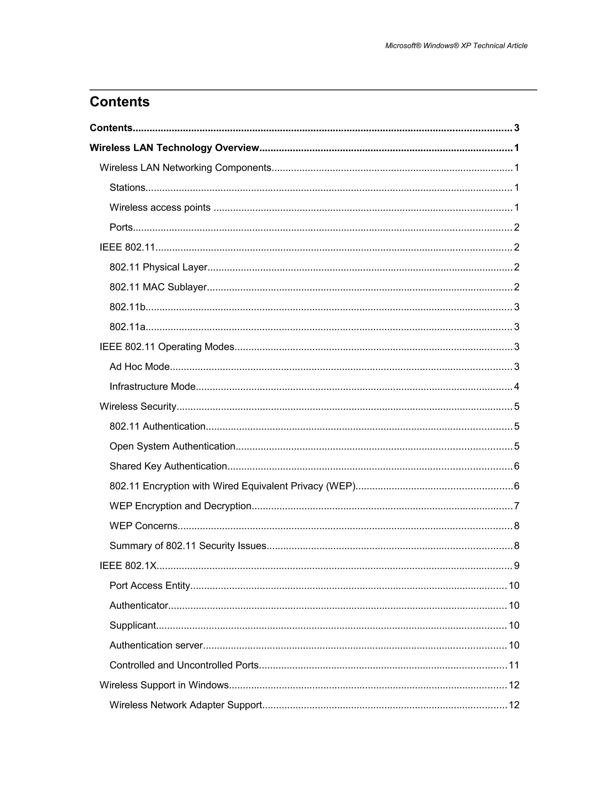 Microsoft® Windows® XP Technical Article
Contents
Contents........................................................................................................................................3
Wireless LAN Technology Overview...........................................................................................1
Wireless LAN Networking Components.......................................................................................1
Stations....................................................................................................................................1
Wireless access points ...........................................................................................................1
Ports........................................................................................................................................2
IEEE 802.11................................................................................................................................2
802.11 Physical Layer..............................................................................................................2
802.11 MAC Sublayer..............................................................................................................2
802.11b....................................................................................................................................3
802.11a....................................................................................................................................3
IEEE 802.11 Operating Modes....................................................................................................3
Ad Hoc Mode...........................................................................................................................3
Infrastructure Mode..................................................................................................................4
Wireless Security.........................................................................................................................5
802.11 Authentication..............................................................................................................5
Open System Authentication...................................................................................................5
Shared Key Authentication......................................................................................................6
802.11 Encryption with Wired Equivalent Privacy (WEP)........................................................6
WEP Encryption and Decryption..............................................................................................7
WEP Concerns........................................................................................................................8
Summary of 802.11 Security Issues........................................................................................8
IEEE 802.1X................................................................................................................................9
Port Access Entity..................................................................................................................10
Authenticator..........................................................................................................................10
Supplicant..............................................................................................................................10
Authentication server.............................................................................................................10
Controlled and Uncontrolled Ports.........................................................................................11
Wireless Support in Windows....................................................................................................12
Wireless Network Adapter Support........................................................................................12
 