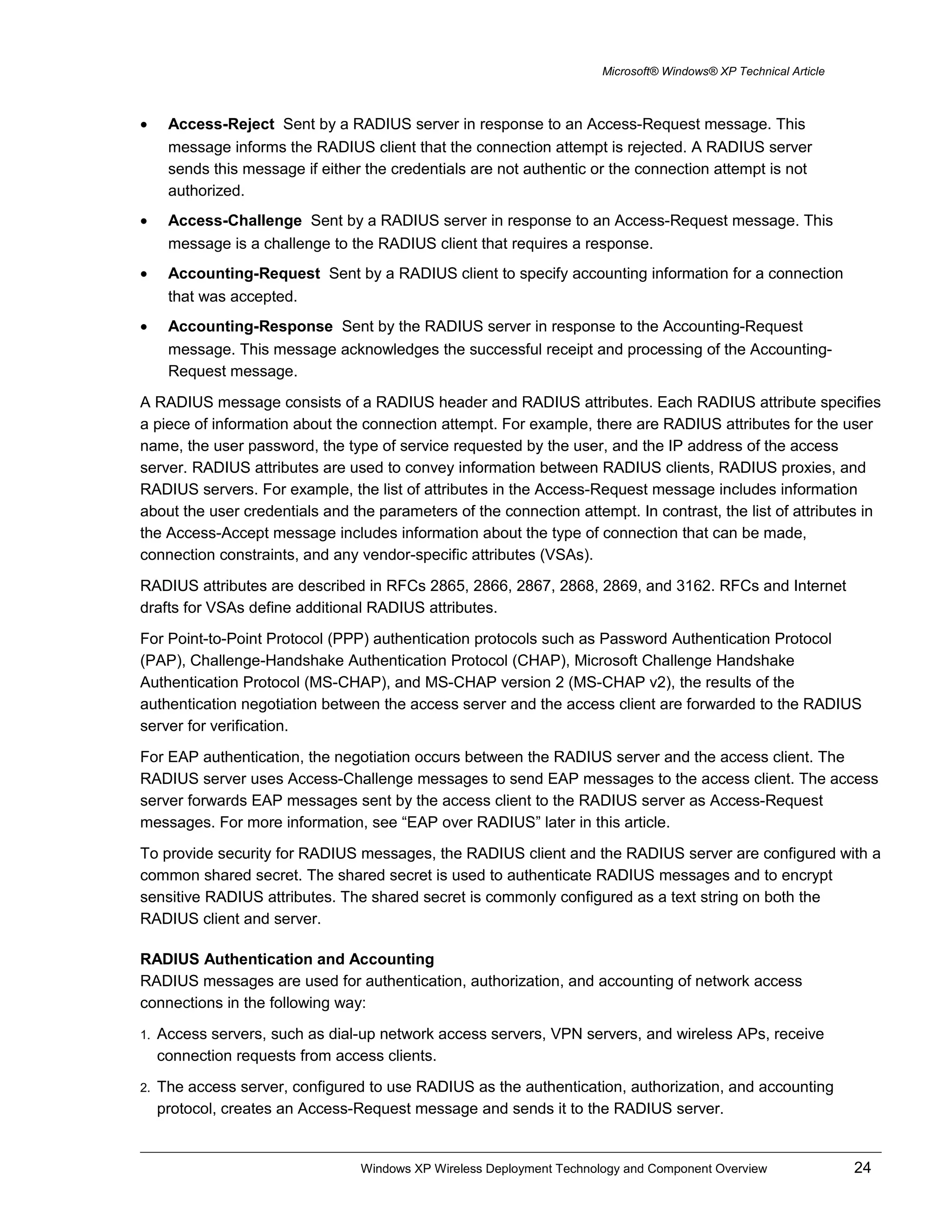 Microsoft® Windows® XP Technical Article
• Access-Reject Sent by a RADIUS server in response to an Access-Request message. This
message informs the RADIUS client that the connection attempt is rejected. A RADIUS server
sends this message if either the credentials are not authentic or the connection attempt is not
authorized.
• Access-Challenge Sent by a RADIUS server in response to an Access-Request message. This
message is a challenge to the RADIUS client that requires a response.
• Accounting-Request Sent by a RADIUS client to specify accounting information for a connection
that was accepted.
• Accounting-Response Sent by the RADIUS server in response to the Accounting-Request
message. This message acknowledges the successful receipt and processing of the Accounting-
Request message.
A RADIUS message consists of a RADIUS header and RADIUS attributes. Each RADIUS attribute specifies
a piece of information about the connection attempt. For example, there are RADIUS attributes for the user
name, the user password, the type of service requested by the user, and the IP address of the access
server. RADIUS attributes are used to convey information between RADIUS clients, RADIUS proxies, and
RADIUS servers. For example, the list of attributes in the Access-Request message includes information
about the user credentials and the parameters of the connection attempt. In contrast, the list of attributes in
the Access-Accept message includes information about the type of connection that can be made,
connection constraints, and any vendor-specific attributes (VSAs).
RADIUS attributes are described in RFCs 2865, 2866, 2867, 2868, 2869, and 3162. RFCs and Internet
drafts for VSAs define additional RADIUS attributes.
For Point-to-Point Protocol (PPP) authentication protocols such as Password Authentication Protocol
(PAP), Challenge-Handshake Authentication Protocol (CHAP), Microsoft Challenge Handshake
Authentication Protocol (MS-CHAP), and MS-CHAP version 2 (MS-CHAP v2), the results of the
authentication negotiation between the access server and the access client are forwarded to the RADIUS
server for verification.
For EAP authentication, the negotiation occurs between the RADIUS server and the access client. The
RADIUS server uses Access-Challenge messages to send EAP messages to the access client. The access
server forwards EAP messages sent by the access client to the RADIUS server as Access-Request
messages. For more information, see “EAP over RADIUS” later in this article.
To provide security for RADIUS messages, the RADIUS client and the RADIUS server are configured with a
common shared secret. The shared secret is used to authenticate RADIUS messages and to encrypt
sensitive RADIUS attributes. The shared secret is commonly configured as a text string on both the
RADIUS client and server.
RADIUS Authentication and Accounting
RADIUS messages are used for authentication, authorization, and accounting of network access
connections in the following way:
1. Access servers, such as dial-up network access servers, VPN servers, and wireless APs, receive
connection requests from access clients.
2. The access server, configured to use RADIUS as the authentication, authorization, and accounting
protocol, creates an Access-Request message and sends it to the RADIUS server.
Windows XP Wireless Deployment Technology and Component Overview 24
 