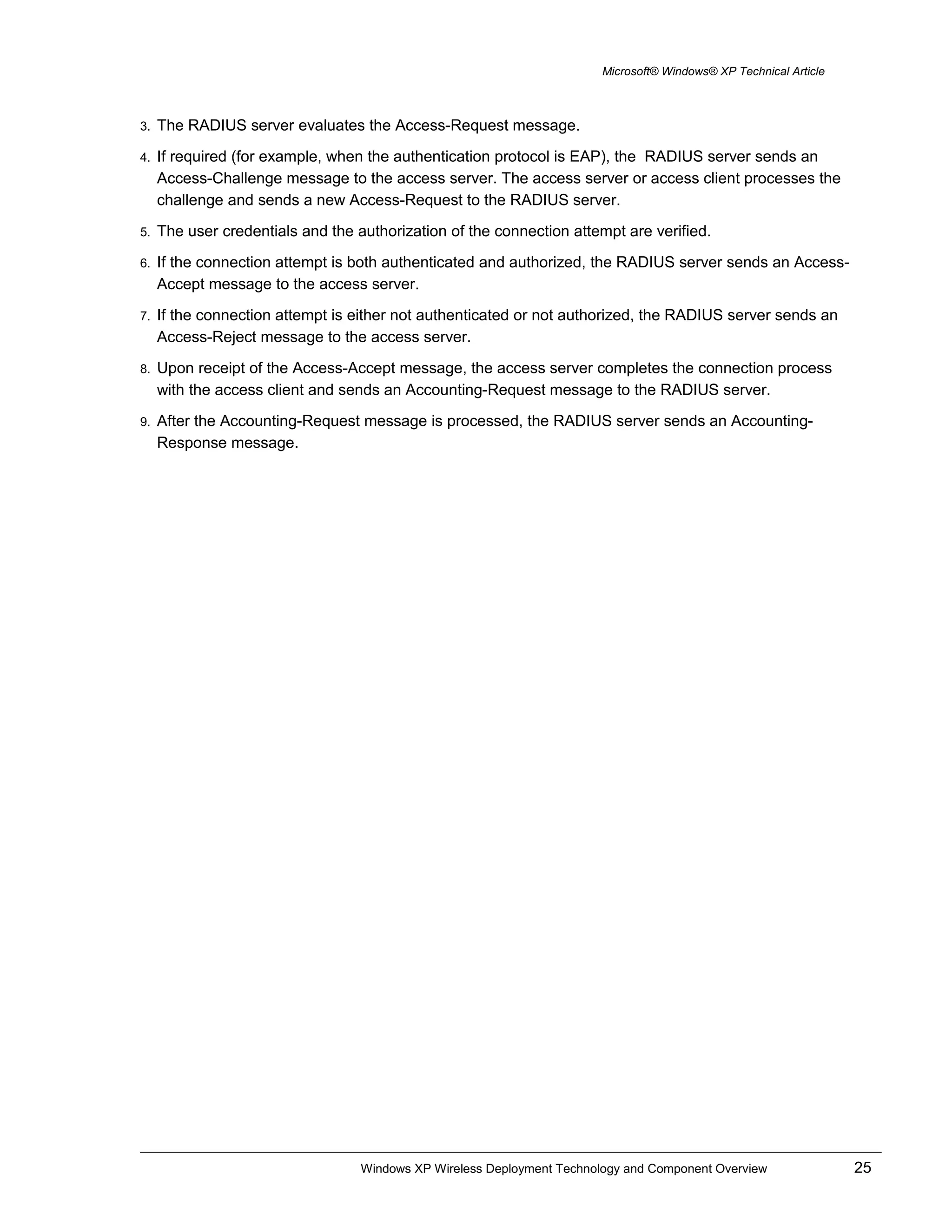 Microsoft® Windows® XP Technical Article
3. The RADIUS server evaluates the Access-Request message.
4. If required (for example, when the authentication protocol is EAP), the RADIUS server sends an
Access-Challenge message to the access server. The access server or access client processes the
challenge and sends a new Access-Request to the RADIUS server.
5. The user credentials and the authorization of the connection attempt are verified.
6. If the connection attempt is both authenticated and authorized, the RADIUS server sends an Access-
Accept message to the access server.
7. If the connection attempt is either not authenticated or not authorized, the RADIUS server sends an
Access-Reject message to the access server.
8. Upon receipt of the Access-Accept message, the access server completes the connection process
with the access client and sends an Accounting-Request message to the RADIUS server.
9. After the Accounting-Request message is processed, the RADIUS server sends an Accounting-
Response message.
Windows XP Wireless Deployment Technology and Component Overview 25
 