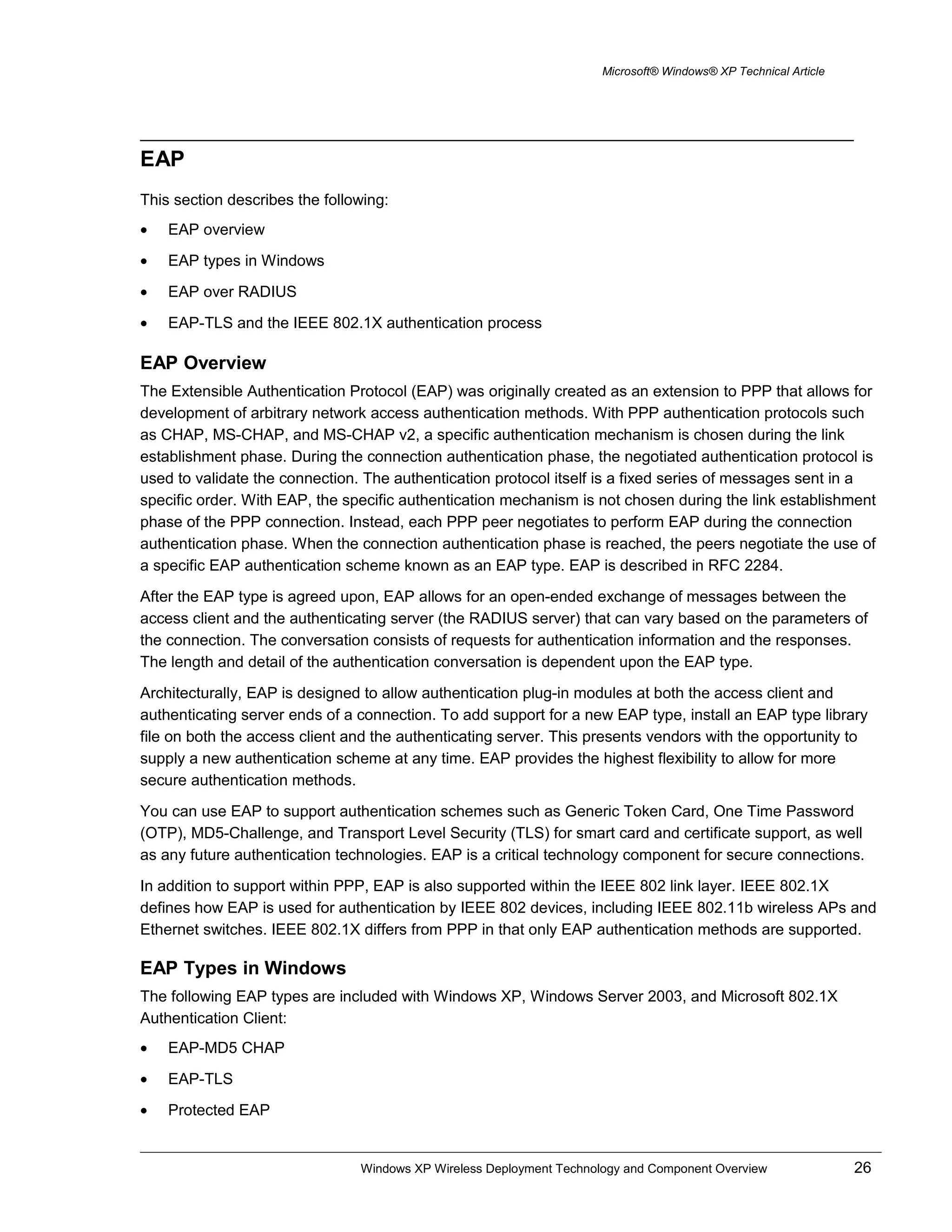 Microsoft® Windows® XP Technical Article
EAP
This section describes the following:
• EAP overview
• EAP types in Windows
• EAP over RADIUS
• EAP-TLS and the IEEE 802.1X authentication process
EAP Overview
The Extensible Authentication Protocol (EAP) was originally created as an extension to PPP that allows for
development of arbitrary network access authentication methods. With PPP authentication protocols such
as CHAP, MS-CHAP, and MS-CHAP v2, a specific authentication mechanism is chosen during the link
establishment phase. During the connection authentication phase, the negotiated authentication protocol is
used to validate the connection. The authentication protocol itself is a fixed series of messages sent in a
specific order. With EAP, the specific authentication mechanism is not chosen during the link establishment
phase of the PPP connection. Instead, each PPP peer negotiates to perform EAP during the connection
authentication phase. When the connection authentication phase is reached, the peers negotiate the use of
a specific EAP authentication scheme known as an EAP type. EAP is described in RFC 2284.
After the EAP type is agreed upon, EAP allows for an open-ended exchange of messages between the
access client and the authenticating server (the RADIUS server) that can vary based on the parameters of
the connection. The conversation consists of requests for authentication information and the responses.
The length and detail of the authentication conversation is dependent upon the EAP type.
Architecturally, EAP is designed to allow authentication plug-in modules at both the access client and
authenticating server ends of a connection. To add support for a new EAP type, install an EAP type library
file on both the access client and the authenticating server. This presents vendors with the opportunity to
supply a new authentication scheme at any time. EAP provides the highest flexibility to allow for more
secure authentication methods.
You can use EAP to support authentication schemes such as Generic Token Card, One Time Password
(OTP), MD5-Challenge, and Transport Level Security (TLS) for smart card and certificate support, as well
as any future authentication technologies. EAP is a critical technology component for secure connections.
In addition to support within PPP, EAP is also supported within the IEEE 802 link layer. IEEE 802.1X
defines how EAP is used for authentication by IEEE 802 devices, including IEEE 802.11b wireless APs and
Ethernet switches. IEEE 802.1X differs from PPP in that only EAP authentication methods are supported.
EAP Types in Windows
The following EAP types are included with Windows XP, Windows Server 2003, and Microsoft 802.1X
Authentication Client:
• EAP-MD5 CHAP
• EAP-TLS
• Protected EAP
Windows XP Wireless Deployment Technology and Component Overview 26
 
