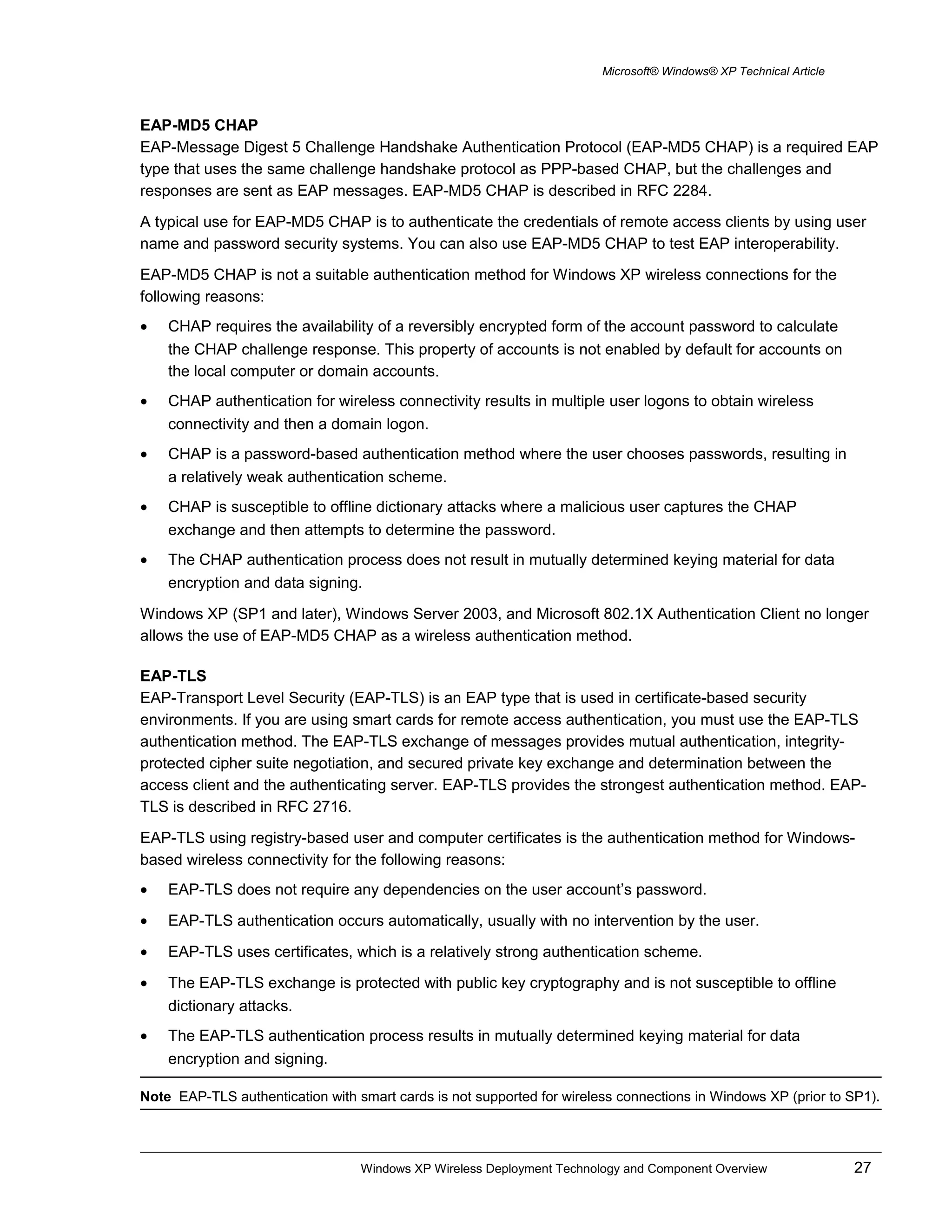 Microsoft® Windows® XP Technical Article
EAP-MD5 CHAP
EAP-Message Digest 5 Challenge Handshake Authentication Protocol (EAP-MD5 CHAP) is a required EAP
type that uses the same challenge handshake protocol as PPP-based CHAP, but the challenges and
responses are sent as EAP messages. EAP-MD5 CHAP is described in RFC 2284.
A typical use for EAP-MD5 CHAP is to authenticate the credentials of remote access clients by using user
name and password security systems. You can also use EAP-MD5 CHAP to test EAP interoperability.
EAP-MD5 CHAP is not a suitable authentication method for Windows XP wireless connections for the
following reasons:
• CHAP requires the availability of a reversibly encrypted form of the account password to calculate
the CHAP challenge response. This property of accounts is not enabled by default for accounts on
the local computer or domain accounts.
• CHAP authentication for wireless connectivity results in multiple user logons to obtain wireless
connectivity and then a domain logon.
• CHAP is a password-based authentication method where the user chooses passwords, resulting in
a relatively weak authentication scheme.
• CHAP is susceptible to offline dictionary attacks where a malicious user captures the CHAP
exchange and then attempts to determine the password.
• The CHAP authentication process does not result in mutually determined keying material for data
encryption and data signing.
Windows XP (SP1 and later), Windows Server 2003, and Microsoft 802.1X Authentication Client no longer
allows the use of EAP-MD5 CHAP as a wireless authentication method.
EAP-TLS
EAP-Transport Level Security (EAP-TLS) is an EAP type that is used in certificate-based security
environments. If you are using smart cards for remote access authentication, you must use the EAP-TLS
authentication method. The EAP-TLS exchange of messages provides mutual authentication, integrity-
protected cipher suite negotiation, and secured private key exchange and determination between the
access client and the authenticating server. EAP-TLS provides the strongest authentication method. EAP-
TLS is described in RFC 2716.
EAP-TLS using registry-based user and computer certificates is the authentication method for Windows-
based wireless connectivity for the following reasons:
• EAP-TLS does not require any dependencies on the user account’s password.
• EAP-TLS authentication occurs automatically, usually with no intervention by the user.
• EAP-TLS uses certificates, which is a relatively strong authentication scheme.
• The EAP-TLS exchange is protected with public key cryptography and is not susceptible to offline
dictionary attacks.
• The EAP-TLS authentication process results in mutually determined keying material for data
encryption and signing.
Note EAP-TLS authentication with smart cards is not supported for wireless connections in Windows XP (prior to SP1).
Windows XP Wireless Deployment Technology and Component Overview 27
 