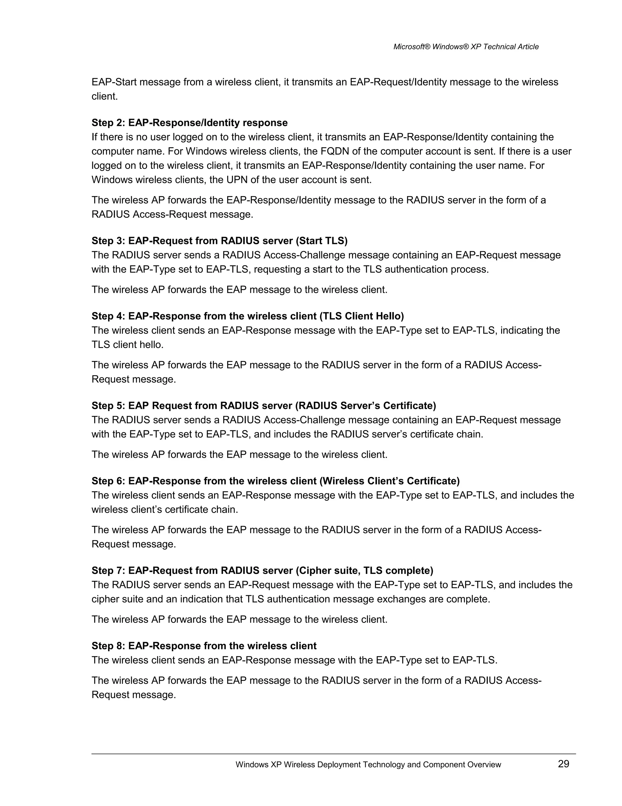 Microsoft® Windows® XP Technical Article
EAP-Start message from a wireless client, it transmits an EAP-Request/Identity message to the wireless
client.
Step 2: EAP-Response/Identity response
If there is no user logged on to the wireless client, it transmits an EAP-Response/Identity containing the
computer name. For Windows wireless clients, the FQDN of the computer account is sent. If there is a user
logged on to the wireless client, it transmits an EAP-Response/Identity containing the user name. For
Windows wireless clients, the UPN of the user account is sent.
The wireless AP forwards the EAP-Response/Identity message to the RADIUS server in the form of a
RADIUS Access-Request message.
Step 3: EAP-Request from RADIUS server (Start TLS)
The RADIUS server sends a RADIUS Access-Challenge message containing an EAP-Request message
with the EAP-Type set to EAP-TLS, requesting a start to the TLS authentication process.
The wireless AP forwards the EAP message to the wireless client.
Step 4: EAP-Response from the wireless client (TLS Client Hello)
The wireless client sends an EAP-Response message with the EAP-Type set to EAP-TLS, indicating the
TLS client hello.
The wireless AP forwards the EAP message to the RADIUS server in the form of a RADIUS Access-
Request message.
Step 5: EAP Request from RADIUS server (RADIUS Server’s Certificate)
The RADIUS server sends a RADIUS Access-Challenge message containing an EAP-Request message
with the EAP-Type set to EAP-TLS, and includes the RADIUS server’s certificate chain.
The wireless AP forwards the EAP message to the wireless client.
Step 6: EAP-Response from the wireless client (Wireless Client’s Certificate)
The wireless client sends an EAP-Response message with the EAP-Type set to EAP-TLS, and includes the
wireless client’s certificate chain.
The wireless AP forwards the EAP message to the RADIUS server in the form of a RADIUS Access-
Request message.
Step 7: EAP-Request from RADIUS server (Cipher suite, TLS complete)
The RADIUS server sends an EAP-Request message with the EAP-Type set to EAP-TLS, and includes the
cipher suite and an indication that TLS authentication message exchanges are complete.
The wireless AP forwards the EAP message to the wireless client.
Step 8: EAP-Response from the wireless client
The wireless client sends an EAP-Response message with the EAP-Type set to EAP-TLS.
The wireless AP forwards the EAP message to the RADIUS server in the form of a RADIUS Access-
Request message.
Windows XP Wireless Deployment Technology and Component Overview 29
 