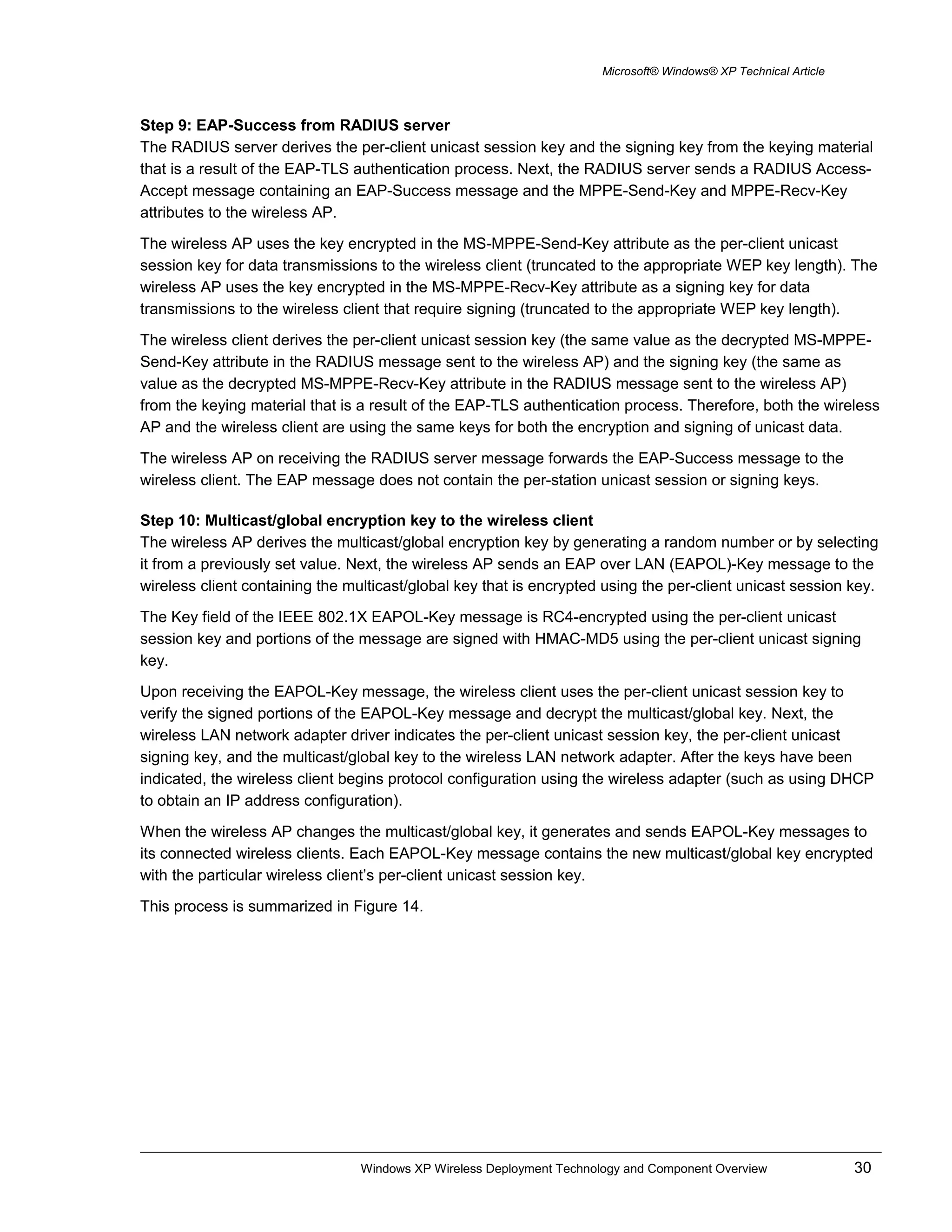 Microsoft® Windows® XP Technical Article
Step 9: EAP-Success from RADIUS server
The RADIUS server derives the per-client unicast session key and the signing key from the keying material
that is a result of the EAP-TLS authentication process. Next, the RADIUS server sends a RADIUS Access-
Accept message containing an EAP-Success message and the MPPE-Send-Key and MPPE-Recv-Key
attributes to the wireless AP.
The wireless AP uses the key encrypted in the MS-MPPE-Send-Key attribute as the per-client unicast
session key for data transmissions to the wireless client (truncated to the appropriate WEP key length). The
wireless AP uses the key encrypted in the MS-MPPE-Recv-Key attribute as a signing key for data
transmissions to the wireless client that require signing (truncated to the appropriate WEP key length).
The wireless client derives the per-client unicast session key (the same value as the decrypted MS-MPPE-
Send-Key attribute in the RADIUS message sent to the wireless AP) and the signing key (the same as
value as the decrypted MS-MPPE-Recv-Key attribute in the RADIUS message sent to the wireless AP)
from the keying material that is a result of the EAP-TLS authentication process. Therefore, both the wireless
AP and the wireless client are using the same keys for both the encryption and signing of unicast data.
The wireless AP on receiving the RADIUS server message forwards the EAP-Success message to the
wireless client. The EAP message does not contain the per-station unicast session or signing keys.
Step 10: Multicast/global encryption key to the wireless client
The wireless AP derives the multicast/global encryption key by generating a random number or by selecting
it from a previously set value. Next, the wireless AP sends an EAP over LAN (EAPOL)-Key message to the
wireless client containing the multicast/global key that is encrypted using the per-client unicast session key.
The Key field of the IEEE 802.1X EAPOL-Key message is RC4-encrypted using the per-client unicast
session key and portions of the message are signed with HMAC-MD5 using the per-client unicast signing
key.
Upon receiving the EAPOL-Key message, the wireless client uses the per-client unicast session key to
verify the signed portions of the EAPOL-Key message and decrypt the multicast/global key. Next, the
wireless LAN network adapter driver indicates the per-client unicast session key, the per-client unicast
signing key, and the multicast/global key to the wireless LAN network adapter. After the keys have been
indicated, the wireless client begins protocol configuration using the wireless adapter (such as using DHCP
to obtain an IP address configuration).
When the wireless AP changes the multicast/global key, it generates and sends EAPOL-Key messages to
its connected wireless clients. Each EAPOL-Key message contains the new multicast/global key encrypted
with the particular wireless client’s per-client unicast session key.
This process is summarized in Figure 14.
Windows XP Wireless Deployment Technology and Component Overview 30
 