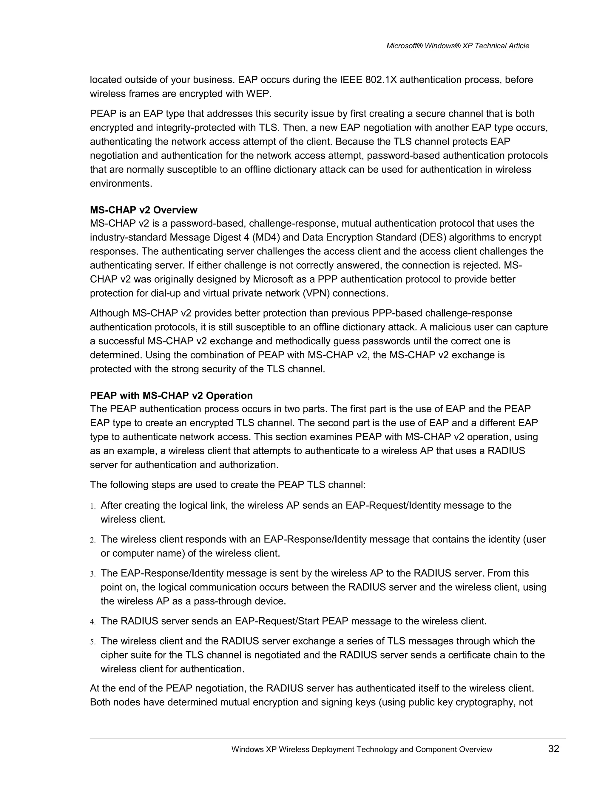 Microsoft® Windows® XP Technical Article
located outside of your business. EAP occurs during the IEEE 802.1X authentication process, before
wireless frames are encrypted with WEP.
PEAP is an EAP type that addresses this security issue by first creating a secure channel that is both
encrypted and integrity-protected with TLS. Then, a new EAP negotiation with another EAP type occurs,
authenticating the network access attempt of the client. Because the TLS channel protects EAP
negotiation and authentication for the network access attempt, password-based authentication protocols
that are normally susceptible to an offline dictionary attack can be used for authentication in wireless
environments.
MS-CHAP v2 Overview
MS-CHAP v2 is a password-based, challenge-response, mutual authentication protocol that uses the
industry-standard Message Digest 4 (MD4) and Data Encryption Standard (DES) algorithms to encrypt
responses. The authenticating server challenges the access client and the access client challenges the
authenticating server. If either challenge is not correctly answered, the connection is rejected. MS-
CHAP v2 was originally designed by Microsoft as a PPP authentication protocol to provide better
protection for dial-up and virtual private network (VPN) connections.
Although MS-CHAP v2 provides better protection than previous PPP-based challenge-response
authentication protocols, it is still susceptible to an offline dictionary attack. A malicious user can capture
a successful MS-CHAP v2 exchange and methodically guess passwords until the correct one is
determined. Using the combination of PEAP with MS-CHAP v2, the MS-CHAP v2 exchange is
protected with the strong security of the TLS channel.
PEAP with MS-CHAP v2 Operation
The PEAP authentication process occurs in two parts. The first part is the use of EAP and the PEAP
EAP type to create an encrypted TLS channel. The second part is the use of EAP and a different EAP
type to authenticate network access. This section examines PEAP with MS-CHAP v2 operation, using
as an example, a wireless client that attempts to authenticate to a wireless AP that uses a RADIUS
server for authentication and authorization.
The following steps are used to create the PEAP TLS channel:
1. After creating the logical link, the wireless AP sends an EAP-Request/Identity message to the
wireless client.
2. The wireless client responds with an EAP-Response/Identity message that contains the identity (user
or computer name) of the wireless client.
3. The EAP-Response/Identity message is sent by the wireless AP to the RADIUS server. From this
point on, the logical communication occurs between the RADIUS server and the wireless client, using
the wireless AP as a pass-through device.
4. The RADIUS server sends an EAP-Request/Start PEAP message to the wireless client.
5. The wireless client and the RADIUS server exchange a series of TLS messages through which the
cipher suite for the TLS channel is negotiated and the RADIUS server sends a certificate chain to the
wireless client for authentication.
At the end of the PEAP negotiation, the RADIUS server has authenticated itself to the wireless client.
Both nodes have determined mutual encryption and signing keys (using public key cryptography, not
Windows XP Wireless Deployment Technology and Component Overview 32
 