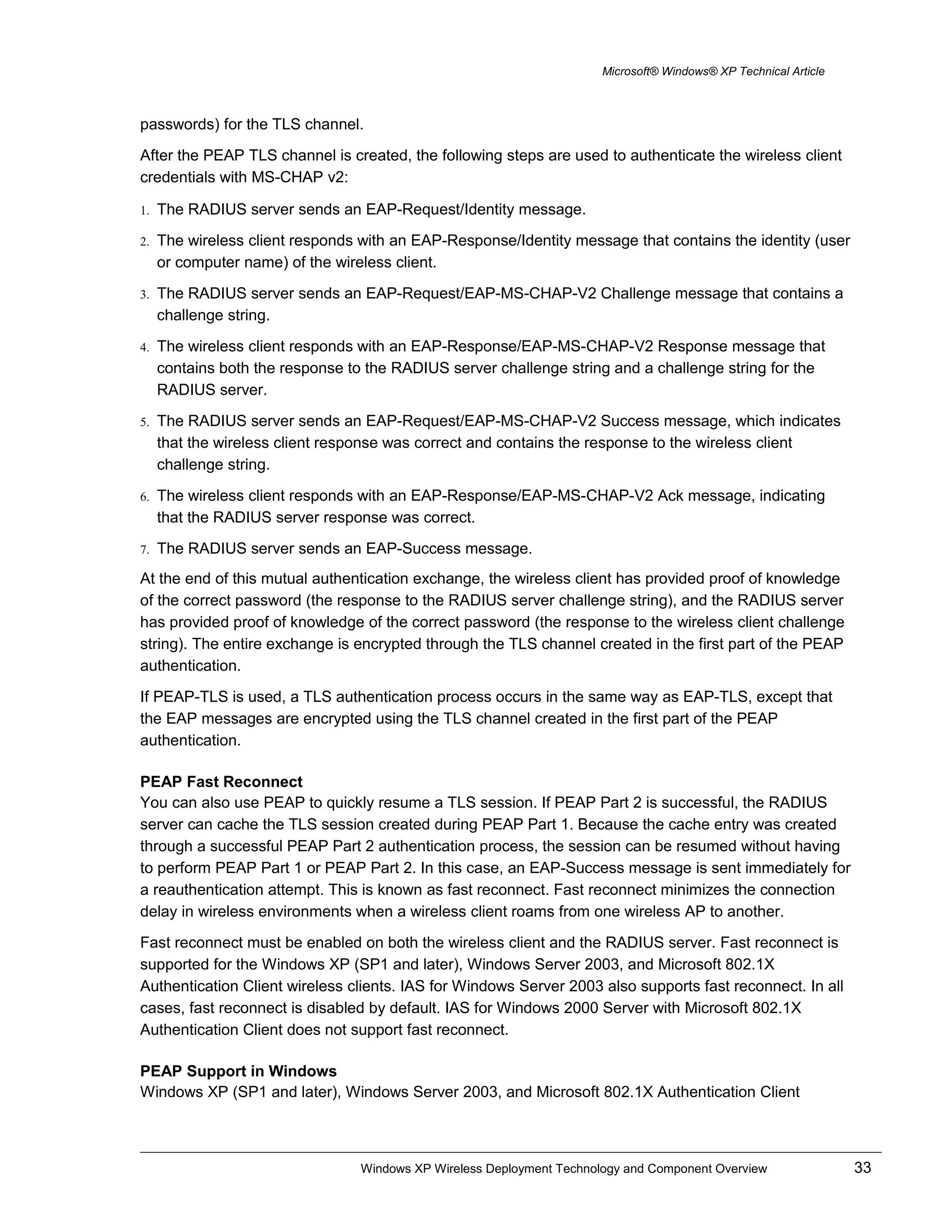 Microsoft® Windows® XP Technical Article
passwords) for the TLS channel.
After the PEAP TLS channel is created, the following steps are used to authenticate the wireless client
credentials with MS-CHAP v2:
1. The RADIUS server sends an EAP-Request/Identity message.
2. The wireless client responds with an EAP-Response/Identity message that contains the identity (user
or computer name) of the wireless client.
3. The RADIUS server sends an EAP-Request/EAP-MS-CHAP-V2 Challenge message that contains a
challenge string.
4. The wireless client responds with an EAP-Response/EAP-MS-CHAP-V2 Response message that
contains both the response to the RADIUS server challenge string and a challenge string for the
RADIUS server.
5. The RADIUS server sends an EAP-Request/EAP-MS-CHAP-V2 Success message, which indicates
that the wireless client response was correct and contains the response to the wireless client
challenge string.
6. The wireless client responds with an EAP-Response/EAP-MS-CHAP-V2 Ack message, indicating
that the RADIUS server response was correct.
7. The RADIUS server sends an EAP-Success message.
At the end of this mutual authentication exchange, the wireless client has provided proof of knowledge
of the correct password (the response to the RADIUS server challenge string), and the RADIUS server
has provided proof of knowledge of the correct password (the response to the wireless client challenge
string). The entire exchange is encrypted through the TLS channel created in the first part of the PEAP
authentication.
If PEAP-TLS is used, a TLS authentication process occurs in the same way as EAP-TLS, except that
the EAP messages are encrypted using the TLS channel created in the first part of the PEAP
authentication.
PEAP Fast Reconnect
You can also use PEAP to quickly resume a TLS session. If PEAP Part 2 is successful, the RADIUS
server can cache the TLS session created during PEAP Part 1. Because the cache entry was created
through a successful PEAP Part 2 authentication process, the session can be resumed without having
to perform PEAP Part 1 or PEAP Part 2. In this case, an EAP-Success message is sent immediately for
a reauthentication attempt. This is known as fast reconnect. Fast reconnect minimizes the connection
delay in wireless environments when a wireless client roams from one wireless AP to another.
Fast reconnect must be enabled on both the wireless client and the RADIUS server. Fast reconnect is
supported for the Windows XP (SP1 and later), Windows Server 2003, and Microsoft 802.1X
Authentication Client wireless clients. IAS for Windows Server 2003 also supports fast reconnect. In all
cases, fast reconnect is disabled by default. IAS for Windows 2000 Server with Microsoft 802.1X
Authentication Client does not support fast reconnect.
PEAP Support in Windows
Windows XP (SP1 and later), Windows Server 2003, and Microsoft 802.1X Authentication Client
Windows XP Wireless Deployment Technology and Component Overview 33
 