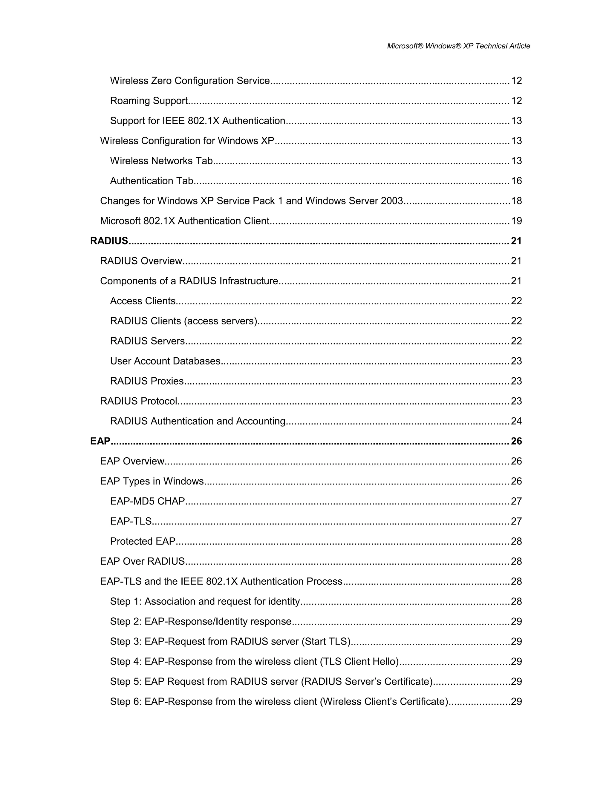 Microsoft® Windows® XP Technical Article
Wireless Zero Configuration Service......................................................................................12
Roaming Support...................................................................................................................12
Support for IEEE 802.1X Authentication................................................................................13
Wireless Configuration for Windows XP....................................................................................13
Wireless Networks Tab..........................................................................................................13
Authentication Tab.................................................................................................................16
Changes for Windows XP Service Pack 1 and Windows Server 2003......................................18
Microsoft 802.1X Authentication Client......................................................................................19
RADIUS........................................................................................................................................21
RADIUS Overview.....................................................................................................................21
Components of a RADIUS Infrastructure...................................................................................21
Access Clients.......................................................................................................................22
RADIUS Clients (access servers)..........................................................................................22
RADIUS Servers....................................................................................................................22
User Account Databases.......................................................................................................23
RADIUS Proxies....................................................................................................................23
RADIUS Protocol.......................................................................................................................23
RADIUS Authentication and Accounting................................................................................24
EAP..............................................................................................................................................26
EAP Overview...........................................................................................................................26
EAP Types in Windows.............................................................................................................26
EAP-MD5 CHAP....................................................................................................................27
EAP-TLS................................................................................................................................27
Protected EAP.......................................................................................................................28
EAP Over RADIUS....................................................................................................................28
EAP-TLS and the IEEE 802.1X Authentication Process............................................................28
Step 1: Association and request for identity...........................................................................28
Step 2: EAP-Response/Identity response..............................................................................29
Step 3: EAP-Request from RADIUS server (Start TLS).........................................................29
Step 4: EAP-Response from the wireless client (TLS Client Hello).......................................29
Step 5: EAP Request from RADIUS server (RADIUS Server’s Certificate)...........................29
Step 6: EAP-Response from the wireless client (Wireless Client’s Certificate)......................29
 