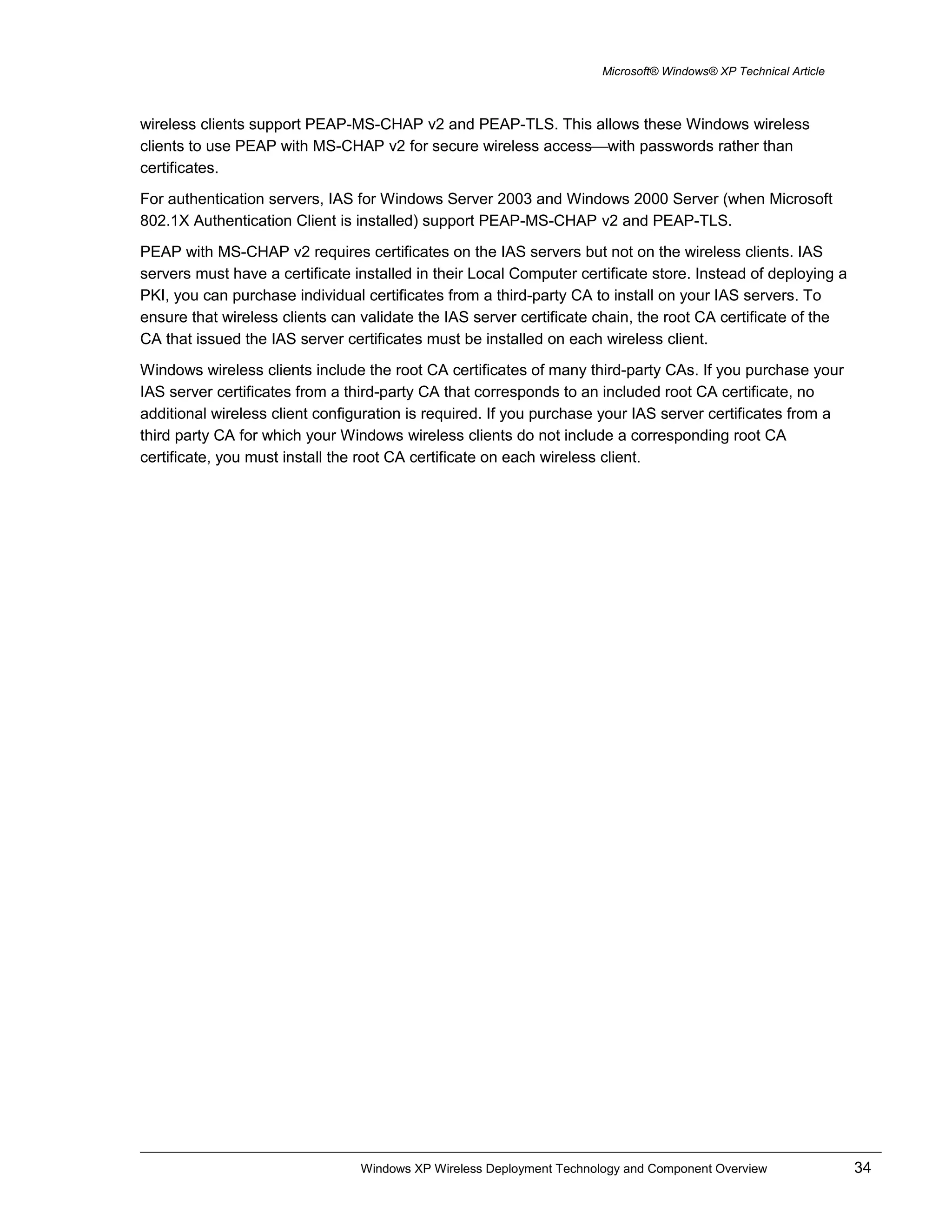 Microsoft® Windows® XP Technical Article
wireless clients support PEAP-MS-CHAP v2 and PEAP-TLS. This allows these Windows wireless
clients to use PEAP with MS-CHAP v2 for secure wireless accesswith passwords rather than
certificates.
For authentication servers, IAS for Windows Server 2003 and Windows 2000 Server (when Microsoft
802.1X Authentication Client is installed) support PEAP-MS-CHAP v2 and PEAP-TLS.
PEAP with MS-CHAP v2 requires certificates on the IAS servers but not on the wireless clients. IAS
servers must have a certificate installed in their Local Computer certificate store. Instead of deploying a
PKI, you can purchase individual certificates from a third-party CA to install on your IAS servers. To
ensure that wireless clients can validate the IAS server certificate chain, the root CA certificate of the
CA that issued the IAS server certificates must be installed on each wireless client.
Windows wireless clients include the root CA certificates of many third-party CAs. If you purchase your
IAS server certificates from a third-party CA that corresponds to an included root CA certificate, no
additional wireless client configuration is required. If you purchase your IAS server certificates from a
third party CA for which your Windows wireless clients do not include a corresponding root CA
certificate, you must install the root CA certificate on each wireless client.
Windows XP Wireless Deployment Technology and Component Overview 34
 
