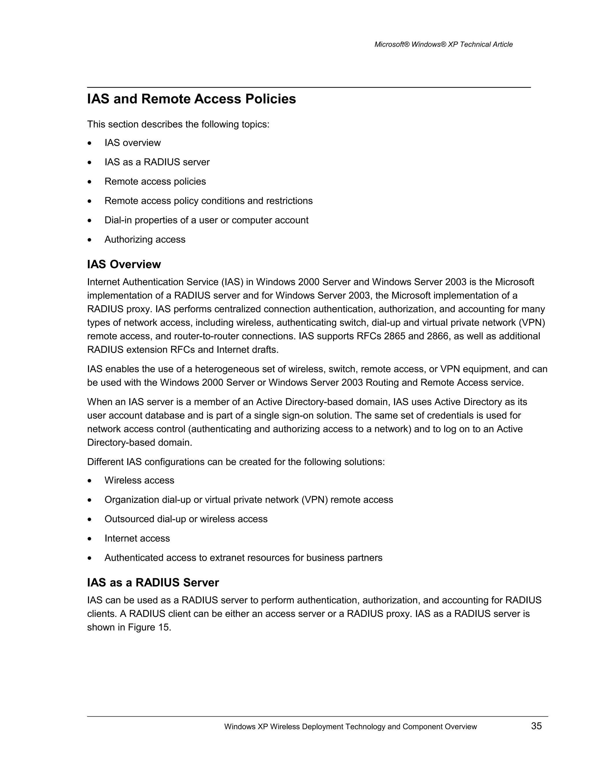 Microsoft® Windows® XP Technical Article
IAS and Remote Access Policies
This section describes the following topics:
• IAS overview
• IAS as a RADIUS server
• Remote access policies
• Remote access policy conditions and restrictions
• Dial-in properties of a user or computer account
• Authorizing access
IAS Overview
Internet Authentication Service (IAS) in Windows 2000 Server and Windows Server 2003 is the Microsoft
implementation of a RADIUS server and for Windows Server 2003, the Microsoft implementation of a
RADIUS proxy. IAS performs centralized connection authentication, authorization, and accounting for many
types of network access, including wireless, authenticating switch, dial-up and virtual private network (VPN)
remote access, and router-to-router connections. IAS supports RFCs 2865 and 2866, as well as additional
RADIUS extension RFCs and Internet drafts.
IAS enables the use of a heterogeneous set of wireless, switch, remote access, or VPN equipment, and can
be used with the Windows 2000 Server or Windows Server 2003 Routing and Remote Access service.
When an IAS server is a member of an Active Directory-based domain, IAS uses Active Directory as its
user account database and is part of a single sign-on solution. The same set of credentials is used for
network access control (authenticating and authorizing access to a network) and to log on to an Active
Directory-based domain.
Different IAS configurations can be created for the following solutions:
• Wireless access
• Organization dial-up or virtual private network (VPN) remote access
• Outsourced dial-up or wireless access
• Internet access
• Authenticated access to extranet resources for business partners
IAS as a RADIUS Server
IAS can be used as a RADIUS server to perform authentication, authorization, and accounting for RADIUS
clients. A RADIUS client can be either an access server or a RADIUS proxy. IAS as a RADIUS server is
shown in Figure 15.
Windows XP Wireless Deployment Technology and Component Overview 35
 