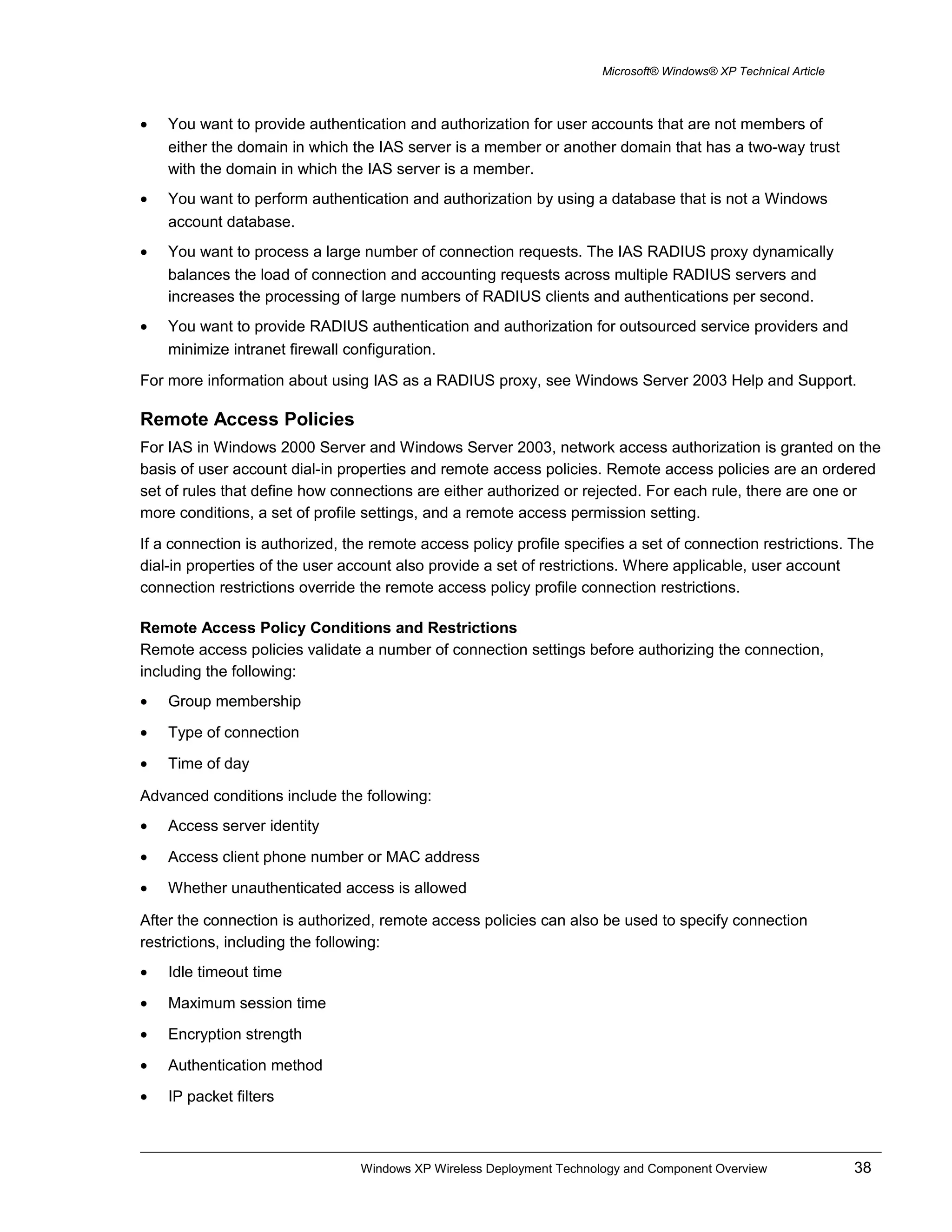 Microsoft® Windows® XP Technical Article
• You want to provide authentication and authorization for user accounts that are not members of
either the domain in which the IAS server is a member or another domain that has a two-way trust
with the domain in which the IAS server is a member.
• You want to perform authentication and authorization by using a database that is not a Windows
account database.
• You want to process a large number of connection requests. The IAS RADIUS proxy dynamically
balances the load of connection and accounting requests across multiple RADIUS servers and
increases the processing of large numbers of RADIUS clients and authentications per second.
• You want to provide RADIUS authentication and authorization for outsourced service providers and
minimize intranet firewall configuration.
For more information about using IAS as a RADIUS proxy, see Windows Server 2003 Help and Support.
Remote Access Policies
For IAS in Windows 2000 Server and Windows Server 2003, network access authorization is granted on the
basis of user account dial-in properties and remote access policies. Remote access policies are an ordered
set of rules that define how connections are either authorized or rejected. For each rule, there are one or
more conditions, a set of profile settings, and a remote access permission setting.
If a connection is authorized, the remote access policy profile specifies a set of connection restrictions. The
dial-in properties of the user account also provide a set of restrictions. Where applicable, user account
connection restrictions override the remote access policy profile connection restrictions.
Remote Access Policy Conditions and Restrictions
Remote access policies validate a number of connection settings before authorizing the connection,
including the following:
• Group membership
• Type of connection
• Time of day
Advanced conditions include the following:
• Access server identity
• Access client phone number or MAC address
• Whether unauthenticated access is allowed
After the connection is authorized, remote access policies can also be used to specify connection
restrictions, including the following:
• Idle timeout time
• Maximum session time
• Encryption strength
• Authentication method
• IP packet filters
Windows XP Wireless Deployment Technology and Component Overview 38
 