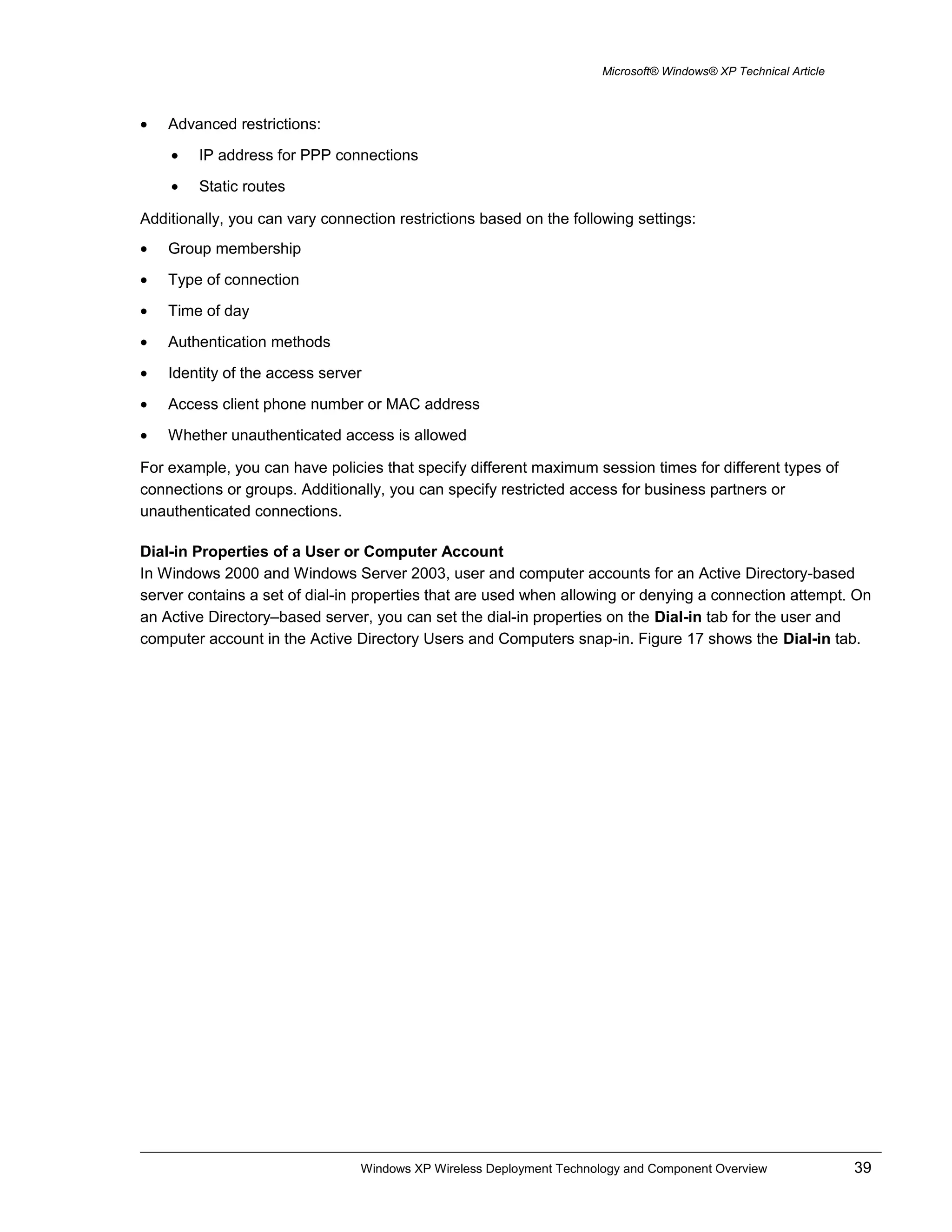 Microsoft® Windows® XP Technical Article
• Advanced restrictions:
• IP address for PPP connections
• Static routes
Additionally, you can vary connection restrictions based on the following settings:
• Group membership
• Type of connection
• Time of day
• Authentication methods
• Identity of the access server
• Access client phone number or MAC address
• Whether unauthenticated access is allowed
For example, you can have policies that specify different maximum session times for different types of
connections or groups. Additionally, you can specify restricted access for business partners or
unauthenticated connections.
Dial-in Properties of a User or Computer Account
In Windows 2000 and Windows Server 2003, user and computer accounts for an Active Directory-based
server contains a set of dial-in properties that are used when allowing or denying a connection attempt. On
an Active Directory–based server, you can set the dial-in properties on the Dial-in tab for the user and
computer account in the Active Directory Users and Computers snap-in. Figure 17 shows the Dial-in tab.
Windows XP Wireless Deployment Technology and Component Overview 39
 