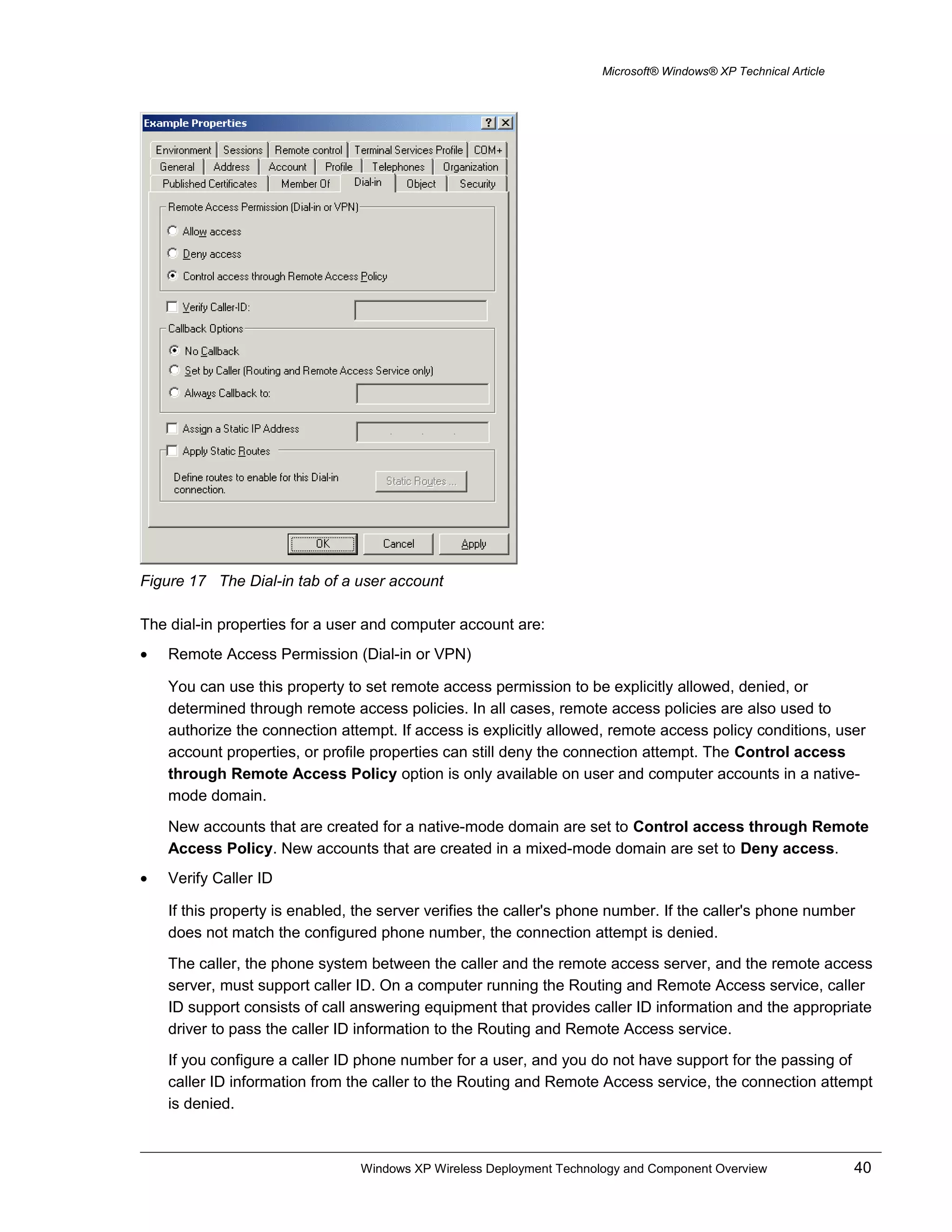 Microsoft® Windows® XP Technical Article
Figure 17 The Dial-in tab of a user account
The dial-in properties for a user and computer account are:
• Remote Access Permission (Dial-in or VPN)
You can use this property to set remote access permission to be explicitly allowed, denied, or
determined through remote access policies. In all cases, remote access policies are also used to
authorize the connection attempt. If access is explicitly allowed, remote access policy conditions, user
account properties, or profile properties can still deny the connection attempt. The Control access
through Remote Access Policy option is only available on user and computer accounts in a native-
mode domain.
New accounts that are created for a native-mode domain are set to Control access through Remote
Access Policy. New accounts that are created in a mixed-mode domain are set to Deny access.
• Verify Caller ID
If this property is enabled, the server verifies the caller's phone number. If the caller's phone number
does not match the configured phone number, the connection attempt is denied.
The caller, the phone system between the caller and the remote access server, and the remote access
server, must support caller ID. On a computer running the Routing and Remote Access service, caller
ID support consists of call answering equipment that provides caller ID information and the appropriate
driver to pass the caller ID information to the Routing and Remote Access service.
If you configure a caller ID phone number for a user, and you do not have support for the passing of
caller ID information from the caller to the Routing and Remote Access service, the connection attempt
is denied.
Windows XP Wireless Deployment Technology and Component Overview 40
 
