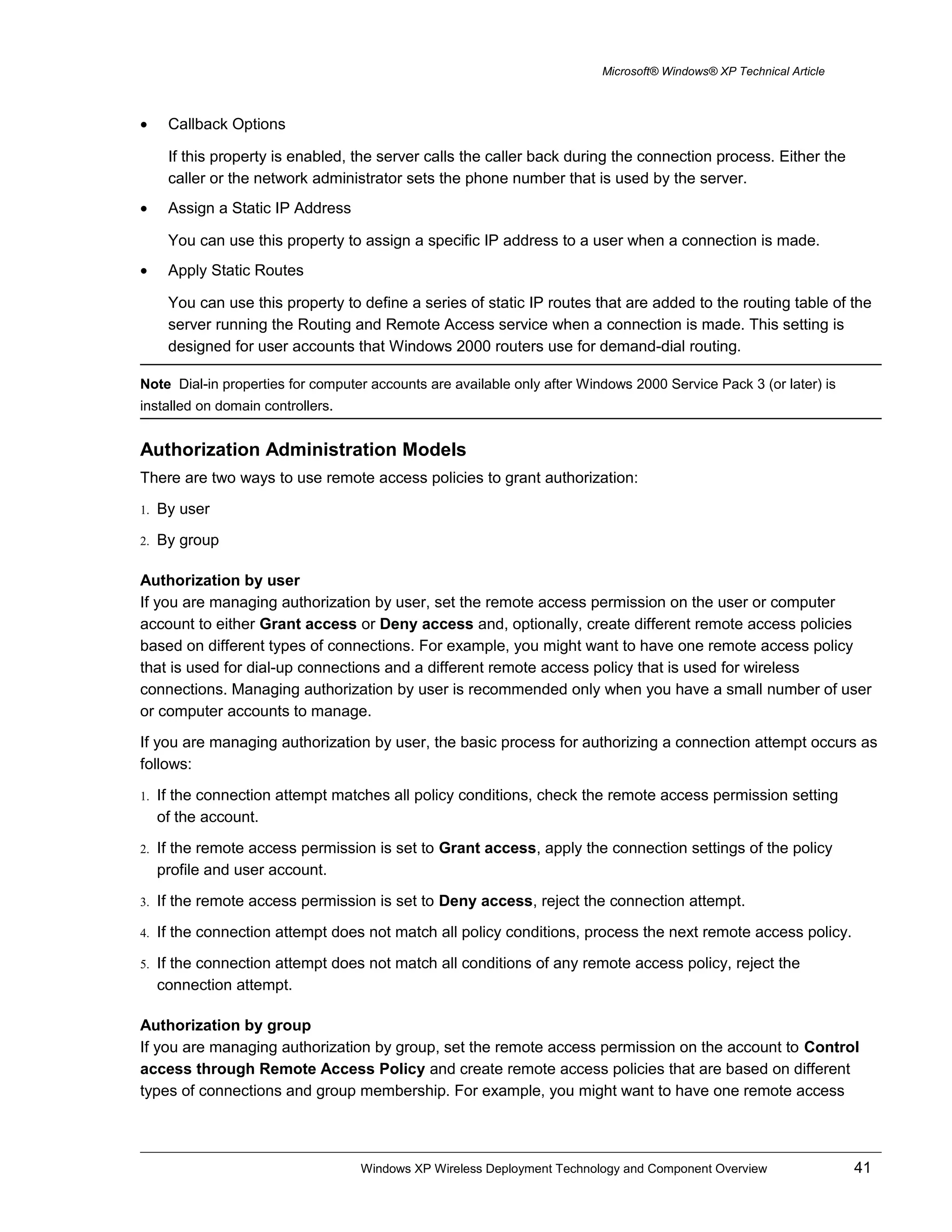 Microsoft® Windows® XP Technical Article
• Callback Options
If this property is enabled, the server calls the caller back during the connection process. Either the
caller or the network administrator sets the phone number that is used by the server.
• Assign a Static IP Address
You can use this property to assign a specific IP address to a user when a connection is made.
• Apply Static Routes
You can use this property to define a series of static IP routes that are added to the routing table of the
server running the Routing and Remote Access service when a connection is made. This setting is
designed for user accounts that Windows 2000 routers use for demand-dial routing.
Note Dial-in properties for computer accounts are available only after Windows 2000 Service Pack 3 (or later) is
installed on domain controllers.
Authorization Administration Models
There are two ways to use remote access policies to grant authorization:
1. By user
2. By group
Authorization by user
If you are managing authorization by user, set the remote access permission on the user or computer
account to either Grant access or Deny access and, optionally, create different remote access policies
based on different types of connections. For example, you might want to have one remote access policy
that is used for dial-up connections and a different remote access policy that is used for wireless
connections. Managing authorization by user is recommended only when you have a small number of user
or computer accounts to manage.
If you are managing authorization by user, the basic process for authorizing a connection attempt occurs as
follows:
1. If the connection attempt matches all policy conditions, check the remote access permission setting
of the account.
2. If the remote access permission is set to Grant access, apply the connection settings of the policy
profile and user account.
3. If the remote access permission is set to Deny access, reject the connection attempt.
4. If the connection attempt does not match all policy conditions, process the next remote access policy.
5. If the connection attempt does not match all conditions of any remote access policy, reject the
connection attempt.
Authorization by group
If you are managing authorization by group, set the remote access permission on the account to Control
access through Remote Access Policy and create remote access policies that are based on different
types of connections and group membership. For example, you might want to have one remote access
Windows XP Wireless Deployment Technology and Component Overview 41
 