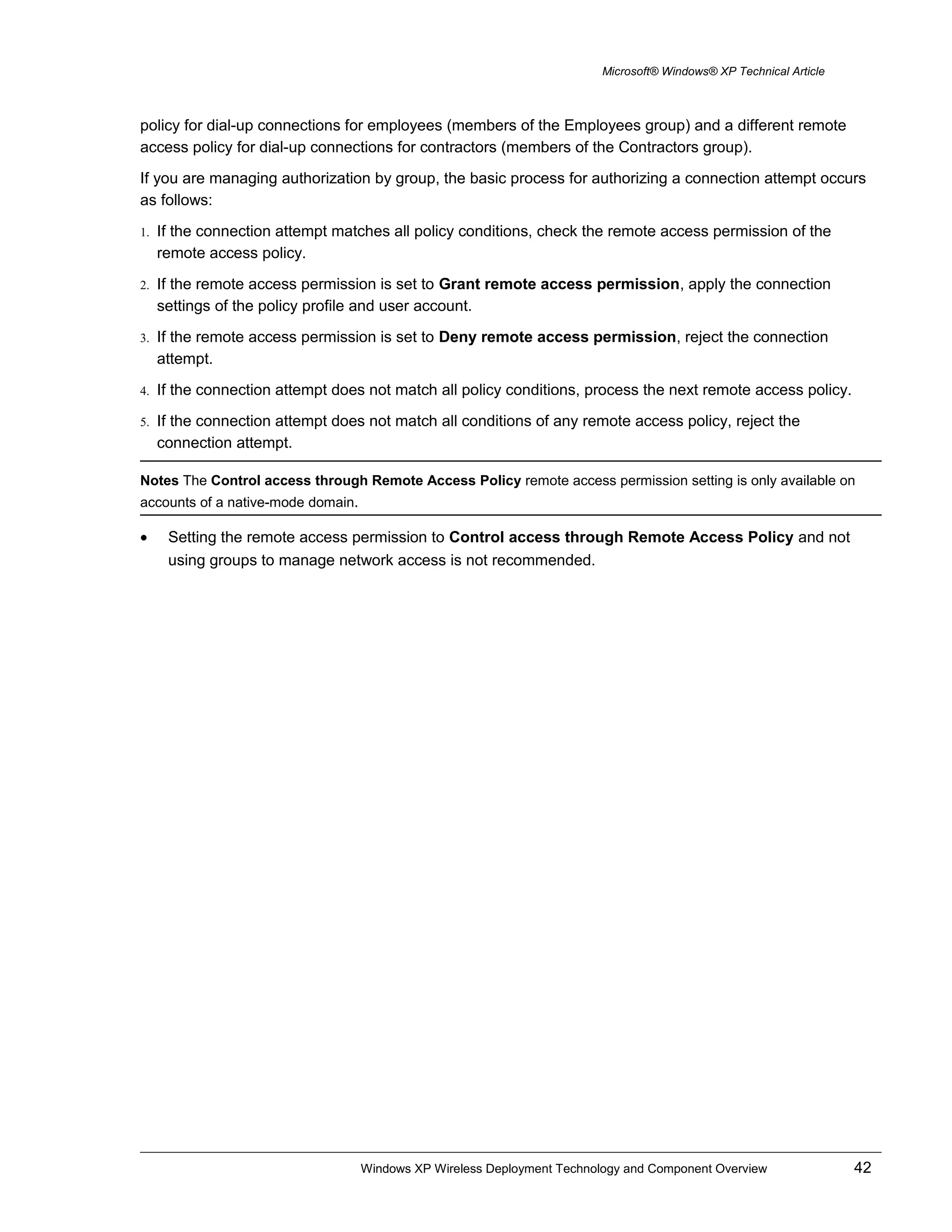 Microsoft® Windows® XP Technical Article
policy for dial-up connections for employees (members of the Employees group) and a different remote
access policy for dial-up connections for contractors (members of the Contractors group).
If you are managing authorization by group, the basic process for authorizing a connection attempt occurs
as follows:
1. If the connection attempt matches all policy conditions, check the remote access permission of the
remote access policy.
2. If the remote access permission is set to Grant remote access permission, apply the connection
settings of the policy profile and user account.
3. If the remote access permission is set to Deny remote access permission, reject the connection
attempt.
4. If the connection attempt does not match all policy conditions, process the next remote access policy.
5. If the connection attempt does not match all conditions of any remote access policy, reject the
connection attempt.
Notes The Control access through Remote Access Policy remote access permission setting is only available on
accounts of a native-mode domain.
• Setting the remote access permission to Control access through Remote Access Policy and not
using groups to manage network access is not recommended.
Windows XP Wireless Deployment Technology and Component Overview 42
 