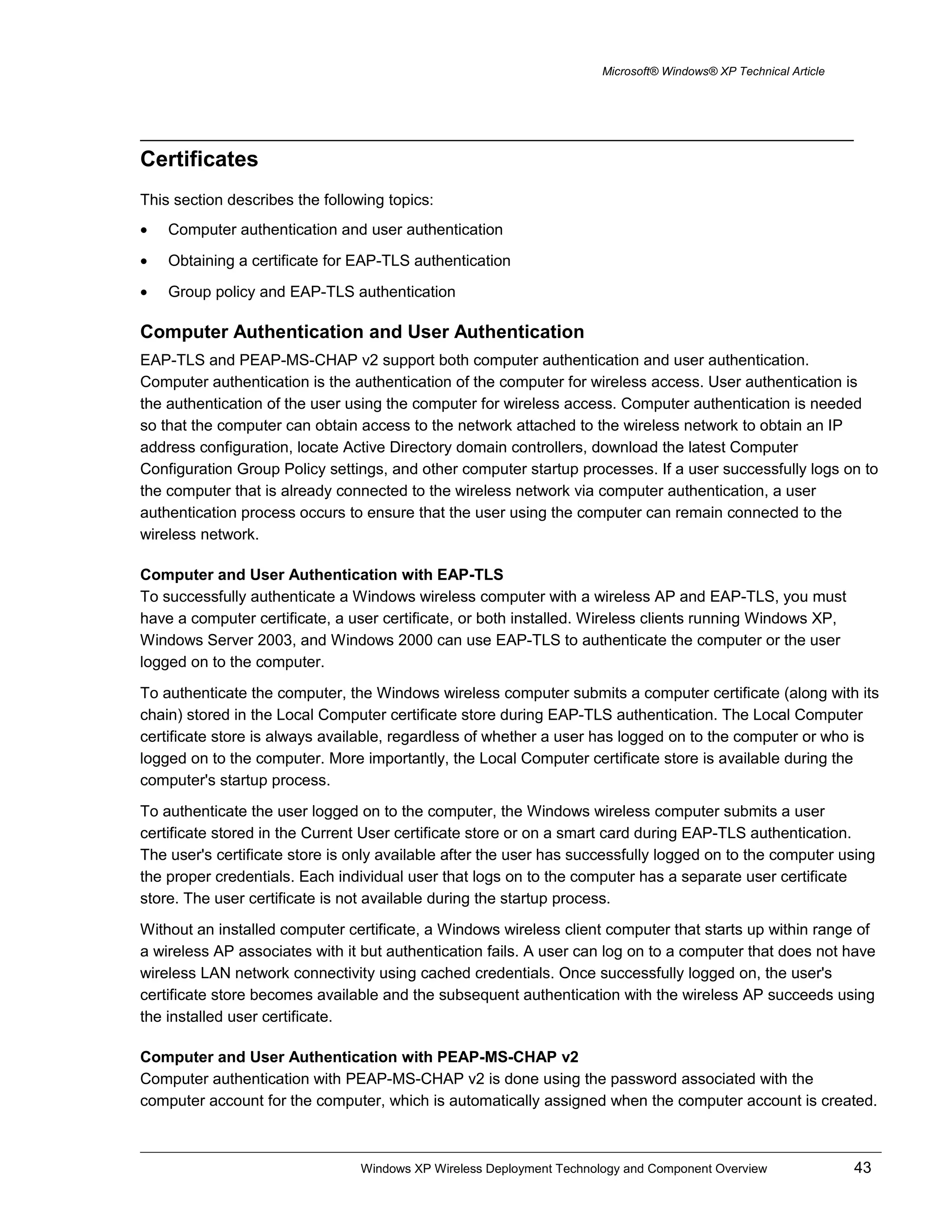 Microsoft® Windows® XP Technical Article
Certificates
This section describes the following topics:
• Computer authentication and user authentication
• Obtaining a certificate for EAP-TLS authentication
• Group policy and EAP-TLS authentication
Computer Authentication and User Authentication
EAP-TLS and PEAP-MS-CHAP v2 support both computer authentication and user authentication.
Computer authentication is the authentication of the computer for wireless access. User authentication is
the authentication of the user using the computer for wireless access. Computer authentication is needed
so that the computer can obtain access to the network attached to the wireless network to obtain an IP
address configuration, locate Active Directory domain controllers, download the latest Computer
Configuration Group Policy settings, and other computer startup processes. If a user successfully logs on to
the computer that is already connected to the wireless network via computer authentication, a user
authentication process occurs to ensure that the user using the computer can remain connected to the
wireless network.
Computer and User Authentication with EAP-TLS
To successfully authenticate a Windows wireless computer with a wireless AP and EAP-TLS, you must
have a computer certificate, a user certificate, or both installed. Wireless clients running Windows XP,
Windows Server 2003, and Windows 2000 can use EAP-TLS to authenticate the computer or the user
logged on to the computer.
To authenticate the computer, the Windows wireless computer submits a computer certificate (along with its
chain) stored in the Local Computer certificate store during EAP-TLS authentication. The Local Computer
certificate store is always available, regardless of whether a user has logged on to the computer or who is
logged on to the computer. More importantly, the Local Computer certificate store is available during the
computer's startup process.
To authenticate the user logged on to the computer, the Windows wireless computer submits a user
certificate stored in the Current User certificate store or on a smart card during EAP-TLS authentication.
The user's certificate store is only available after the user has successfully logged on to the computer using
the proper credentials. Each individual user that logs on to the computer has a separate user certificate
store. The user certificate is not available during the startup process.
Without an installed computer certificate, a Windows wireless client computer that starts up within range of
a wireless AP associates with it but authentication fails. A user can log on to a computer that does not have
wireless LAN network connectivity using cached credentials. Once successfully logged on, the user's
certificate store becomes available and the subsequent authentication with the wireless AP succeeds using
the installed user certificate.
Computer and User Authentication with PEAP-MS-CHAP v2
Computer authentication with PEAP-MS-CHAP v2 is done using the password associated with the
computer account for the computer, which is automatically assigned when the computer account is created.
Windows XP Wireless Deployment Technology and Component Overview 43
 