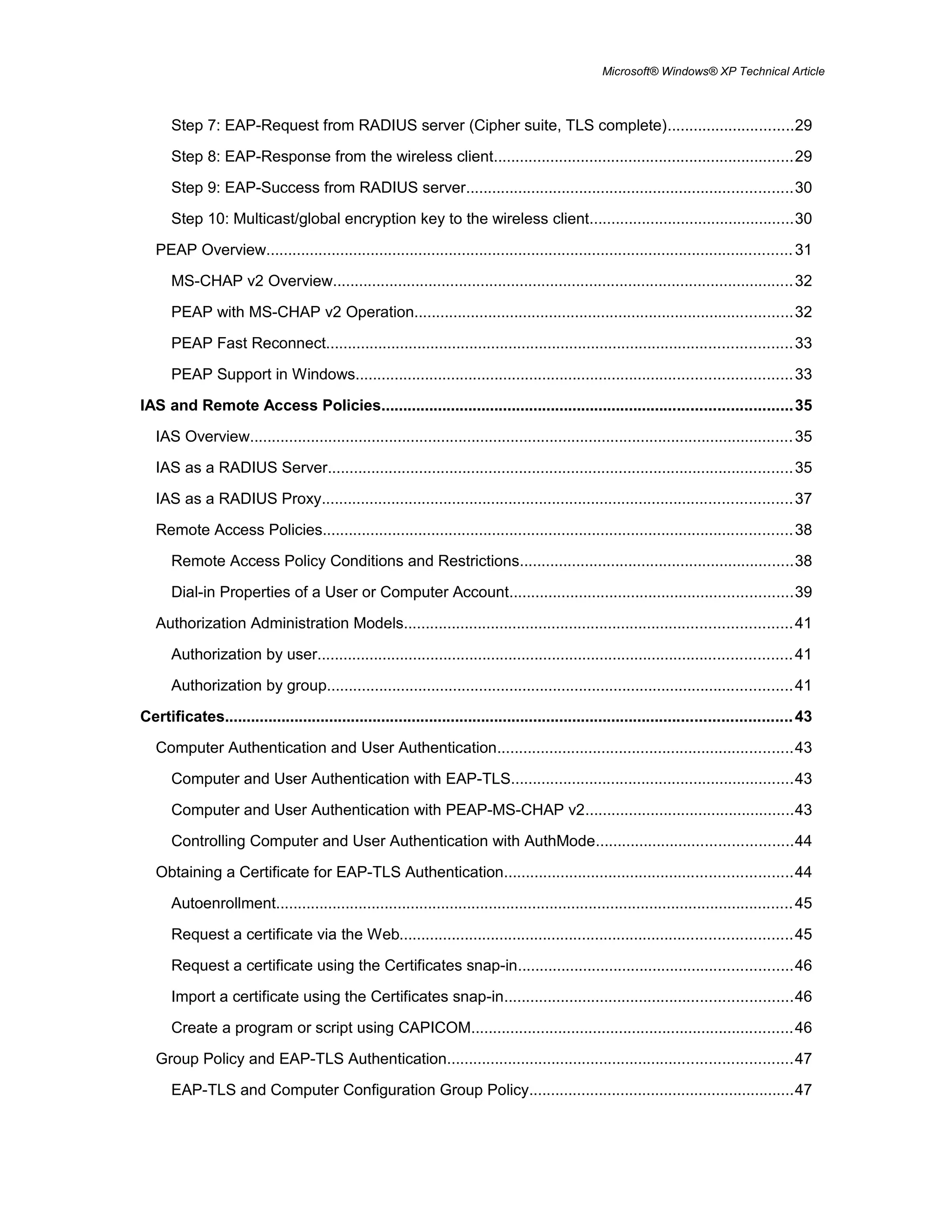 Microsoft® Windows® XP Technical Article
Step 7: EAP-Request from RADIUS server (Cipher suite, TLS complete).............................29
Step 8: EAP-Response from the wireless client.....................................................................29
Step 9: EAP-Success from RADIUS server...........................................................................30
Step 10: Multicast/global encryption key to the wireless client...............................................30
PEAP Overview.........................................................................................................................31
MS-CHAP v2 Overview..........................................................................................................32
PEAP with MS-CHAP v2 Operation.......................................................................................32
PEAP Fast Reconnect...........................................................................................................33
PEAP Support in Windows....................................................................................................33
IAS and Remote Access Policies..............................................................................................35
IAS Overview.............................................................................................................................35
IAS as a RADIUS Server...........................................................................................................35
IAS as a RADIUS Proxy............................................................................................................37
Remote Access Policies............................................................................................................38
Remote Access Policy Conditions and Restrictions...............................................................38
Dial-in Properties of a User or Computer Account.................................................................39
Authorization Administration Models.........................................................................................41
Authorization by user.............................................................................................................41
Authorization by group...........................................................................................................41
Certificates..................................................................................................................................43
Computer Authentication and User Authentication....................................................................43
Computer and User Authentication with EAP-TLS.................................................................43
Computer and User Authentication with PEAP-MS-CHAP v2................................................43
Controlling Computer and User Authentication with AuthMode.............................................44
Obtaining a Certificate for EAP-TLS Authentication..................................................................44
Autoenrollment.......................................................................................................................45
Request a certificate via the Web..........................................................................................45
Request a certificate using the Certificates snap-in...............................................................46
Import a certificate using the Certificates snap-in..................................................................46
Create a program or script using CAPICOM..........................................................................46
Group Policy and EAP-TLS Authentication...............................................................................47
EAP-TLS and Computer Configuration Group Policy.............................................................47
 