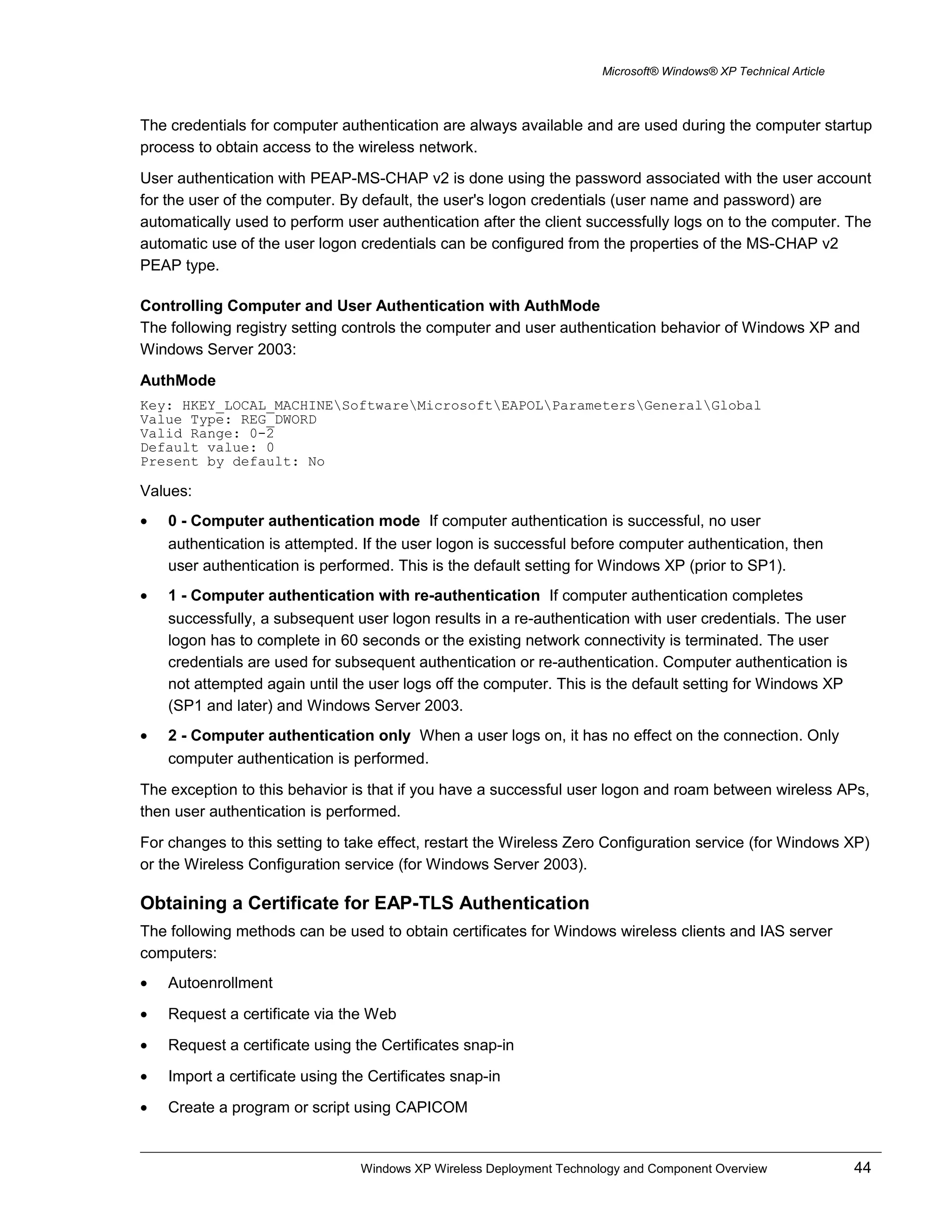 Microsoft® Windows® XP Technical Article
The credentials for computer authentication are always available and are used during the computer startup
process to obtain access to the wireless network.
User authentication with PEAP-MS-CHAP v2 is done using the password associated with the user account
for the user of the computer. By default, the user's logon credentials (user name and password) are
automatically used to perform user authentication after the client successfully logs on to the computer. The
automatic use of the user logon credentials can be configured from the properties of the MS-CHAP v2
PEAP type.
Controlling Computer and User Authentication with AuthMode
The following registry setting controls the computer and user authentication behavior of Windows XP and
Windows Server 2003:
AuthMode
Key: HKEY_LOCAL_MACHINESoftwareMicrosoftEAPOLParametersGeneralGlobal
Value Type: REG_DWORD
Valid Range: 0-2
Default value: 0
Present by default: No
Values:
• 0 - Computer authentication mode If computer authentication is successful, no user
authentication is attempted. If the user logon is successful before computer authentication, then
user authentication is performed. This is the default setting for Windows XP (prior to SP1).
• 1 - Computer authentication with re-authentication If computer authentication completes
successfully, a subsequent user logon results in a re-authentication with user credentials. The user
logon has to complete in 60 seconds or the existing network connectivity is terminated. The user
credentials are used for subsequent authentication or re-authentication. Computer authentication is
not attempted again until the user logs off the computer. This is the default setting for Windows XP
(SP1 and later) and Windows Server 2003.
• 2 - Computer authentication only When a user logs on, it has no effect on the connection. Only
computer authentication is performed.
The exception to this behavior is that if you have a successful user logon and roam between wireless APs,
then user authentication is performed.
For changes to this setting to take effect, restart the Wireless Zero Configuration service (for Windows XP)
or the Wireless Configuration service (for Windows Server 2003).
Obtaining a Certificate for EAP-TLS Authentication
The following methods can be used to obtain certificates for Windows wireless clients and IAS server
computers:
• Autoenrollment
• Request a certificate via the Web
• Request a certificate using the Certificates snap-in
• Import a certificate using the Certificates snap-in
• Create a program or script using CAPICOM
Windows XP Wireless Deployment Technology and Component Overview 44
 