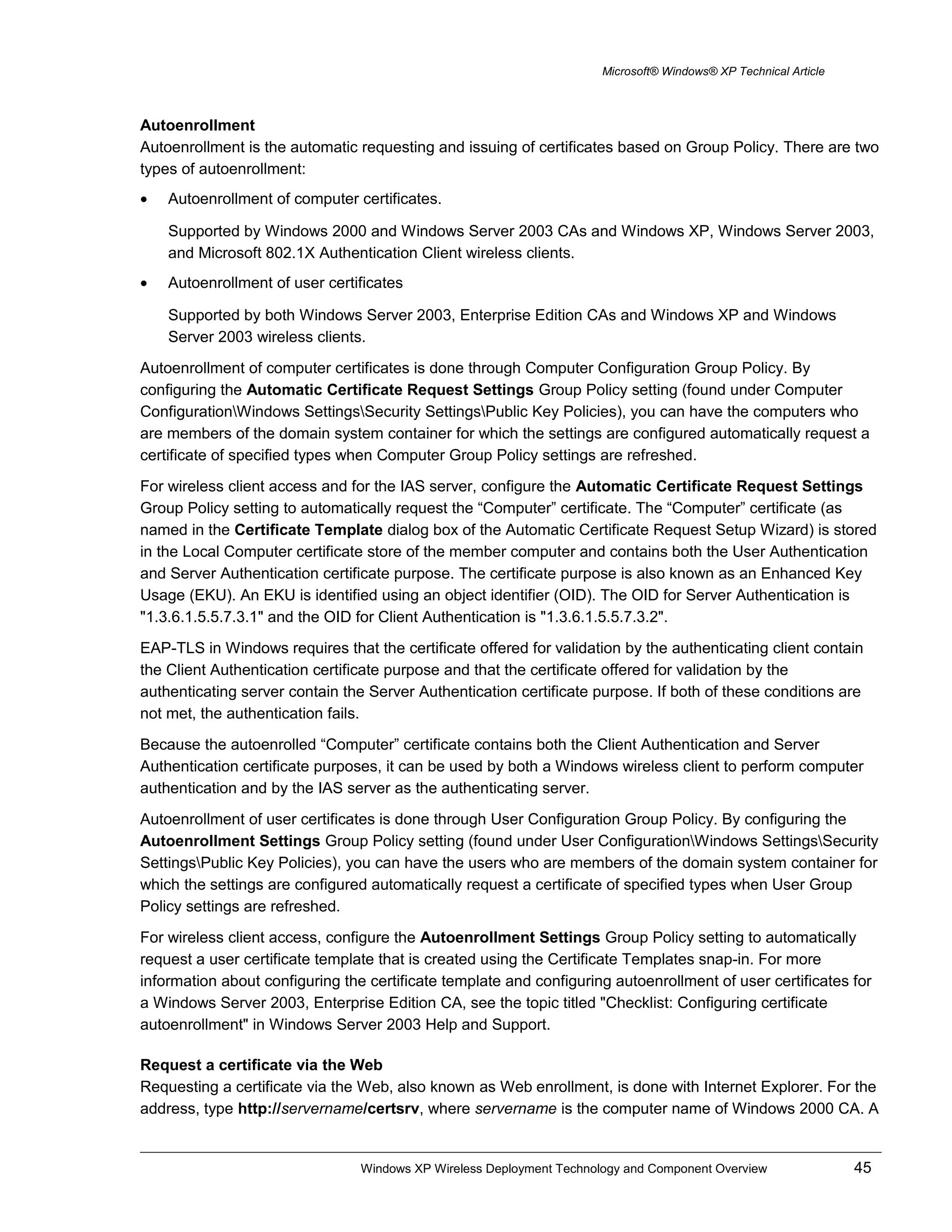 Microsoft® Windows® XP Technical Article
Autoenrollment
Autoenrollment is the automatic requesting and issuing of certificates based on Group Policy. There are two
types of autoenrollment:
• Autoenrollment of computer certificates.
Supported by Windows 2000 and Windows Server 2003 CAs and Windows XP, Windows Server 2003,
and Microsoft 802.1X Authentication Client wireless clients.
• Autoenrollment of user certificates
Supported by both Windows Server 2003, Enterprise Edition CAs and Windows XP and Windows
Server 2003 wireless clients.
Autoenrollment of computer certificates is done through Computer Configuration Group Policy. By
configuring the Automatic Certificate Request Settings Group Policy setting (found under Computer
ConfigurationWindows SettingsSecurity SettingsPublic Key Policies), you can have the computers who
are members of the domain system container for which the settings are configured automatically request a
certificate of specified types when Computer Group Policy settings are refreshed.
For wireless client access and for the IAS server, configure the Automatic Certificate Request Settings
Group Policy setting to automatically request the “Computer” certificate. The “Computer” certificate (as
named in the Certificate Template dialog box of the Automatic Certificate Request Setup Wizard) is stored
in the Local Computer certificate store of the member computer and contains both the User Authentication
and Server Authentication certificate purpose. The certificate purpose is also known as an Enhanced Key
Usage (EKU). An EKU is identified using an object identifier (OID). The OID for Server Authentication is
"1.3.6.1.5.5.7.3.1" and the OID for Client Authentication is "1.3.6.1.5.5.7.3.2".
EAP-TLS in Windows requires that the certificate offered for validation by the authenticating client contain
the Client Authentication certificate purpose and that the certificate offered for validation by the
authenticating server contain the Server Authentication certificate purpose. If both of these conditions are
not met, the authentication fails.
Because the autoenrolled “Computer” certificate contains both the Client Authentication and Server
Authentication certificate purposes, it can be used by both a Windows wireless client to perform computer
authentication and by the IAS server as the authenticating server.
Autoenrollment of user certificates is done through User Configuration Group Policy. By configuring the
Autoenrollment Settings Group Policy setting (found under User ConfigurationWindows SettingsSecurity
SettingsPublic Key Policies), you can have the users who are members of the domain system container for
which the settings are configured automatically request a certificate of specified types when User Group
Policy settings are refreshed.
For wireless client access, configure the Autoenrollment Settings Group Policy setting to automatically
request a user certificate template that is created using the Certificate Templates snap-in. For more
information about configuring the certificate template and configuring autoenrollment of user certificates for
a Windows Server 2003, Enterprise Edition CA, see the topic titled "Checklist: Configuring certificate
autoenrollment" in Windows Server 2003 Help and Support.
Request a certificate via the Web
Requesting a certificate via the Web, also known as Web enrollment, is done with Internet Explorer. For the
address, type http://servername/certsrv, where servername is the computer name of Windows 2000 CA. A
Windows XP Wireless Deployment Technology and Component Overview 45
 