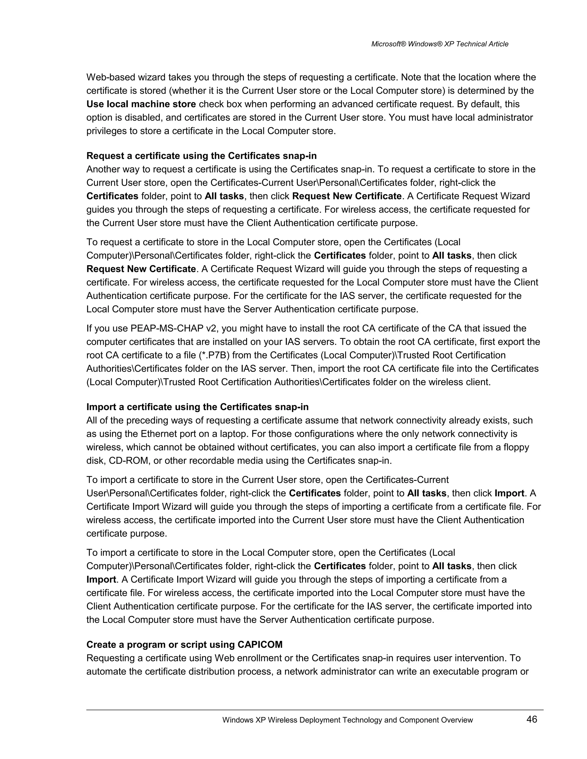 Microsoft® Windows® XP Technical Article
Web-based wizard takes you through the steps of requesting a certificate. Note that the location where the
certificate is stored (whether it is the Current User store or the Local Computer store) is determined by the
Use local machine store check box when performing an advanced certificate request. By default, this
option is disabled, and certificates are stored in the Current User store. You must have local administrator
privileges to store a certificate in the Local Computer store.
Request a certificate using the Certificates snap-in
Another way to request a certificate is using the Certificates snap-in. To request a certificate to store in the
Current User store, open the Certificates-Current UserPersonalCertificates folder, right-click the
Certificates folder, point to All tasks, then click Request New Certificate. A Certificate Request Wizard
guides you through the steps of requesting a certificate. For wireless access, the certificate requested for
the Current User store must have the Client Authentication certificate purpose.
To request a certificate to store in the Local Computer store, open the Certificates (Local
Computer)PersonalCertificates folder, right-click the Certificates folder, point to All tasks, then click
Request New Certificate. A Certificate Request Wizard will guide you through the steps of requesting a
certificate. For wireless access, the certificate requested for the Local Computer store must have the Client
Authentication certificate purpose. For the certificate for the IAS server, the certificate requested for the
Local Computer store must have the Server Authentication certificate purpose.
If you use PEAP-MS-CHAP v2, you might have to install the root CA certificate of the CA that issued the
computer certificates that are installed on your IAS servers. To obtain the root CA certificate, first export the
root CA certificate to a file (*.P7B) from the Certificates (Local Computer)Trusted Root Certification
AuthoritiesCertificates folder on the IAS server. Then, import the root CA certificate file into the Certificates
(Local Computer)Trusted Root Certification AuthoritiesCertificates folder on the wireless client.
Import a certificate using the Certificates snap-in
All of the preceding ways of requesting a certificate assume that network connectivity already exists, such
as using the Ethernet port on a laptop. For those configurations where the only network connectivity is
wireless, which cannot be obtained without certificates, you can also import a certificate file from a floppy
disk, CD-ROM, or other recordable media using the Certificates snap-in.
To import a certificate to store in the Current User store, open the Certificates-Current
UserPersonalCertificates folder, right-click the Certificates folder, point to All tasks, then click Import. A
Certificate Import Wizard will guide you through the steps of importing a certificate from a certificate file. For
wireless access, the certificate imported into the Current User store must have the Client Authentication
certificate purpose.
To import a certificate to store in the Local Computer store, open the Certificates (Local
Computer)PersonalCertificates folder, right-click the Certificates folder, point to All tasks, then click
Import. A Certificate Import Wizard will guide you through the steps of importing a certificate from a
certificate file. For wireless access, the certificate imported into the Local Computer store must have the
Client Authentication certificate purpose. For the certificate for the IAS server, the certificate imported into
the Local Computer store must have the Server Authentication certificate purpose.
Create a program or script using CAPICOM
Requesting a certificate using Web enrollment or the Certificates snap-in requires user intervention. To
automate the certificate distribution process, a network administrator can write an executable program or
Windows XP Wireless Deployment Technology and Component Overview 46
 