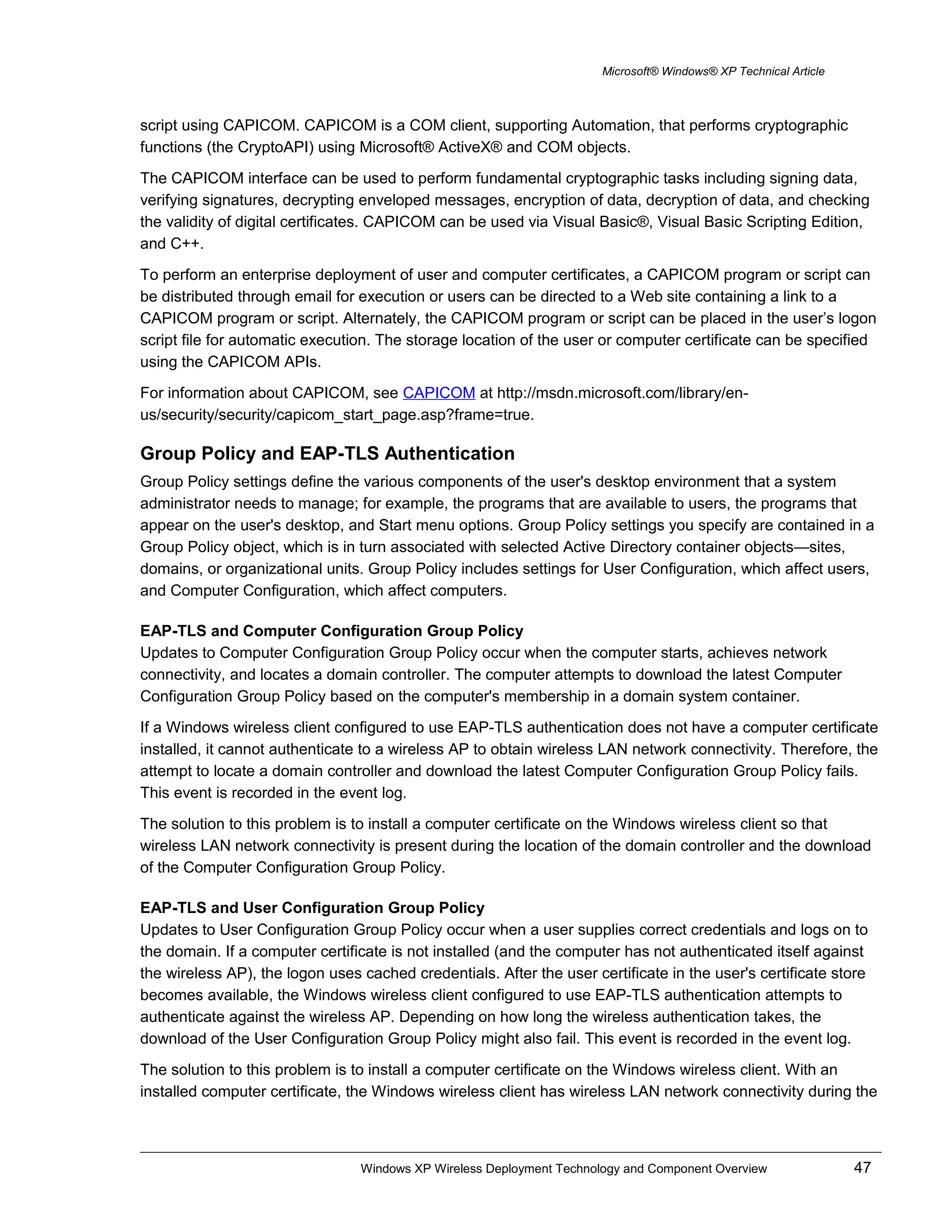Microsoft® Windows® XP Technical Article
script using CAPICOM. CAPICOM is a COM client, supporting Automation, that performs cryptographic
functions (the CryptoAPI) using Microsoft® ActiveX® and COM objects.
The CAPICOM interface can be used to perform fundamental cryptographic tasks including signing data,
verifying signatures, decrypting enveloped messages, encryption of data, decryption of data, and checking
the validity of digital certificates. CAPICOM can be used via Visual Basic®, Visual Basic Scripting Edition,
and C++.
To perform an enterprise deployment of user and computer certificates, a CAPICOM program or script can
be distributed through email for execution or users can be directed to a Web site containing a link to a
CAPICOM program or script. Alternately, the CAPICOM program or script can be placed in the user’s logon
script file for automatic execution. The storage location of the user or computer certificate can be specified
using the CAPICOM APIs.
For information about CAPICOM, see CAPICOM at http://msdn.microsoft.com/library/en-
us/security/security/capicom_start_page.asp?frame=true.
Group Policy and EAP-TLS Authentication
Group Policy settings define the various components of the user's desktop environment that a system
administrator needs to manage; for example, the programs that are available to users, the programs that
appear on the user's desktop, and Start menu options. Group Policy settings you specify are contained in a
Group Policy object, which is in turn associated with selected Active Directory container objects—sites,
domains, or organizational units. Group Policy includes settings for User Configuration, which affect users,
and Computer Configuration, which affect computers.
EAP-TLS and Computer Configuration Group Policy
Updates to Computer Configuration Group Policy occur when the computer starts, achieves network
connectivity, and locates a domain controller. The computer attempts to download the latest Computer
Configuration Group Policy based on the computer's membership in a domain system container.
If a Windows wireless client configured to use EAP-TLS authentication does not have a computer certificate
installed, it cannot authenticate to a wireless AP to obtain wireless LAN network connectivity. Therefore, the
attempt to locate a domain controller and download the latest Computer Configuration Group Policy fails.
This event is recorded in the event log.
The solution to this problem is to install a computer certificate on the Windows wireless client so that
wireless LAN network connectivity is present during the location of the domain controller and the download
of the Computer Configuration Group Policy.
EAP-TLS and User Configuration Group Policy
Updates to User Configuration Group Policy occur when a user supplies correct credentials and logs on to
the domain. If a computer certificate is not installed (and the computer has not authenticated itself against
the wireless AP), the logon uses cached credentials. After the user certificate in the user's certificate store
becomes available, the Windows wireless client configured to use EAP-TLS authentication attempts to
authenticate against the wireless AP. Depending on how long the wireless authentication takes, the
download of the User Configuration Group Policy might also fail. This event is recorded in the event log.
The solution to this problem is to install a computer certificate on the Windows wireless client. With an
installed computer certificate, the Windows wireless client has wireless LAN network connectivity during the
Windows XP Wireless Deployment Technology and Component Overview 47
 