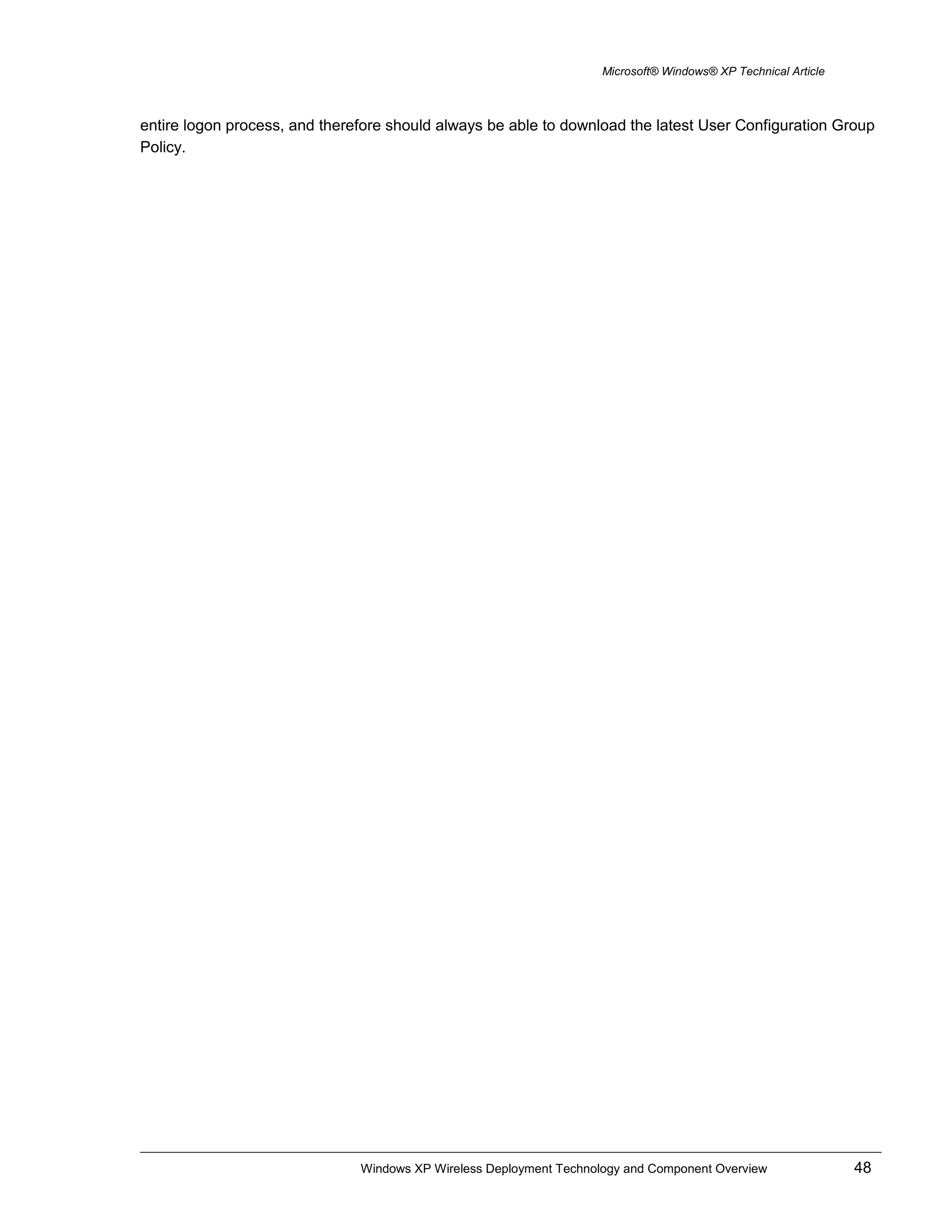 Microsoft® Windows® XP Technical Article
entire logon process, and therefore should always be able to download the latest User Configuration Group
Policy.
Windows XP Wireless Deployment Technology and Component Overview 48
 