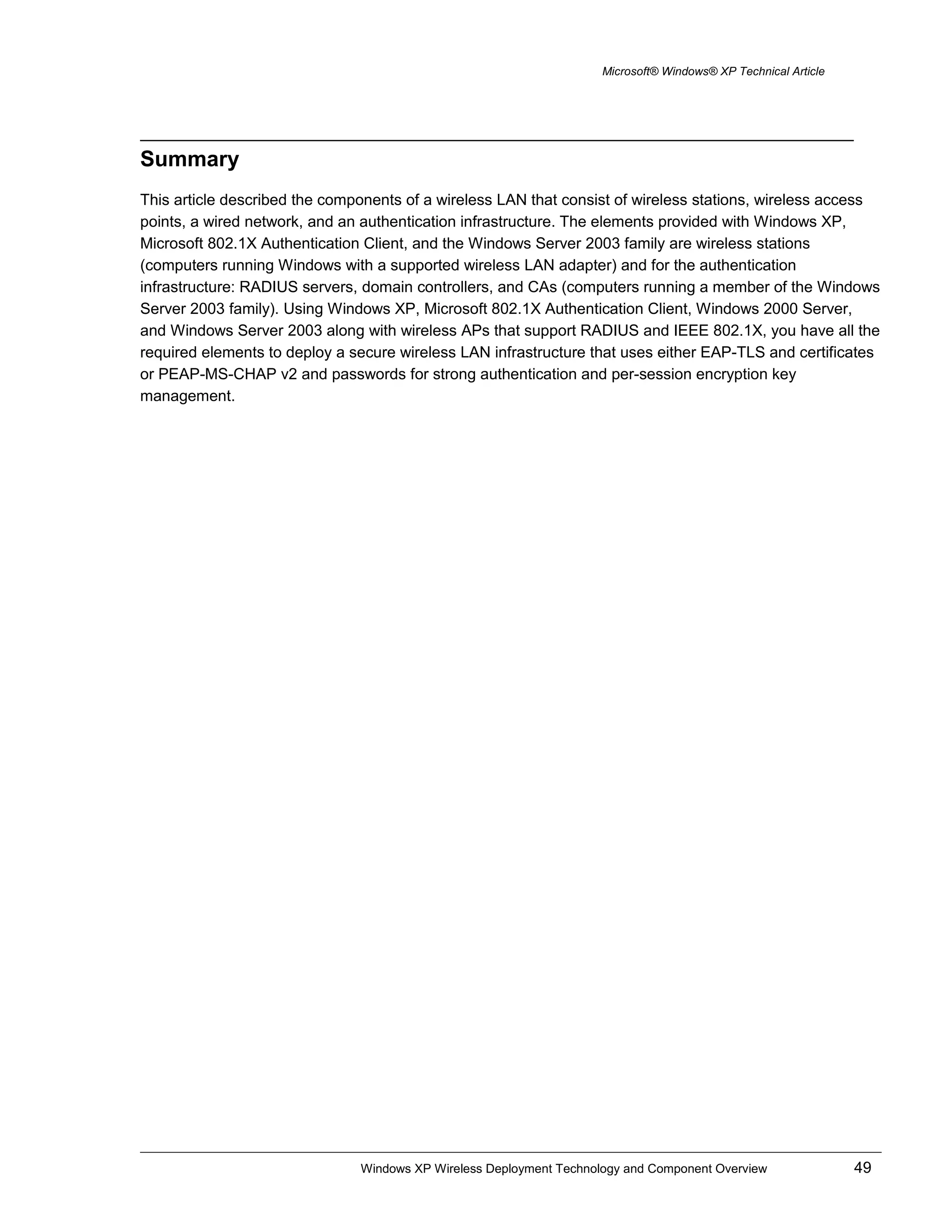 Microsoft® Windows® XP Technical Article
Summary
This article described the components of a wireless LAN that consist of wireless stations, wireless access
points, a wired network, and an authentication infrastructure. The elements provided with Windows XP,
Microsoft 802.1X Authentication Client, and the Windows Server 2003 family are wireless stations
(computers running Windows with a supported wireless LAN adapter) and for the authentication
infrastructure: RADIUS servers, domain controllers, and CAs (computers running a member of the Windows
Server 2003 family). Using Windows XP, Microsoft 802.1X Authentication Client, Windows 2000 Server,
and Windows Server 2003 along with wireless APs that support RADIUS and IEEE 802.1X, you have all the
required elements to deploy a secure wireless LAN infrastructure that uses either EAP-TLS and certificates
or PEAP-MS-CHAP v2 and passwords for strong authentication and per-session encryption key
management.
Windows XP Wireless Deployment Technology and Component Overview 49
 