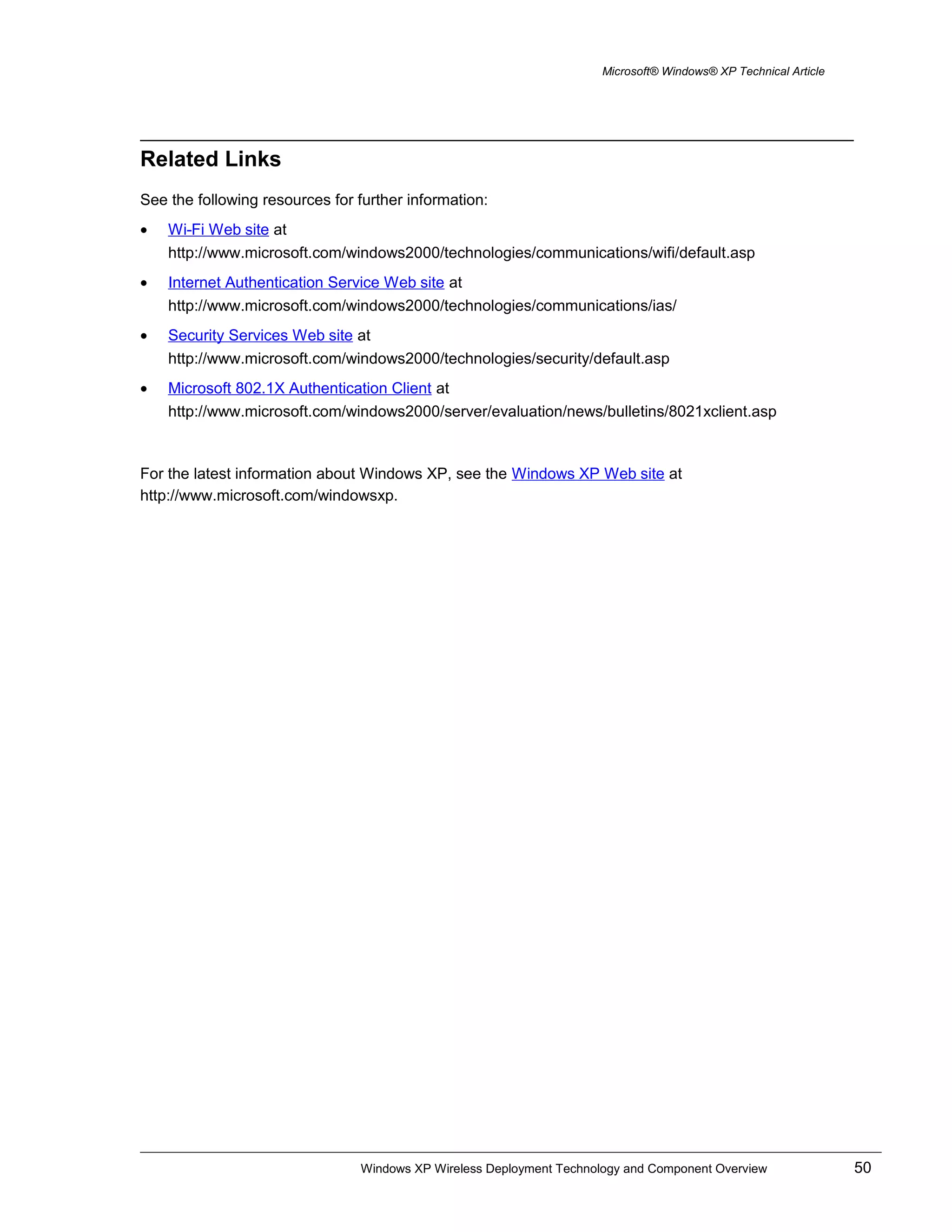 Microsoft® Windows® XP Technical Article
Related Links
See the following resources for further information:
• Wi-Fi Web site at
http://www.microsoft.com/windows2000/technologies/communications/wifi/default.asp
• Internet Authentication Service Web site at
http://www.microsoft.com/windows2000/technologies/communications/ias/
• Security Services Web site at
http://www.microsoft.com/windows2000/technologies/security/default.asp
• Microsoft 802.1X Authentication Client at
http://www.microsoft.com/windows2000/server/evaluation/news/bulletins/8021xclient.asp
For the latest information about Windows XP, see the Windows XP Web site at
http://www.microsoft.com/windowsxp.
Windows XP Wireless Deployment Technology and Component Overview 50
 