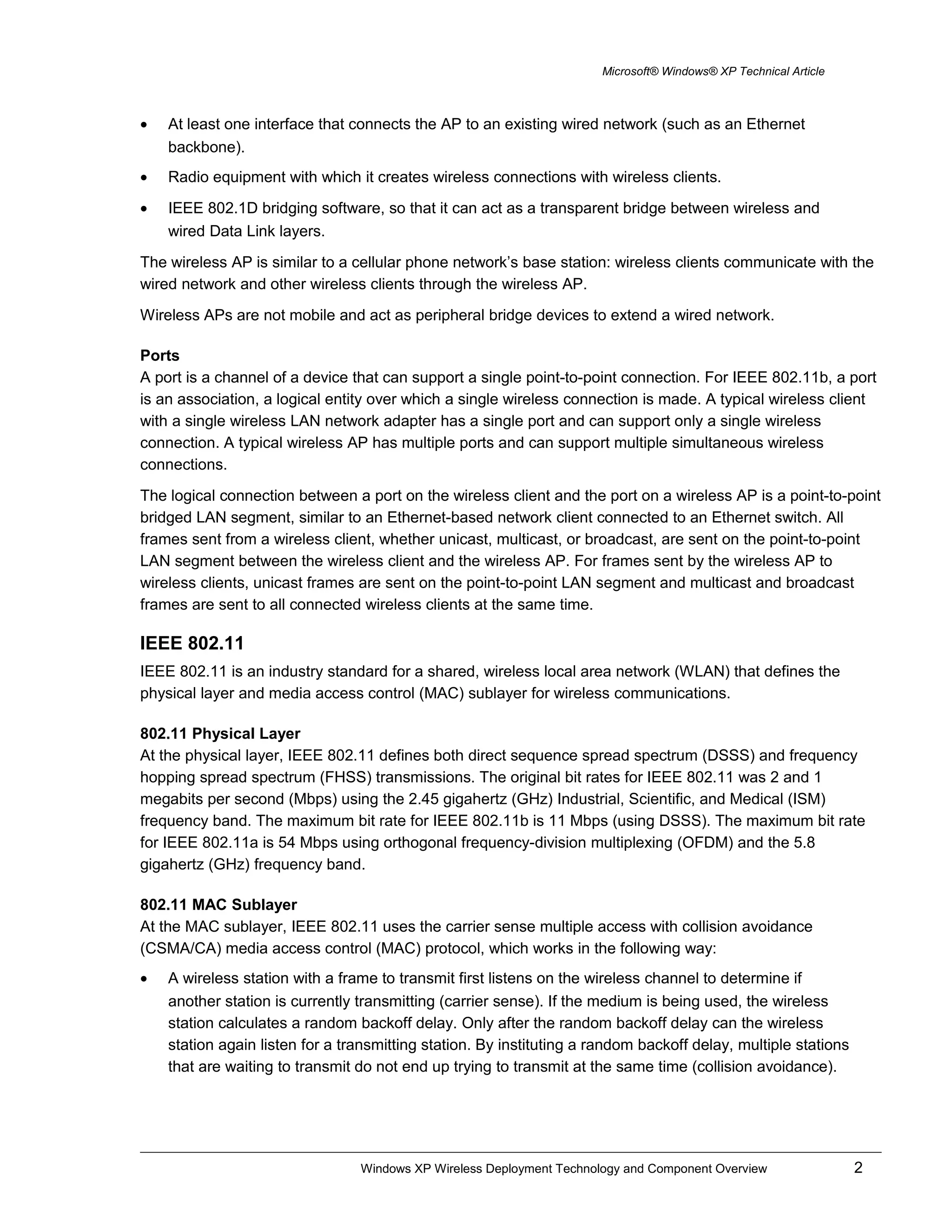 Microsoft® Windows® XP Technical Article
• At least one interface that connects the AP to an existing wired network (such as an Ethernet
backbone).
• Radio equipment with which it creates wireless connections with wireless clients.
• IEEE 802.1D bridging software, so that it can act as a transparent bridge between wireless and
wired Data Link layers.
The wireless AP is similar to a cellular phone network’s base station: wireless clients communicate with the
wired network and other wireless clients through the wireless AP.
Wireless APs are not mobile and act as peripheral bridge devices to extend a wired network.
Ports
A port is a channel of a device that can support a single point-to-point connection. For IEEE 802.11b, a port
is an association, a logical entity over which a single wireless connection is made. A typical wireless client
with a single wireless LAN network adapter has a single port and can support only a single wireless
connection. A typical wireless AP has multiple ports and can support multiple simultaneous wireless
connections.
The logical connection between a port on the wireless client and the port on a wireless AP is a point-to-point
bridged LAN segment, similar to an Ethernet-based network client connected to an Ethernet switch. All
frames sent from a wireless client, whether unicast, multicast, or broadcast, are sent on the point-to-point
LAN segment between the wireless client and the wireless AP. For frames sent by the wireless AP to
wireless clients, unicast frames are sent on the point-to-point LAN segment and multicast and broadcast
frames are sent to all connected wireless clients at the same time.
IEEE 802.11
IEEE 802.11 is an industry standard for a shared, wireless local area network (WLAN) that defines the
physical layer and media access control (MAC) sublayer for wireless communications.
802.11 Physical Layer
At the physical layer, IEEE 802.11 defines both direct sequence spread spectrum (DSSS) and frequency
hopping spread spectrum (FHSS) transmissions. The original bit rates for IEEE 802.11 was 2 and 1
megabits per second (Mbps) using the 2.45 gigahertz (GHz) Industrial, Scientific, and Medical (ISM)
frequency band. The maximum bit rate for IEEE 802.11b is 11 Mbps (using DSSS). The maximum bit rate
for IEEE 802.11a is 54 Mbps using orthogonal frequency-division multiplexing (OFDM) and the 5.8
gigahertz (GHz) frequency band.
802.11 MAC Sublayer
At the MAC sublayer, IEEE 802.11 uses the carrier sense multiple access with collision avoidance
(CSMA/CA) media access control (MAC) protocol, which works in the following way:
• A wireless station with a frame to transmit first listens on the wireless channel to determine if
another station is currently transmitting (carrier sense). If the medium is being used, the wireless
station calculates a random backoff delay. Only after the random backoff delay can the wireless
station again listen for a transmitting station. By instituting a random backoff delay, multiple stations
that are waiting to transmit do not end up trying to transmit at the same time (collision avoidance).
Windows XP Wireless Deployment Technology and Component Overview 2
 