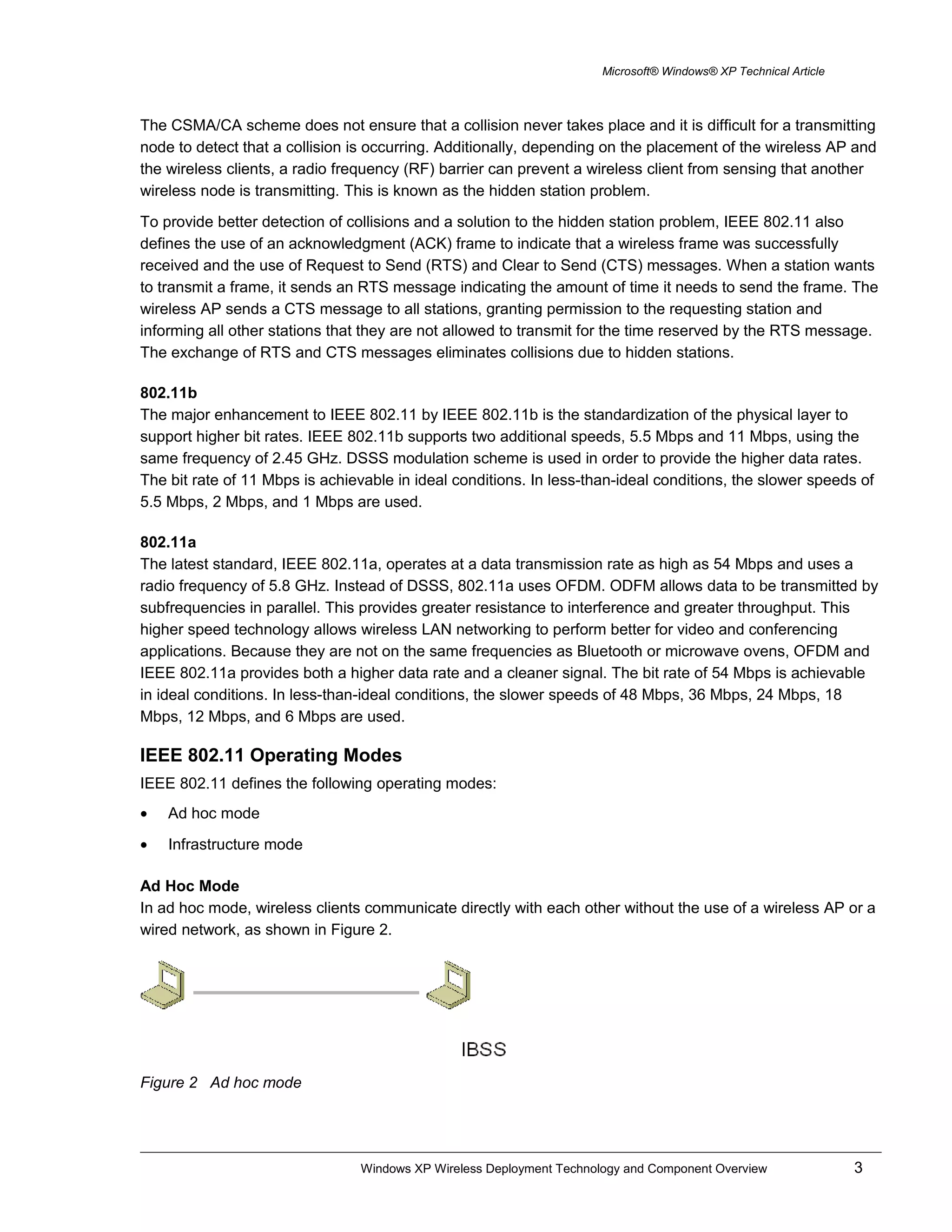 Microsoft® Windows® XP Technical Article
The CSMA/CA scheme does not ensure that a collision never takes place and it is difficult for a transmitting
node to detect that a collision is occurring. Additionally, depending on the placement of the wireless AP and
the wireless clients, a radio frequency (RF) barrier can prevent a wireless client from sensing that another
wireless node is transmitting. This is known as the hidden station problem.
To provide better detection of collisions and a solution to the hidden station problem, IEEE 802.11 also
defines the use of an acknowledgment (ACK) frame to indicate that a wireless frame was successfully
received and the use of Request to Send (RTS) and Clear to Send (CTS) messages. When a station wants
to transmit a frame, it sends an RTS message indicating the amount of time it needs to send the frame. The
wireless AP sends a CTS message to all stations, granting permission to the requesting station and
informing all other stations that they are not allowed to transmit for the time reserved by the RTS message.
The exchange of RTS and CTS messages eliminates collisions due to hidden stations.
802.11b
The major enhancement to IEEE 802.11 by IEEE 802.11b is the standardization of the physical layer to
support higher bit rates. IEEE 802.11b supports two additional speeds, 5.5 Mbps and 11 Mbps, using the
same frequency of 2.45 GHz. DSSS modulation scheme is used in order to provide the higher data rates.
The bit rate of 11 Mbps is achievable in ideal conditions. In less-than-ideal conditions, the slower speeds of
5.5 Mbps, 2 Mbps, and 1 Mbps are used.
802.11a
The latest standard, IEEE 802.11a, operates at a data transmission rate as high as 54 Mbps and uses a
radio frequency of 5.8 GHz. Instead of DSSS, 802.11a uses OFDM. ODFM allows data to be transmitted by
subfrequencies in parallel. This provides greater resistance to interference and greater throughput. This
higher speed technology allows wireless LAN networking to perform better for video and conferencing
applications. Because they are not on the same frequencies as Bluetooth or microwave ovens, OFDM and
IEEE 802.11a provides both a higher data rate and a cleaner signal. The bit rate of 54 Mbps is achievable
in ideal conditions. In less-than-ideal conditions, the slower speeds of 48 Mbps, 36 Mbps, 24 Mbps, 18
Mbps, 12 Mbps, and 6 Mbps are used.
IEEE 802.11 Operating Modes
IEEE 802.11 defines the following operating modes:
• Ad hoc mode
• Infrastructure mode
Ad Hoc Mode
In ad hoc mode, wireless clients communicate directly with each other without the use of a wireless AP or a
wired network, as shown in Figure 2.
Figure 2 Ad hoc mode
Windows XP Wireless Deployment Technology and Component Overview 3
 