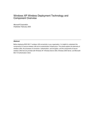 Windows XP Wireless Deployment Technology and
Component Overview
Microsoft Corporation
Published: February 2003
Abstract
Before deploying IEEE 802.11 wireless LAN connectivity in your organization, it is helpful to understand the
components of a secure wireless LAN and its authentication infrastructure. This article explains the elements of
wireless LANs, the processes of connection, authentication, and encryption, and the components of secure
wireless LANs that are provided with Windows XP, Windows Server 2003, Windows 2000 Server, and Microsoft
802.1X Authentication Client.
 