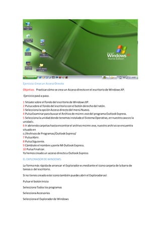 Ejercicio:Crearun AccesoDirecto
Objetivo. Practicarcómo se crea un Accesodirectoenel escritoriode WindowsXP.
Ejerciciopasóa paso.
1 Sitúate sobre el fondodel escritoriode WindowsXP.
2 Pulsasobre el fondodel escritorioconel botónderechodel ratón.
3 SeleccionalaopciónAccesodirectodel menúNuevo.
4 PulsaExaminarpara buscarel Archivode msimn.exedel programaOutlookExpress.
5 Seleccionalaunidaddonde tenemosinstaladoel SistemaOperativo,ennuestrocasoesla
unidadc.
6 Ir abriendocarpetashastaencontrarel archivomsimn.exe,nuestroarchivose encuentra
situadoen
c:/Archivosde Programas/OutlookExpress/
7 PulsaAbrir.
8 PulsaSiguiente.
9 Cámbiale el nombre yponle Mi OutlookExpress.
10 PulsaFinalizar.
Ya hemoscreadoun acceso directoa OutlookExpress
EL EXPLORADORDE WINDOWS:
La formamás rápidade arrancar el Exploradoresmediante el iconocarpeta de labarra de
tareaso del escritorio.
Si no tienescreadoeste iconotambiénpuedesabrirel Exploradorasí:
Pulsarel botónInicio
SeleccionaTodoslosprogramas
SeleccionaAccesorios
Seleccionael Exploradorde Windows
 
