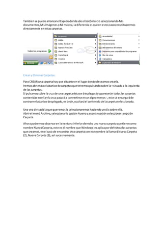 Tambiénse puede arrancarel Exploradordesde el botónInicioseleccionandoMis
documentos,MisimágenesoMi música,la diferenciaesque enestoscasosnossituaremos
directamente enestascarpetas.
Crear y EliminarCarpetas:
Para CREAR una carpetahay que situarse enel lugardonde deseamoscrearla.
Iremosabriendoel abanicode carpetasque tenemospulsandosobre la+situadaa laizquierda
de las carpetas.
Si pulsamossobre lacruz de unacarpeta éstase desplegaráyaparecerántodaslascarpetas
contenidasenellaylacruz pasará a convertirse enunsignomenos -,este se encargaráde
contraerel abanico desplegado,esdecir,ocultaráel contenidode lacarpetaseleccionada.
Una vez divisadalaque queremoslaseleccionaremoshaciendounclicsobre ella.
Abrirel menúArchivo,seleccionarlaopciónNuevoyacontinuaciónseleccionarlaopción
Carpeta.
Ahorapodremosobservarenlaventanainferiorderechaunanuevacarpetaque tiene como
nombre NuevaCarpeta,este esel nombre que Windowslesaplicapordefectoalascarpetas
que creamos,enel caso de encontrarotra carpetacon ese nombre lallamaráNuevaCarpeta
(2),NuevaCarpeta(3),así sucesivamente.
 