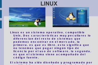 LINUX Linux es un sistema operativo, compatible Unix. Dos características muy peculiares lo diferencian del resto de sistemas que podemos encontrar en el mercado, la primera, es que es libre, esto significa que no tenemos que pagar ningún tipo de licencia por el uso de software, la segunda, es que el sistema viene acompañado del código fuente. El sistema ha sido diseñado y programado por multitud de programadores alrededor del mundo. El núcleo del sistema sigue en continuo desarrollo bajo la coordinación de  Linus Torvalds , la persona de la que partió la idea de este proyecto, a principios de la década de los noventa. Hoy en día, grandes compañías, como IBM, SUN, HP, Novell y RedHat, entre otras muchas, aportan a Linux grandes ayudas tanto económicas como de código. 