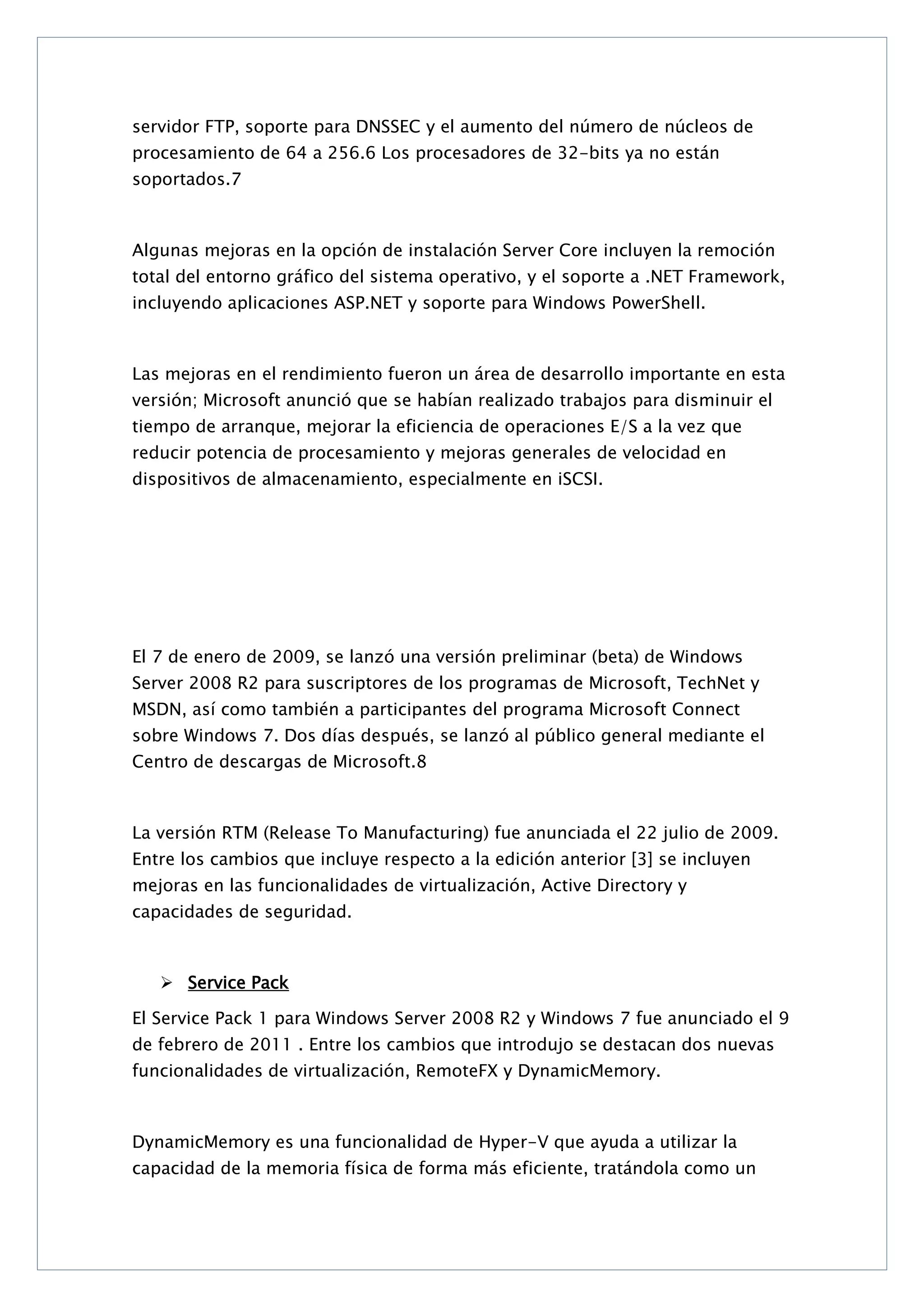 servidor FTP, soporte para DNSSEC y el aumento del número de núcleos de
procesamiento de 64 a 256.6 Los procesadores de 32-bits ya no están
soportados.7

Algunas mejoras en la opción de instalación Server Core incluyen la remoción
total del entorno gráfico del sistema operativo, y el soporte a .NET Framework,
incluyendo aplicaciones ASP.NET y soporte para Windows PowerShell.

Las mejoras en el rendimiento fueron un área de desarrollo importante en esta
versión; Microsoft anunció que se habían realizado trabajos para disminuir el
tiempo de arranque, mejorar la eficiencia de operaciones E/S a la vez que
reducir potencia de procesamiento y mejoras generales de velocidad en
dispositivos de almacenamiento, especialmente en iSCSI.

El 7 de enero de 2009, se lanzó una versión preliminar (beta) de Windows
Server 2008 R2 para suscriptores de los programas de Microsoft, TechNet y
MSDN, así como también a participantes del programa Microsoft Connect
sobre Windows 7. Dos días después, se lanzó al público general mediante el
Centro de descargas de Microsoft.8

La versión RTM (Release To Manufacturing) fue anunciada el 22 julio de 2009.
Entre los cambios que incluye respecto a la edición anterior [3] se incluyen
mejoras en las funcionalidades de virtualización, Active Directory y
capacidades de seguridad.

 Service Pack
El Service Pack 1 para Windows Server 2008 R2 y Windows 7 fue anunciado el 9
de febrero de 2011 . Entre los cambios que introdujo se destacan dos nuevas
funcionalidades de virtualización, RemoteFX y DynamicMemory.

DynamicMemory es una funcionalidad de Hyper-V que ayuda a utilizar la
capacidad de la memoria física de forma más eficiente, tratándola como un

 