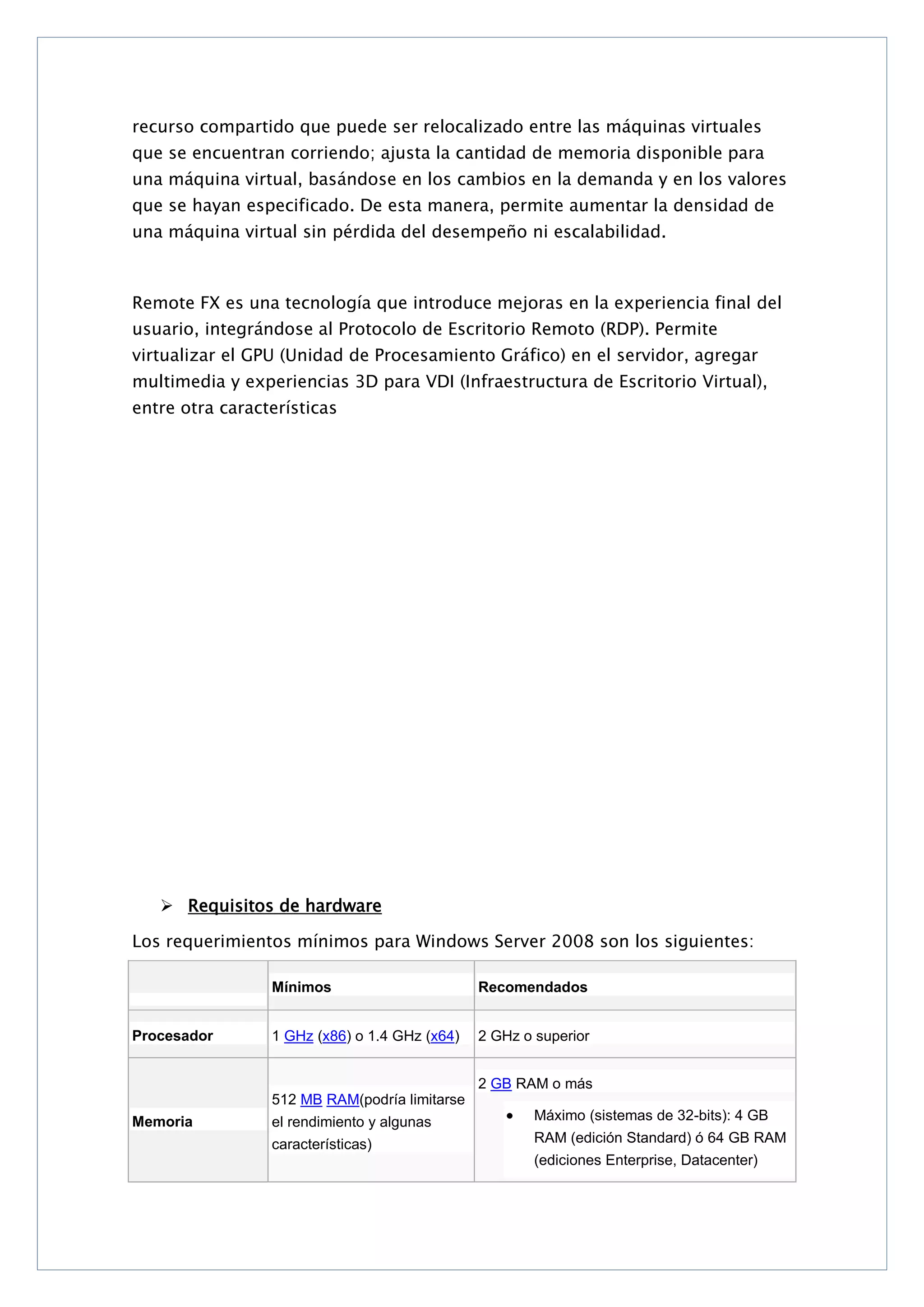 recurso compartido que puede ser relocalizado entre las máquinas virtuales
que se encuentran corriendo; ajusta la cantidad de memoria disponible para
una máquina virtual, basándose en los cambios en la demanda y en los valores
que se hayan especificado. De esta manera, permite aumentar la densidad de
una máquina virtual sin pérdida del desempeño ni escalabilidad.

Remote FX es una tecnología que introduce mejoras en la experiencia final del
usuario, integrándose al Protocolo de Escritorio Remoto (RDP). Permite
virtualizar el GPU (Unidad de Procesamiento Gráfico) en el servidor, agregar
multimedia y experiencias 3D para VDI (Infraestructura de Escritorio Virtual),
entre otra características

 Requisitos de hardware
Los requerimientos mínimos para Windows Server 2008 son los siguientes:
Mínimos
Procesador

Recomendados

1 GHz (x86) o 1.4 GHz (x64)

2 GHz o superior
2 GB RAM o más

512 MB RAM(podría limitarse
Memoria

el rendimiento y algunas

Máximo (sistemas de 32-bits): 4 GB

características)

RAM (edición Standard) ó 64 GB RAM
(ediciones Enterprise, Datacenter)

 