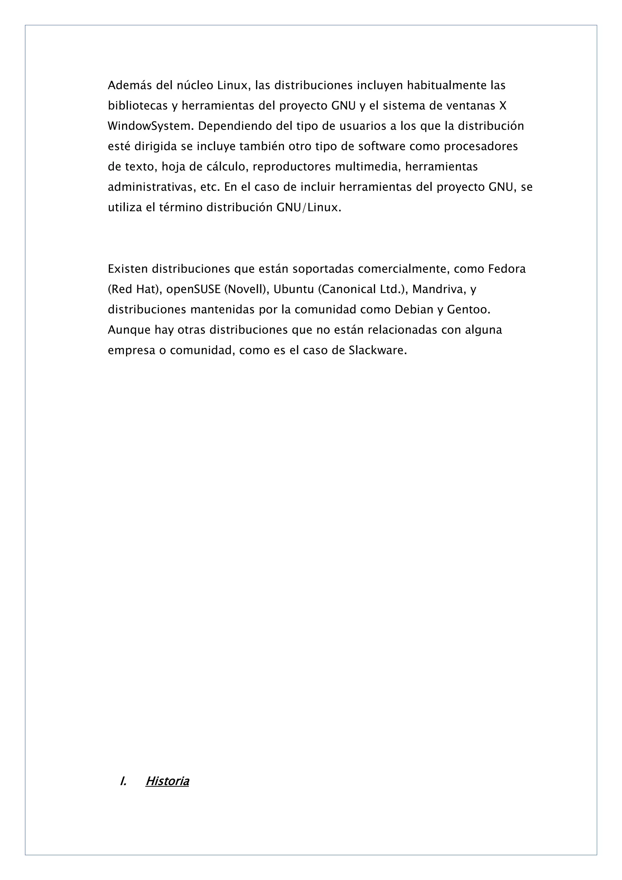 Además del núcleo Linux, las distribuciones incluyen habitualmente las
bibliotecas y herramientas del proyecto GNU y el sistema de ventanas X
WindowSystem. Dependiendo del tipo de usuarios a los que la distribución
esté dirigida se incluye también otro tipo de software como procesadores
de texto, hoja de cálculo, reproductores multimedia, herramientas
administrativas, etc. En el caso de incluir herramientas del proyecto GNU, se
utiliza el término distribución GNU/Linux.

Existen distribuciones que están soportadas comercialmente, como Fedora
(Red Hat), openSUSE (Novell), Ubuntu (Canonical Ltd.), Mandriva, y
distribuciones mantenidas por la comunidad como Debian y Gentoo.
Aunque hay otras distribuciones que no están relacionadas con alguna
empresa o comunidad, como es el caso de Slackware.

I.

Historia

 