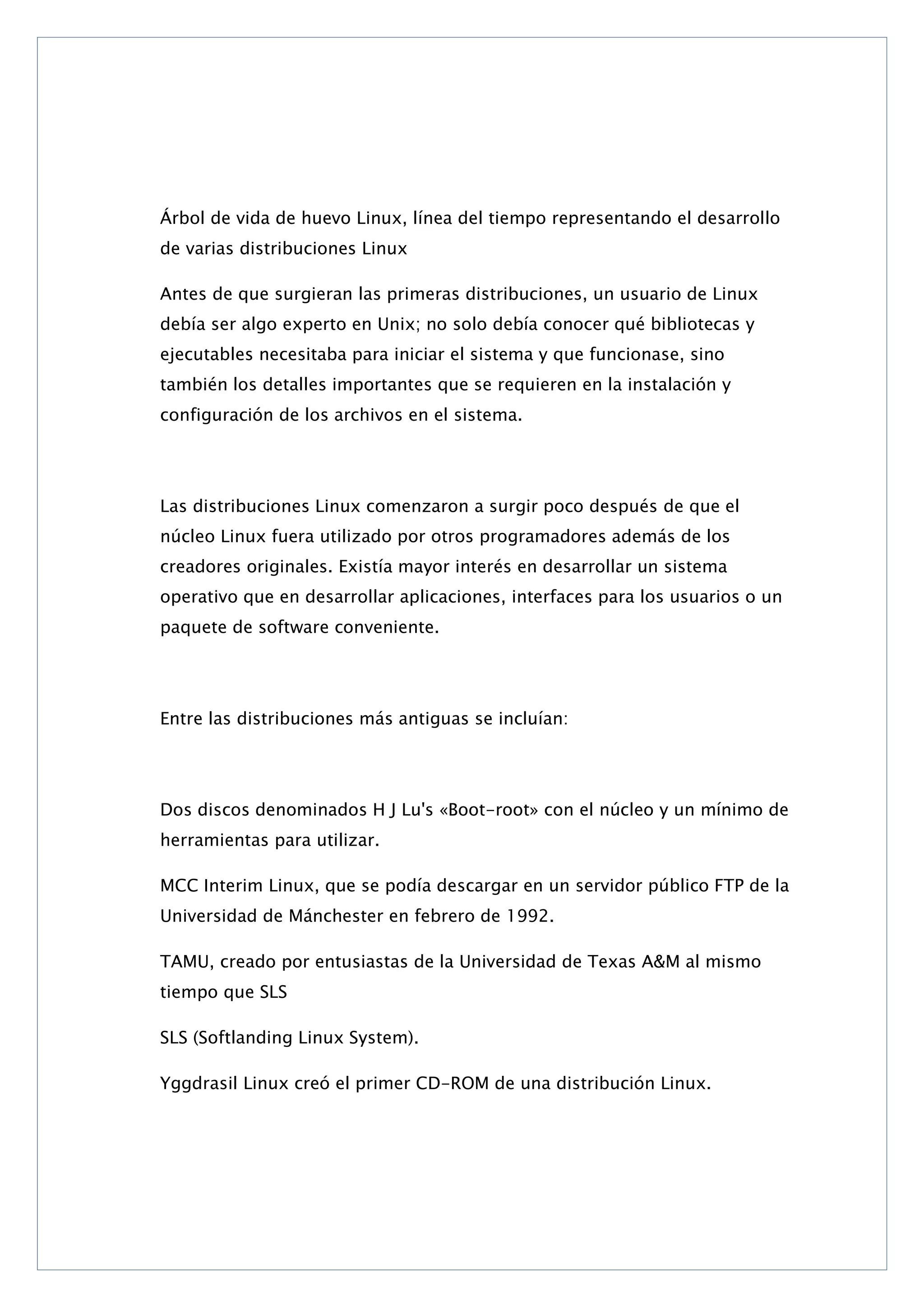 Árbol de vida de huevo Linux, línea del tiempo representando el desarrollo
de varias distribuciones Linux
Antes de que surgieran las primeras distribuciones, un usuario de Linux
debía ser algo experto en Unix; no solo debía conocer qué bibliotecas y
ejecutables necesitaba para iniciar el sistema y que funcionase, sino
también los detalles importantes que se requieren en la instalación y
configuración de los archivos en el sistema.

Las distribuciones Linux comenzaron a surgir poco después de que el
núcleo Linux fuera utilizado por otros programadores además de los
creadores originales. Existía mayor interés en desarrollar un sistema
operativo que en desarrollar aplicaciones, interfaces para los usuarios o un
paquete de software conveniente.

Entre las distribuciones más antiguas se incluían:

Dos discos denominados H J Lu's «Boot-root» con el núcleo y un mínimo de
herramientas para utilizar.
MCC Interim Linux, que se podía descargar en un servidor público FTP de la
Universidad de Mánchester en febrero de 1992.
TAMU, creado por entusiastas de la Universidad de Texas A&M al mismo
tiempo que SLS
SLS (Softlanding Linux System).
Yggdrasil Linux creó el primer CD-ROM de una distribución Linux.

 