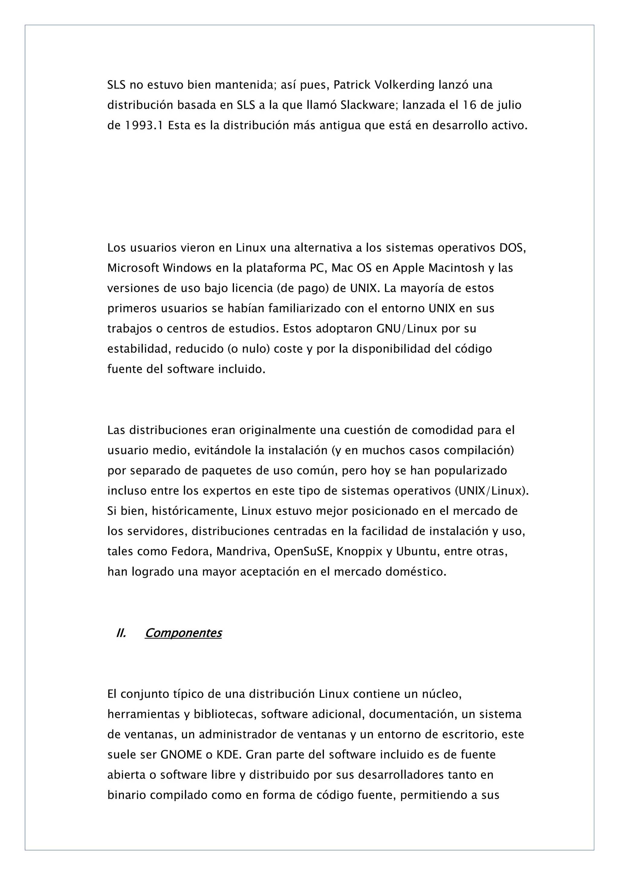 SLS no estuvo bien mantenida; así pues, Patrick Volkerding lanzó una
distribución basada en SLS a la que llamó Slackware; lanzada el 16 de julio
de 1993.1 Esta es la distribución más antigua que está en desarrollo activo.

Los usuarios vieron en Linux una alternativa a los sistemas operativos DOS,
Microsoft Windows en la plataforma PC, Mac OS en Apple Macintosh y las
versiones de uso bajo licencia (de pago) de UNIX. La mayoría de estos
primeros usuarios se habían familiarizado con el entorno UNIX en sus
trabajos o centros de estudios. Estos adoptaron GNU/Linux por su
estabilidad, reducido (o nulo) coste y por la disponibilidad del código
fuente del software incluido.

Las distribuciones eran originalmente una cuestión de comodidad para el
usuario medio, evitándole la instalación (y en muchos casos compilación)
por separado de paquetes de uso común, pero hoy se han popularizado
incluso entre los expertos en este tipo de sistemas operativos (UNIX/Linux).
Si bien, históricamente, Linux estuvo mejor posicionado en el mercado de
los servidores, distribuciones centradas en la facilidad de instalación y uso,
tales como Fedora, Mandriva, OpenSuSE, Knoppix y Ubuntu, entre otras,
han logrado una mayor aceptación en el mercado doméstico.

II.

Componentes

El conjunto típico de una distribución Linux contiene un núcleo,
herramientas y bibliotecas, software adicional, documentación, un sistema
de ventanas, un administrador de ventanas y un entorno de escritorio, este
suele ser GNOME o KDE. Gran parte del software incluido es de fuente
abierta o software libre y distribuido por sus desarrolladores tanto en
binario compilado como en forma de código fuente, permitiendo a sus

 