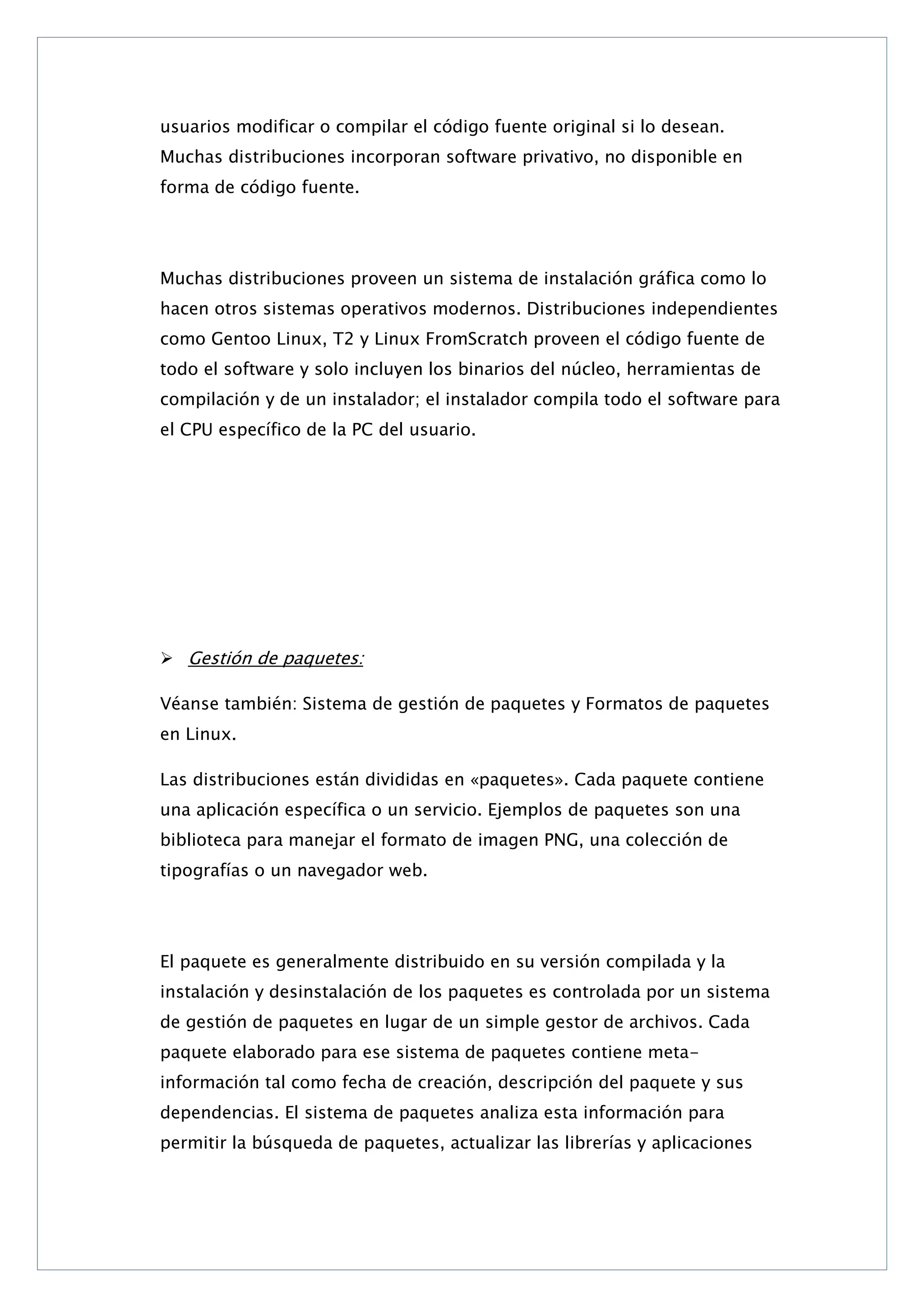 usuarios modificar o compilar el código fuente original si lo desean.
Muchas distribuciones incorporan software privativo, no disponible en
forma de código fuente.

Muchas distribuciones proveen un sistema de instalación gráfica como lo
hacen otros sistemas operativos modernos. Distribuciones independientes
como Gentoo Linux, T2 y Linux FromScratch proveen el código fuente de
todo el software y solo incluyen los binarios del núcleo, herramientas de
compilación y de un instalador; el instalador compila todo el software para
el CPU específico de la PC del usuario.

 Gestión de paquetes:
Véanse también: Sistema de gestión de paquetes y Formatos de paquetes
en Linux.
Las distribuciones están divididas en «paquetes». Cada paquete contiene
una aplicación específica o un servicio. Ejemplos de paquetes son una
biblioteca para manejar el formato de imagen PNG, una colección de
tipografías o un navegador web.

El paquete es generalmente distribuido en su versión compilada y la
instalación y desinstalación de los paquetes es controlada por un sistema
de gestión de paquetes en lugar de un simple gestor de archivos. Cada
paquete elaborado para ese sistema de paquetes contiene metainformación tal como fecha de creación, descripción del paquete y sus
dependencias. El sistema de paquetes analiza esta información para
permitir la búsqueda de paquetes, actualizar las librerías y aplicaciones

 