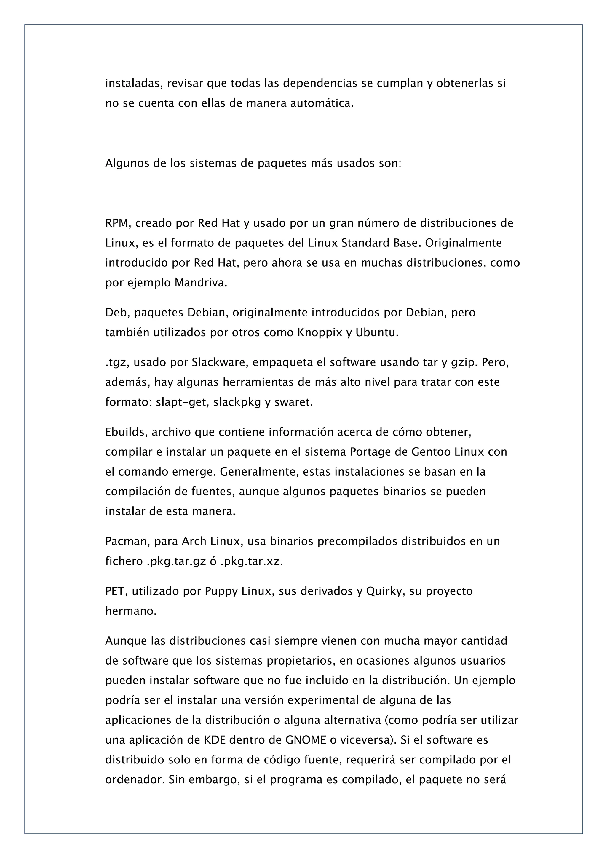instaladas, revisar que todas las dependencias se cumplan y obtenerlas si
no se cuenta con ellas de manera automática.

Algunos de los sistemas de paquetes más usados son:

RPM, creado por Red Hat y usado por un gran número de distribuciones de
Linux, es el formato de paquetes del Linux Standard Base. Originalmente
introducido por Red Hat, pero ahora se usa en muchas distribuciones, como
por ejemplo Mandriva.
Deb, paquetes Debian, originalmente introducidos por Debian, pero
también utilizados por otros como Knoppix y Ubuntu.
.tgz, usado por Slackware, empaqueta el software usando tar y gzip. Pero,
además, hay algunas herramientas de más alto nivel para tratar con este
formato: slapt-get, slackpkg y swaret.
Ebuilds, archivo que contiene información acerca de cómo obtener,
compilar e instalar un paquete en el sistema Portage de Gentoo Linux con
el comando emerge. Generalmente, estas instalaciones se basan en la
compilación de fuentes, aunque algunos paquetes binarios se pueden
instalar de esta manera.
Pacman, para Arch Linux, usa binarios precompilados distribuidos en un
fichero .pkg.tar.gz ó .pkg.tar.xz.
PET, utilizado por Puppy Linux, sus derivados y Quirky, su proyecto
hermano.
Aunque las distribuciones casi siempre vienen con mucha mayor cantidad
de software que los sistemas propietarios, en ocasiones algunos usuarios
pueden instalar software que no fue incluido en la distribución. Un ejemplo
podría ser el instalar una versión experimental de alguna de las
aplicaciones de la distribución o alguna alternativa (como podría ser utilizar
una aplicación de KDE dentro de GNOME o viceversa). Si el software es
distribuido solo en forma de código fuente, requerirá ser compilado por el
ordenador. Sin embargo, si el programa es compilado, el paquete no será

 